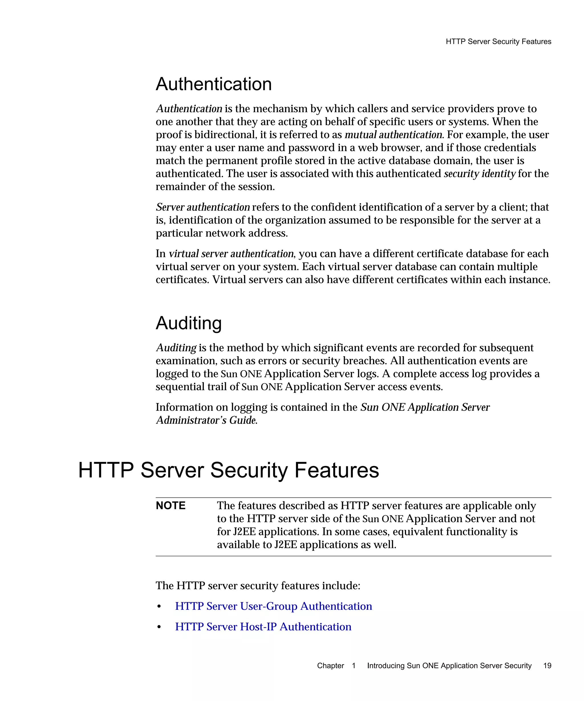 HTTP Server Security Features
Chapter 1 Introducing Sun ONE Application Server Security 19
Authentication
Authentication is the mechanism by which callers and service providers prove to
one another that they are acting on behalf of specific users or systems. When the
proof is bidirectional, it is referred to as mutual authentication. For example, the user
may enter a user name and password in a web browser, and if those credentials
match the permanent profile stored in the active database domain, the user is
authenticated. The user is associated with this authenticated security identity for the
remainder of the session.
Server authentication refers to the confident identification of a server by a client; that
is, identification of the organization assumed to be responsible for the server at a
particular network address.
In virtual server authentication, you can have a different certificate database for each
virtual server on your system. Each virtual server database can contain multiple
certificates. Virtual servers can also have different certificates within each instance.
Auditing
Auditing is the method by which significant events are recorded for subsequent
examination, such as errors or security breaches. All authentication events are
logged to the Sun ONE Application Server logs. A complete access log provides a
sequential trail of Sun ONE Application Server access events.
Information on logging is contained in the Sun ONE Application Server
Administrator’s Guide.
HTTP Server Security Features
The HTTP server security features include:
• HTTP Server User-Group Authentication
• HTTP Server Host-IP Authentication
NOTE The features described as HTTP server features are applicable only
to the HTTP server side of the Sun ONE Application Server and not
for J2EE applications. In some cases, equivalent functionality is
available to J2EE applications as well.
 