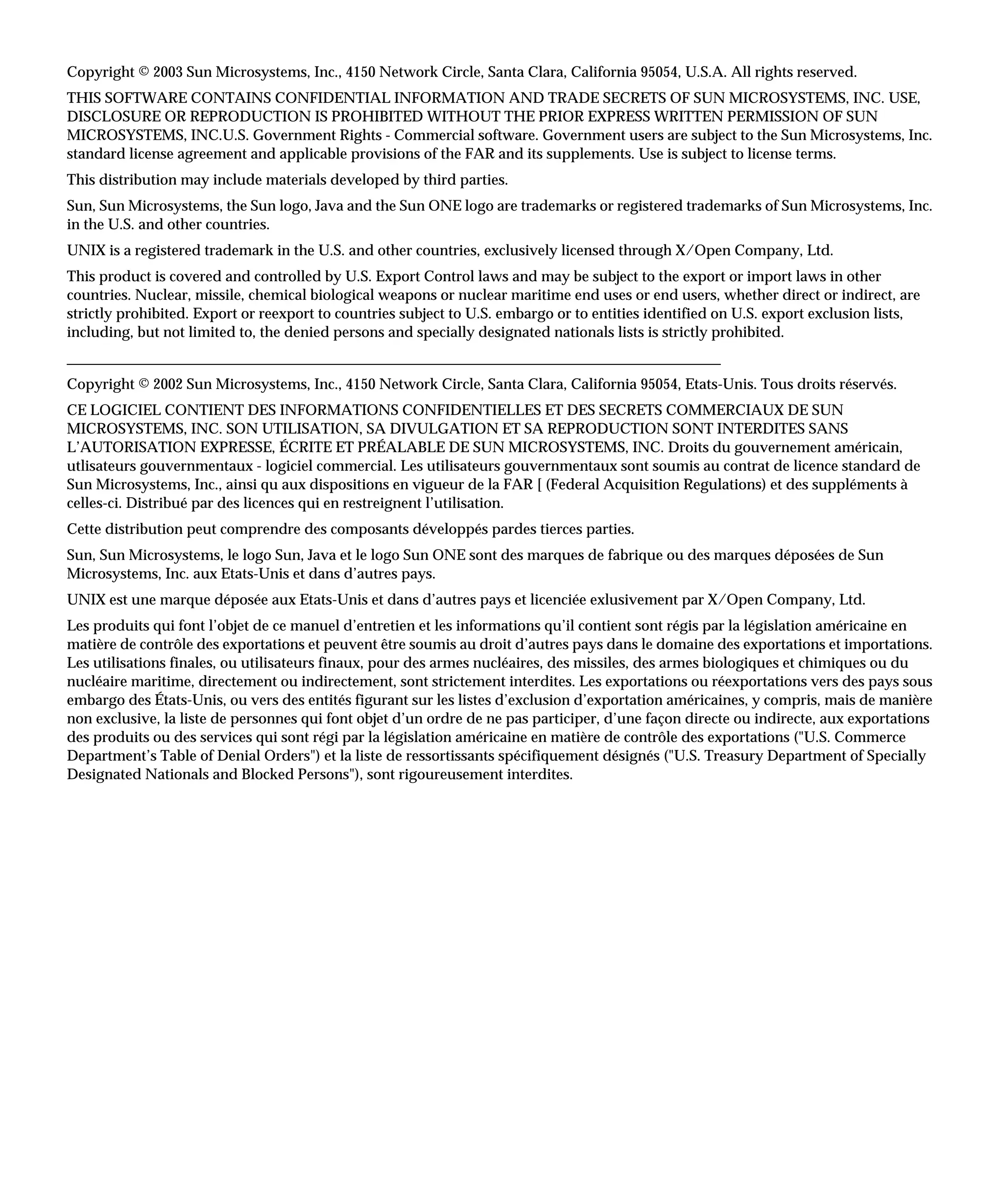 Copyright © 2003 Sun Microsystems, Inc., 4150 Network Circle, Santa Clara, California 95054, U.S.A. All rights reserved.
THIS SOFTWARE CONTAINS CONFIDENTIAL INFORMATION AND TRADE SECRETS OF SUN MICROSYSTEMS, INC. USE,
DISCLOSURE OR REPRODUCTION IS PROHIBITED WITHOUT THE PRIOR EXPRESS WRITTEN PERMISSION OF SUN
MICROSYSTEMS, INC.U.S. Government Rights - Commercial software. Government users are subject to the Sun Microsystems, Inc.
standard license agreement and applicable provisions of the FAR and its supplements. Use is subject to license terms.
This distribution may include materials developed by third parties.
Sun, Sun Microsystems, the Sun logo, Java and the Sun ONE logo are trademarks or registered trademarks of Sun Microsystems, Inc.
in the U.S. and other countries.
UNIX is a registered trademark in the U.S. and other countries, exclusively licensed through X/Open Company, Ltd.
This product is covered and controlled by U.S. Export Control laws and may be subject to the export or import laws in other
countries. Nuclear, missile, chemical biological weapons or nuclear maritime end uses or end users, whether direct or indirect, are
strictly prohibited. Export or reexport to countries subject to U.S. embargo or to entities identified on U.S. export exclusion lists,
including, but not limited to, the denied persons and specially designated nationals lists is strictly prohibited.
________________________________________________________________________________________
Copyright © 2002 Sun Microsystems, Inc., 4150 Network Circle, Santa Clara, California 95054, Etats-Unis. Tous droits réservés.
CE LOGICIEL CONTIENT DES INFORMATIONS CONFIDENTIELLES ET DES SECRETS COMMERCIAUX DE SUN
MICROSYSTEMS, INC. SON UTILISATION, SA DIVULGATION ET SA REPRODUCTION SONT INTERDITES SANS
L’AUTORISATION EXPRESSE, ÉCRITE ET PRÉALABLE DE SUN MICROSYSTEMS, INC. Droits du gouvernement américain,
utlisateurs gouvernmentaux - logiciel commercial. Les utilisateurs gouvernmentaux sont soumis au contrat de licence standard de
Sun Microsystems, Inc., ainsi qu aux dispositions en vigueur de la FAR [ (Federal Acquisition Regulations) et des suppléments à
celles-ci. Distribué par des licences qui en restreignent l’utilisation.
Cette distribution peut comprendre des composants développés pardes tierces parties.
Sun, Sun Microsystems, le logo Sun, Java et le logo Sun ONE sont des marques de fabrique ou des marques déposées de Sun
Microsystems, Inc. aux Etats-Unis et dans d’autres pays.
UNIX est une marque déposée aux Etats-Unis et dans d’autres pays et licenciée exlusivement par X/Open Company, Ltd.
Les produits qui font l’objet de ce manuel d’entretien et les informations qu’il contient sont régis par la législation américaine en
matière de contrôle des exportations et peuvent être soumis au droit d’autres pays dans le domaine des exportations et importations.
Les utilisations finales, ou utilisateurs finaux, pour des armes nucléaires, des missiles, des armes biologiques et chimiques ou du
nucléaire maritime, directement ou indirectement, sont strictement interdites. Les exportations ou réexportations vers des pays sous
embargo des États-Unis, ou vers des entités figurant sur les listes d’exclusion d’exportation américaines, y compris, mais de manière
non exclusive, la liste de personnes qui font objet d’un ordre de ne pas participer, d’une façon directe ou indirecte, aux exportations
des produits ou des services qui sont régi par la législation américaine en matière de contrôle des exportations ("U.S. Commerce
Department’s Table of Denial Orders") et la liste de ressortissants spécifiquement désignés ("U.S. Treasury Department of Specially
Designated Nationals and Blocked Persons"), sont rigoureusement interdites.
 