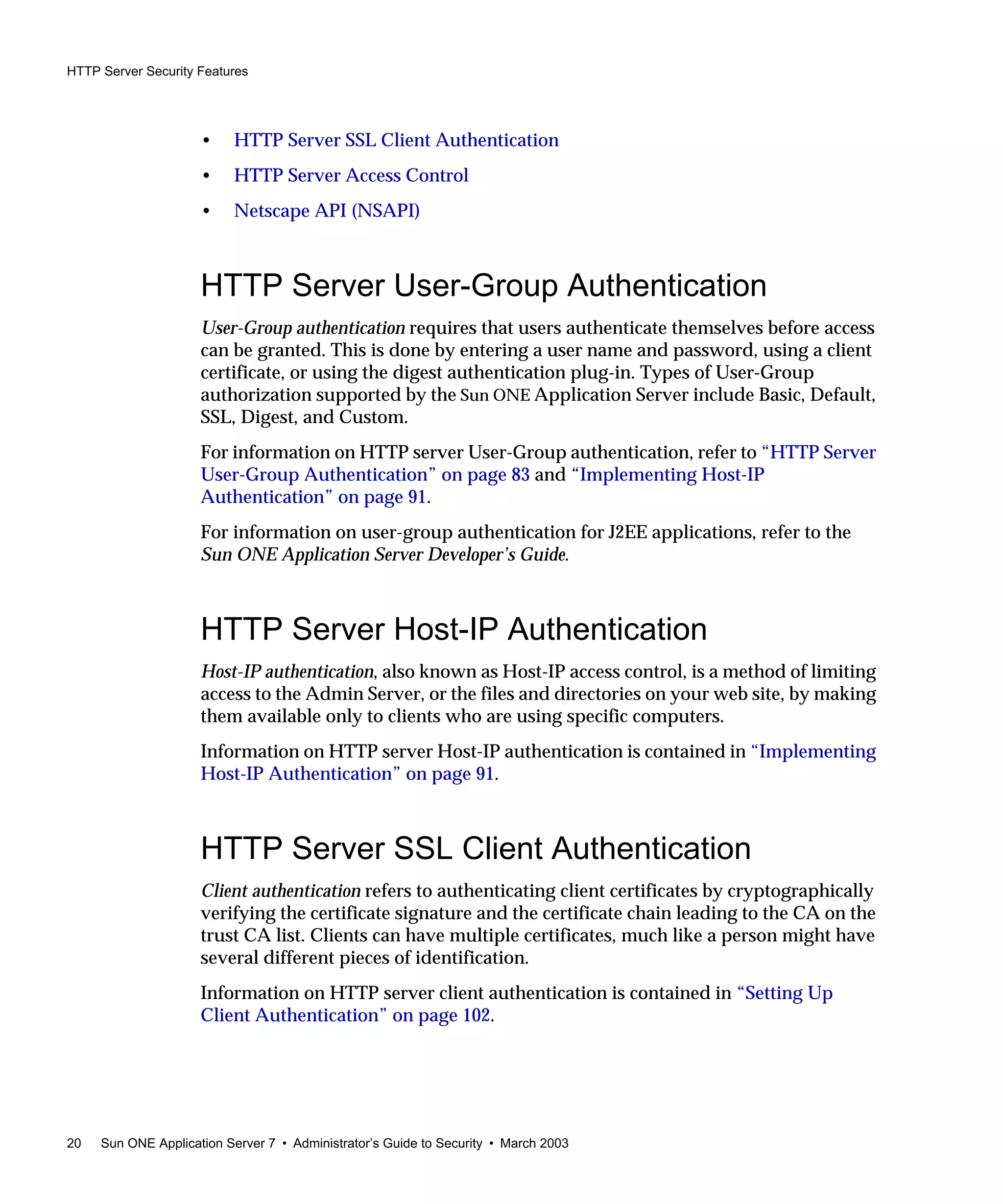 HTTP Server Security Features
20 Sun ONE Application Server 7 • Administrator’s Guide to Security • March 2003
• HTTP Server SSL Client Authentication
• HTTP Server Access Control
• Netscape API (NSAPI)
HTTP Server User-Group Authentication
User-Group authentication requires that users authenticate themselves before access
can be granted. This is done by entering a user name and password, using a client
certificate, or using the digest authentication plug-in. Types of User-Group
authorization supported by the Sun ONE Application Server include Basic, Default,
SSL, Digest, and Custom.
For information on HTTP server User-Group authentication, refer to “HTTP Server
User-Group Authentication” on page 83 and “Implementing Host-IP
Authentication” on page 91.
For information on user-group authentication for J2EE applications, refer to the
Sun ONE Application Server Developer’s Guide.
HTTP Server Host-IP Authentication
Host-IP authentication, also known as Host-IP access control, is a method of limiting
access to the Admin Server, or the files and directories on your web site, by making
them available only to clients who are using specific computers.
Information on HTTP server Host-IP authentication is contained in “Implementing
Host-IP Authentication” on page 91.
HTTP Server SSL Client Authentication
Client authentication refers to authenticating client certificates by cryptographically
verifying the certificate signature and the certificate chain leading to the CA on the
trust CA list. Clients can have multiple certificates, much like a person might have
several different pieces of identification.
Information on HTTP server client authentication is contained in “Setting Up
Client Authentication” on page 102.
 
