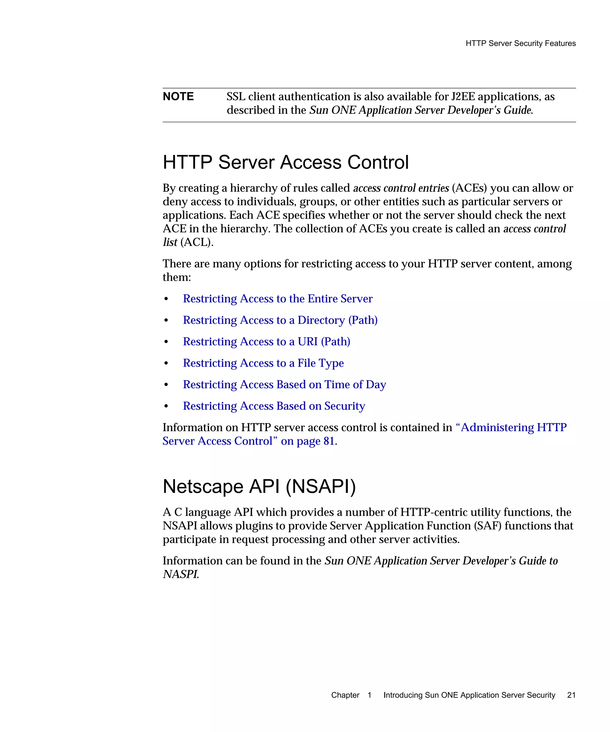 HTTP Server Security Features
Chapter 1 Introducing Sun ONE Application Server Security 21
HTTP Server Access Control
By creating a hierarchy of rules called access control entries (ACEs) you can allow or
deny access to individuals, groups, or other entities such as particular servers or
applications. Each ACE specifies whether or not the server should check the next
ACE in the hierarchy. The collection of ACEs you create is called an access control
list (ACL).
There are many options for restricting access to your HTTP server content, among
them:
• Restricting Access to the Entire Server
• Restricting Access to a Directory (Path)
• Restricting Access to a URI (Path)
• Restricting Access to a File Type
• Restricting Access Based on Time of Day
• Restricting Access Based on Security
Information on HTTP server access control is contained in “Administering HTTP
Server Access Control” on page 81.
Netscape API (NSAPI)
A C language API which provides a number of HTTP-centric utility functions, the
NSAPI allows plugins to provide Server Application Function (SAF) functions that
participate in request processing and other server activities.
Information can be found in the Sun ONE Application Server Developer’s Guide to
NASPI.
NOTE SSL client authentication is also available for J2EE applications, as
described in the Sun ONE Application Server Developer’s Guide.
 