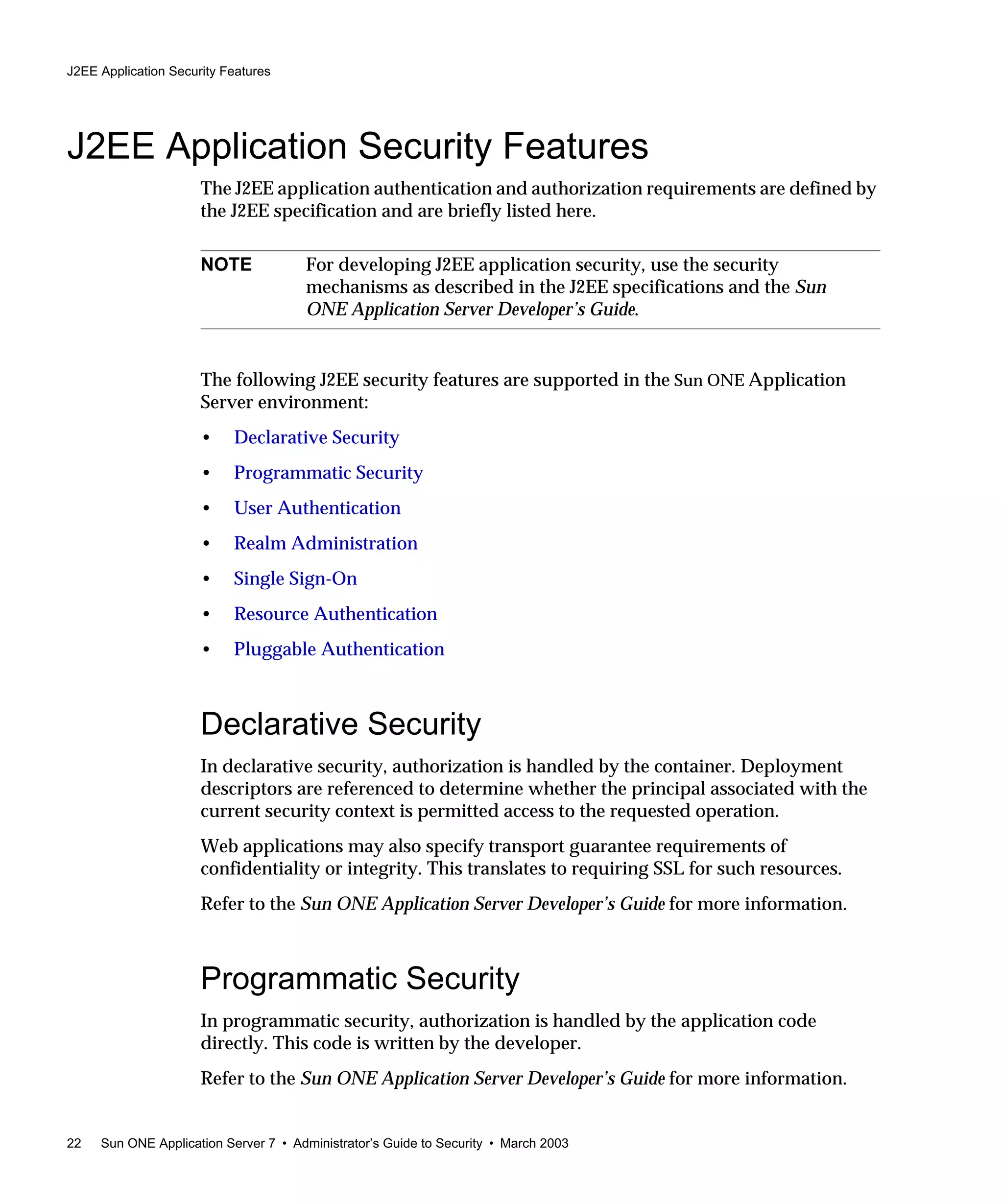 J2EE Application Security Features
22 Sun ONE Application Server 7 • Administrator’s Guide to Security • March 2003
J2EE Application Security Features
The J2EE application authentication and authorization requirements are defined by
the J2EE specification and are briefly listed here.
The following J2EE security features are supported in the Sun ONE Application
Server environment:
• Declarative Security
• Programmatic Security
• User Authentication
• Realm Administration
• Single Sign-On
• Resource Authentication
• Pluggable Authentication
Declarative Security
In declarative security, authorization is handled by the container. Deployment
descriptors are referenced to determine whether the principal associated with the
current security context is permitted access to the requested operation.
Web applications may also specify transport guarantee requirements of
confidentiality or integrity. This translates to requiring SSL for such resources.
Refer to the Sun ONE Application Server Developer’s Guide for more information.
Programmatic Security
In programmatic security, authorization is handled by the application code
directly. This code is written by the developer.
Refer to the Sun ONE Application Server Developer’s Guide for more information.
NOTE For developing J2EE application security, use the security
mechanisms as described in the J2EE specifications and the Sun
ONE Application Server Developer’s Guide.
 