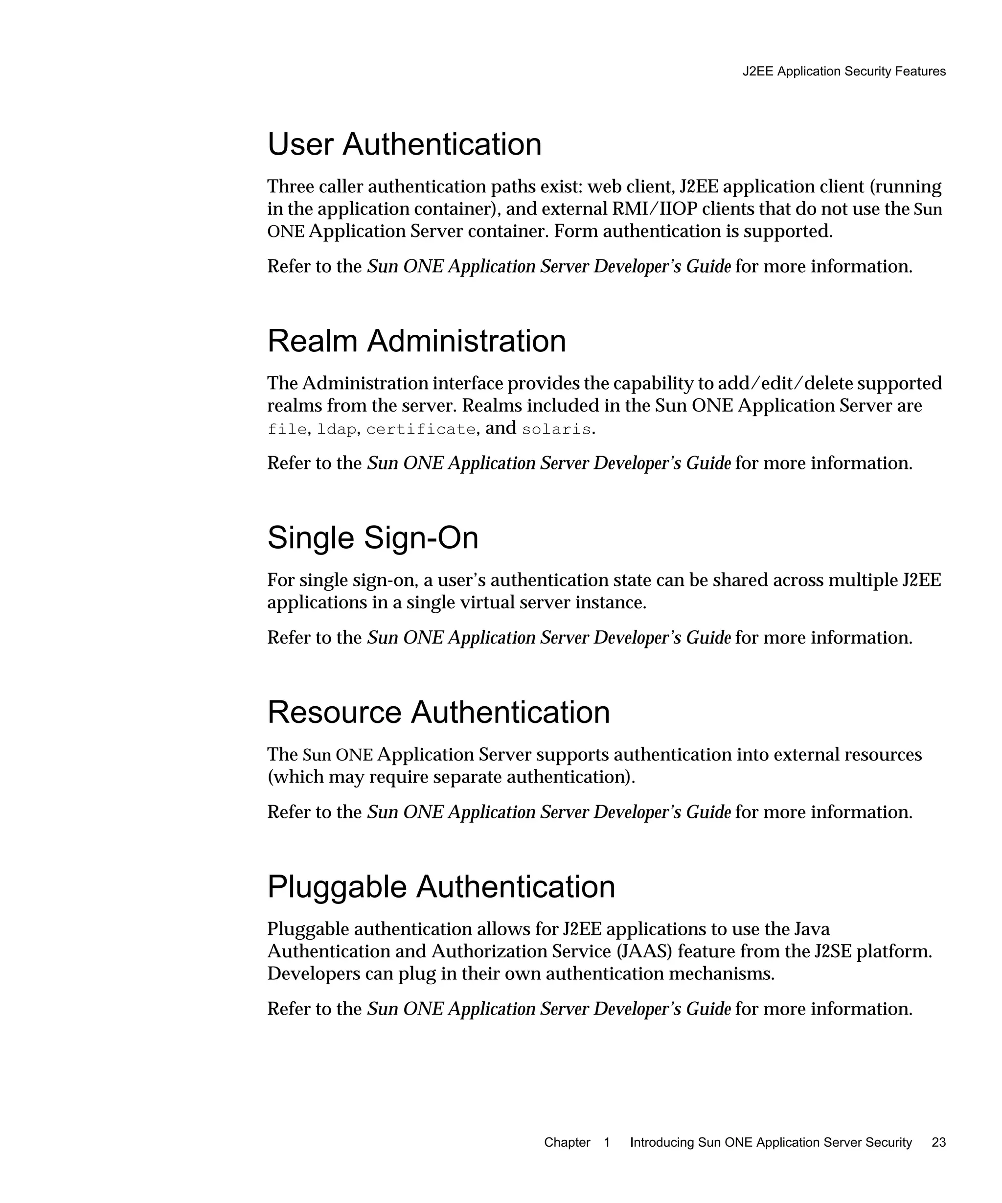 J2EE Application Security Features
Chapter 1 Introducing Sun ONE Application Server Security 23
User Authentication
Three caller authentication paths exist: web client, J2EE application client (running
in the application container), and external RMI/IIOP clients that do not use the Sun
ONE Application Server container. Form authentication is supported.
Refer to the Sun ONE Application Server Developer’s Guide for more information.
Realm Administration
The Administration interface provides the capability to add/edit/delete supported
realms from the server. Realms included in the Sun ONE Application Server are
file, ldap, certificate, and solaris.
Refer to the Sun ONE Application Server Developer’s Guide for more information.
Single Sign-On
For single sign-on, a user’s authentication state can be shared across multiple J2EE
applications in a single virtual server instance.
Refer to the Sun ONE Application Server Developer’s Guide for more information.
Resource Authentication
The Sun ONE Application Server supports authentication into external resources
(which may require separate authentication).
Refer to the Sun ONE Application Server Developer’s Guide for more information.
Pluggable Authentication
Pluggable authentication allows for J2EE applications to use the Java
Authentication and Authorization Service (JAAS) feature from the J2SE platform.
Developers can plug in their own authentication mechanisms.
Refer to the Sun ONE Application Server Developer’s Guide for more information.
 