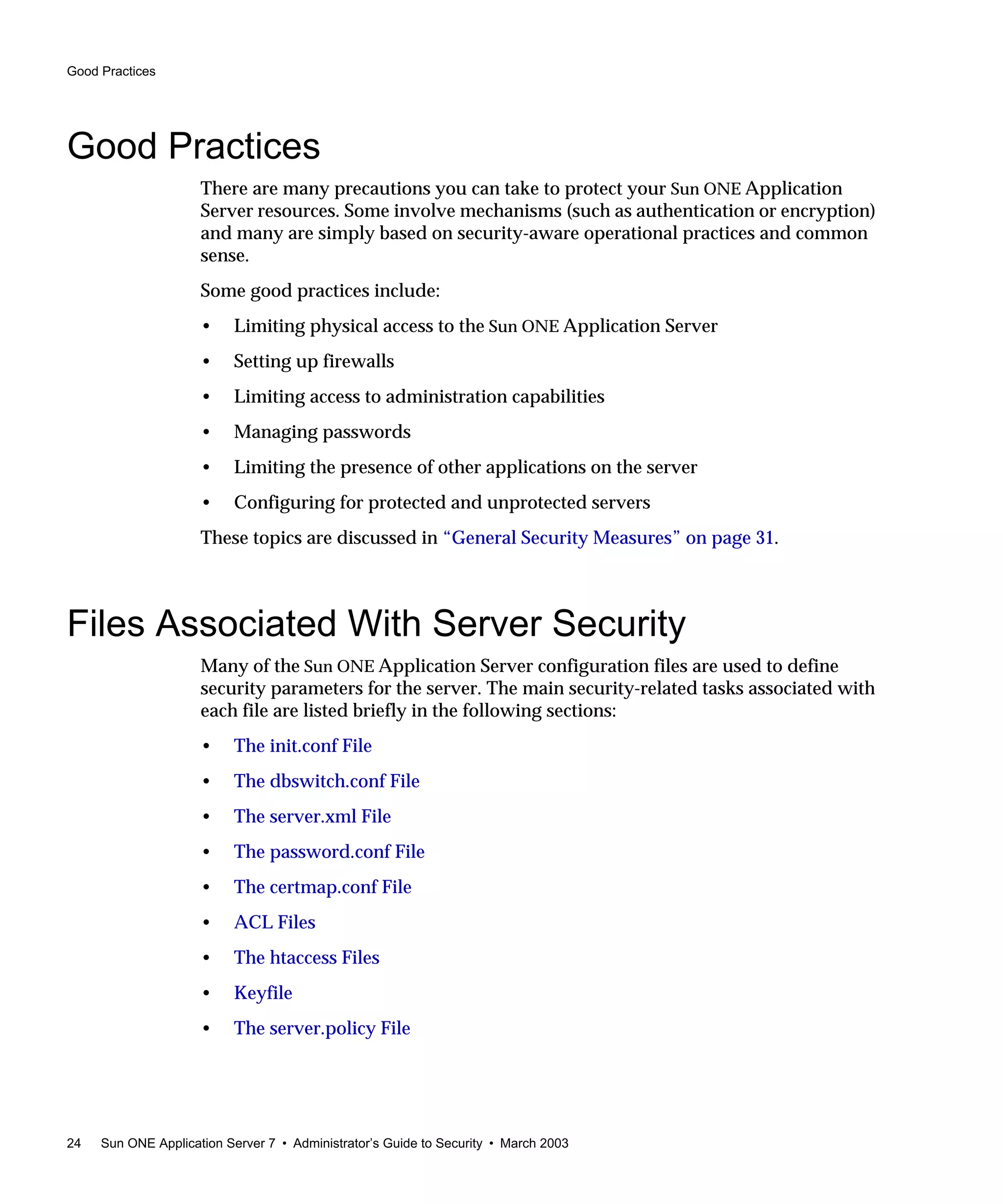 Good Practices
24 Sun ONE Application Server 7 • Administrator’s Guide to Security • March 2003
Good Practices
There are many precautions you can take to protect your Sun ONE Application
Server resources. Some involve mechanisms (such as authentication or encryption)
and many are simply based on security-aware operational practices and common
sense.
Some good practices include:
• Limiting physical access to the Sun ONE Application Server
• Setting up firewalls
• Limiting access to administration capabilities
• Managing passwords
• Limiting the presence of other applications on the server
• Configuring for protected and unprotected servers
These topics are discussed in “General Security Measures” on page 31.
Files Associated With Server Security
Many of the Sun ONE Application Server configuration files are used to define
security parameters for the server. The main security-related tasks associated with
each file are listed briefly in the following sections:
• The init.conf File
• The dbswitch.conf File
• The server.xml File
• The password.conf File
• The certmap.conf File
• ACL Files
• The htaccess Files
• Keyfile
• The server.policy File
 