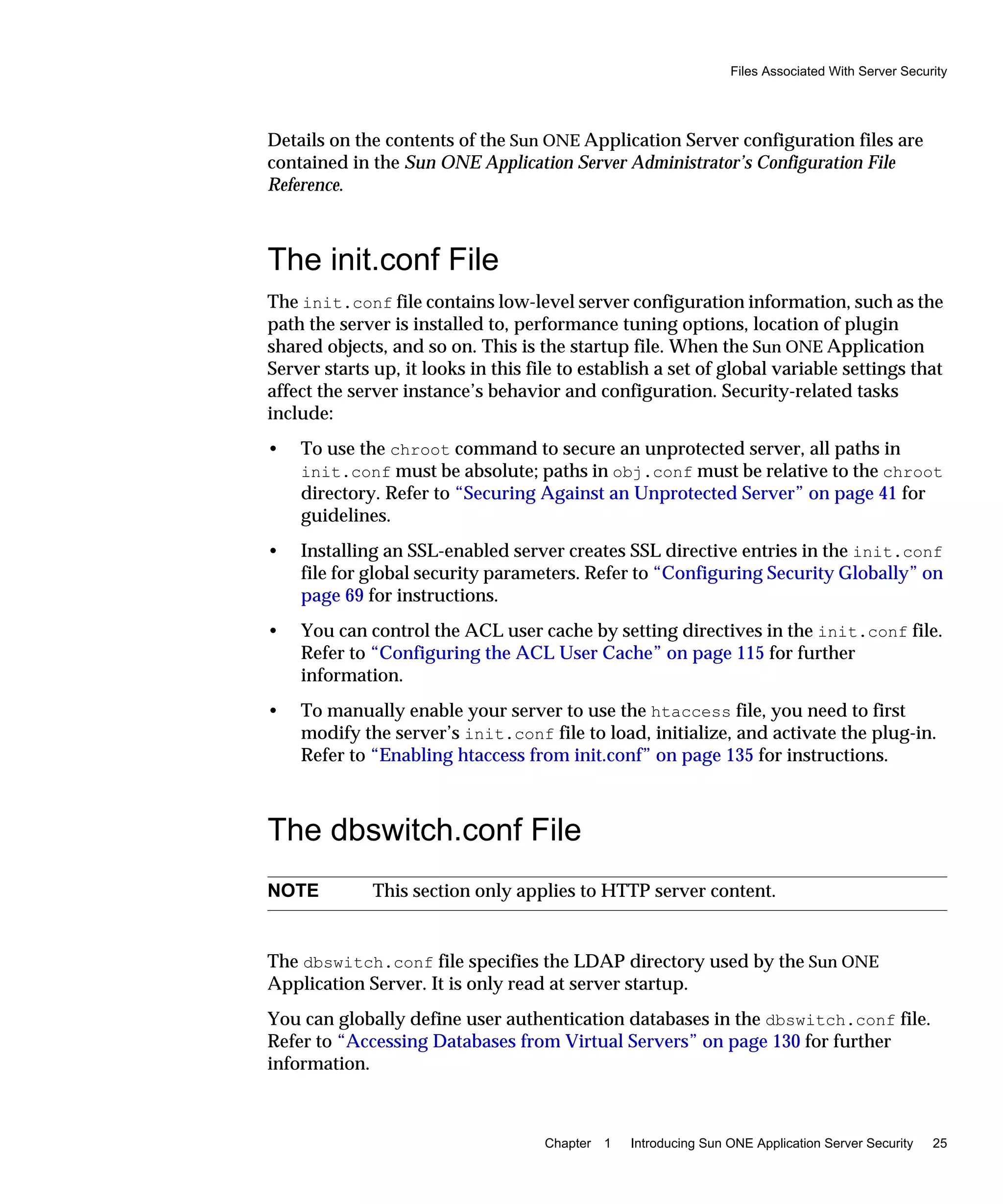 Files Associated With Server Security
Chapter 1 Introducing Sun ONE Application Server Security 25
Details on the contents of the Sun ONE Application Server configuration files are
contained in the Sun ONE Application Server Administrator’s Configuration File
Reference.
The init.conf File
The init.conf file contains low-level server configuration information, such as the
path the server is installed to, performance tuning options, location of plugin
shared objects, and so on. This is the startup file. When the Sun ONE Application
Server starts up, it looks in this file to establish a set of global variable settings that
affect the server instance’s behavior and configuration. Security-related tasks
include:
• To use the chroot command to secure an unprotected server, all paths in
init.conf must be absolute; paths in obj.conf must be relative to the chroot
directory. Refer to “Securing Against an Unprotected Server” on page 41 for
guidelines.
• Installing an SSL-enabled server creates SSL directive entries in the init.conf
file for global security parameters. Refer to “Configuring Security Globally” on
page 69 for instructions.
• You can control the ACL user cache by setting directives in the init.conf file.
Refer to “Configuring the ACL User Cache” on page 115 for further
information.
• To manually enable your server to use the htaccess file, you need to first
modify the server’s init.conf file to load, initialize, and activate the plug-in.
Refer to “Enabling htaccess from init.conf” on page 135 for instructions.
The dbswitch.conf File
The dbswitch.conf file specifies the LDAP directory used by the Sun ONE
Application Server. It is only read at server startup.
You can globally define user authentication databases in the dbswitch.conf file.
Refer to “Accessing Databases from Virtual Servers” on page 130 for further
information.
NOTE This section only applies to HTTP server content.
 