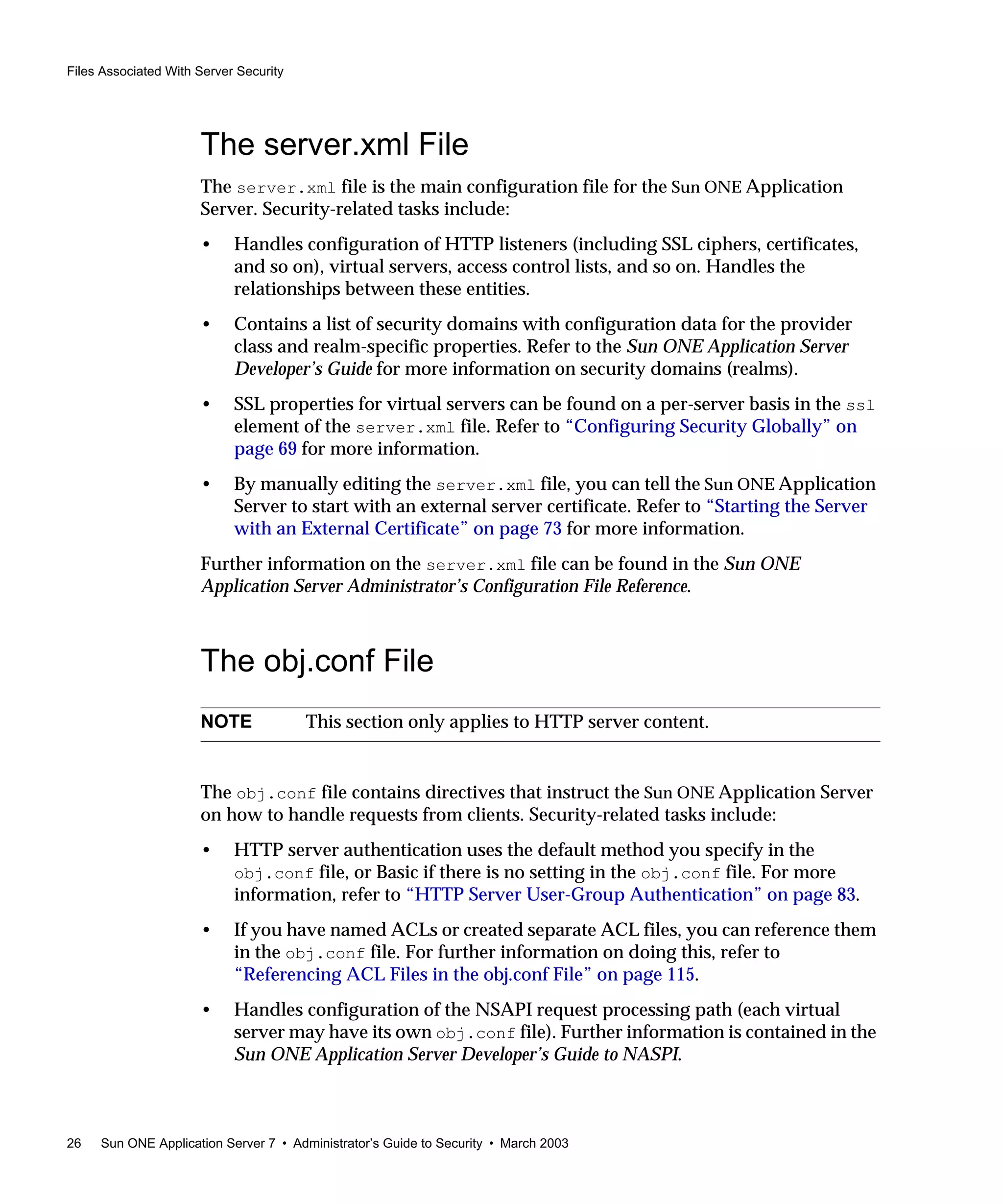 Files Associated With Server Security
26 Sun ONE Application Server 7 • Administrator’s Guide to Security • March 2003
The server.xml File
The server.xml file is the main configuration file for the Sun ONE Application
Server. Security-related tasks include:
• Handles configuration of HTTP listeners (including SSL ciphers, certificates,
and so on), virtual servers, access control lists, and so on. Handles the
relationships between these entities.
• Contains a list of security domains with configuration data for the provider
class and realm-specific properties. Refer to the Sun ONE Application Server
Developer’s Guide for more information on security domains (realms).
• SSL properties for virtual servers can be found on a per-server basis in the ssl
element of the server.xml file. Refer to “Configuring Security Globally” on
page 69 for more information.
• By manually editing the server.xml file, you can tell the Sun ONE Application
Server to start with an external server certificate. Refer to “Starting the Server
with an External Certificate” on page 73 for more information.
Further information on the server.xml file can be found in the Sun ONE
Application Server Administrator’s Configuration File Reference.
The obj.conf File
The obj.conf file contains directives that instruct the Sun ONE Application Server
on how to handle requests from clients. Security-related tasks include:
• HTTP server authentication uses the default method you specify in the
obj.conf file, or Basic if there is no setting in the obj.conf file. For more
information, refer to “HTTP Server User-Group Authentication” on page 83.
• If you have named ACLs or created separate ACL files, you can reference them
in the obj.conf file. For further information on doing this, refer to
“Referencing ACL Files in the obj.conf File” on page 115.
• Handles configuration of the NSAPI request processing path (each virtual
server may have its own obj.conf file). Further information is contained in the
Sun ONE Application Server Developer’s Guide to NASPI.
NOTE This section only applies to HTTP server content.
 