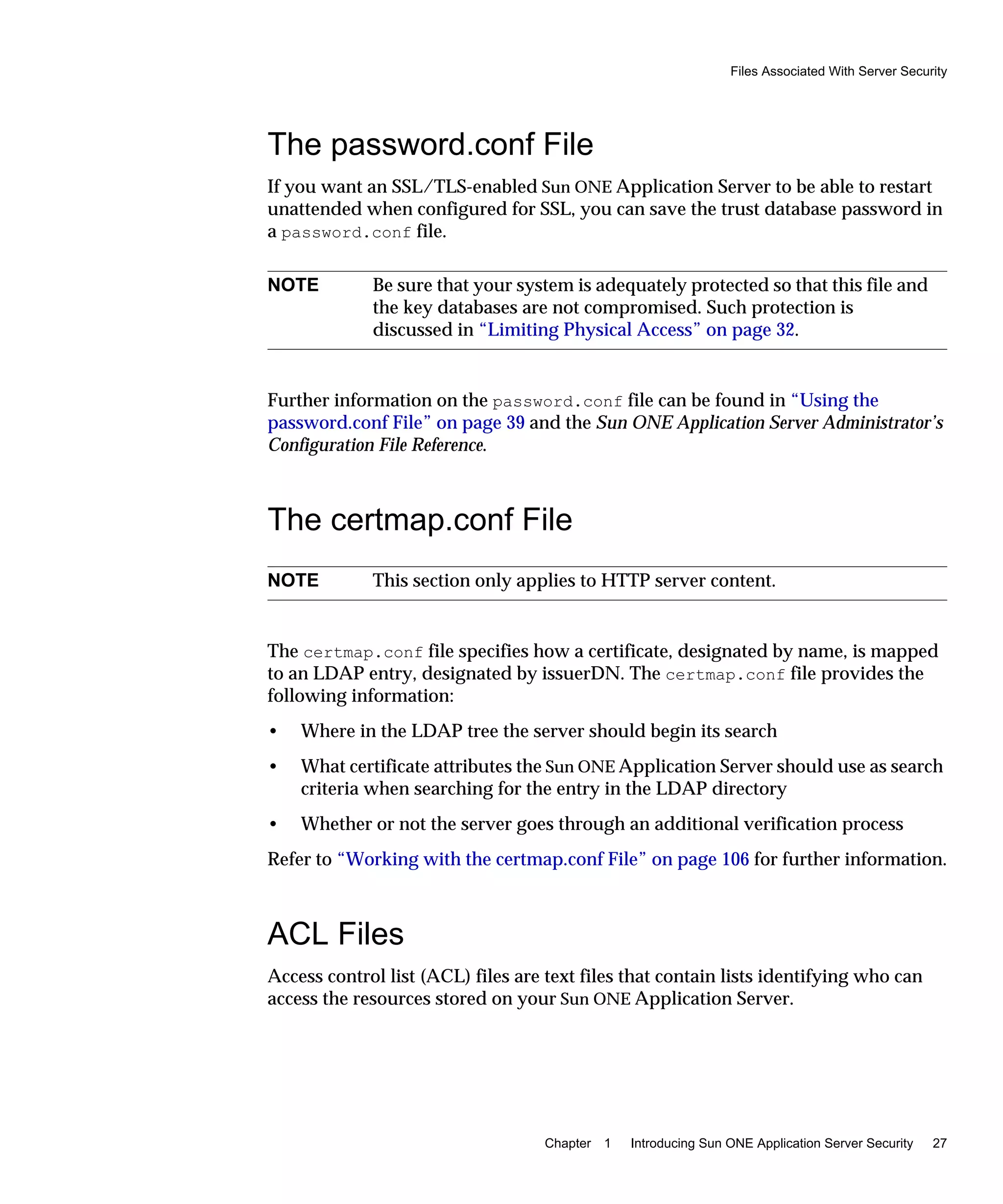 Files Associated With Server Security
Chapter 1 Introducing Sun ONE Application Server Security 27
The password.conf File
If you want an SSL/TLS-enabled Sun ONE Application Server to be able to restart
unattended when configured for SSL, you can save the trust database password in
a password.conf file.
Further information on the password.conf file can be found in “Using the
password.conf File” on page 39 and the Sun ONE Application Server Administrator’s
Configuration File Reference.
The certmap.conf File
The certmap.conf file specifies how a certificate, designated by name, is mapped
to an LDAP entry, designated by issuerDN. The certmap.conf file provides the
following information:
• Where in the LDAP tree the server should begin its search
• What certificate attributes the Sun ONE Application Server should use as search
criteria when searching for the entry in the LDAP directory
• Whether or not the server goes through an additional verification process
Refer to “Working with the certmap.conf File” on page 106 for further information.
ACL Files
Access control list (ACL) files are text files that contain lists identifying who can
access the resources stored on your Sun ONE Application Server.
NOTE Be sure that your system is adequately protected so that this file and
the key databases are not compromised. Such protection is
discussed in “Limiting Physical Access” on page 32.
NOTE This section only applies to HTTP server content.
 