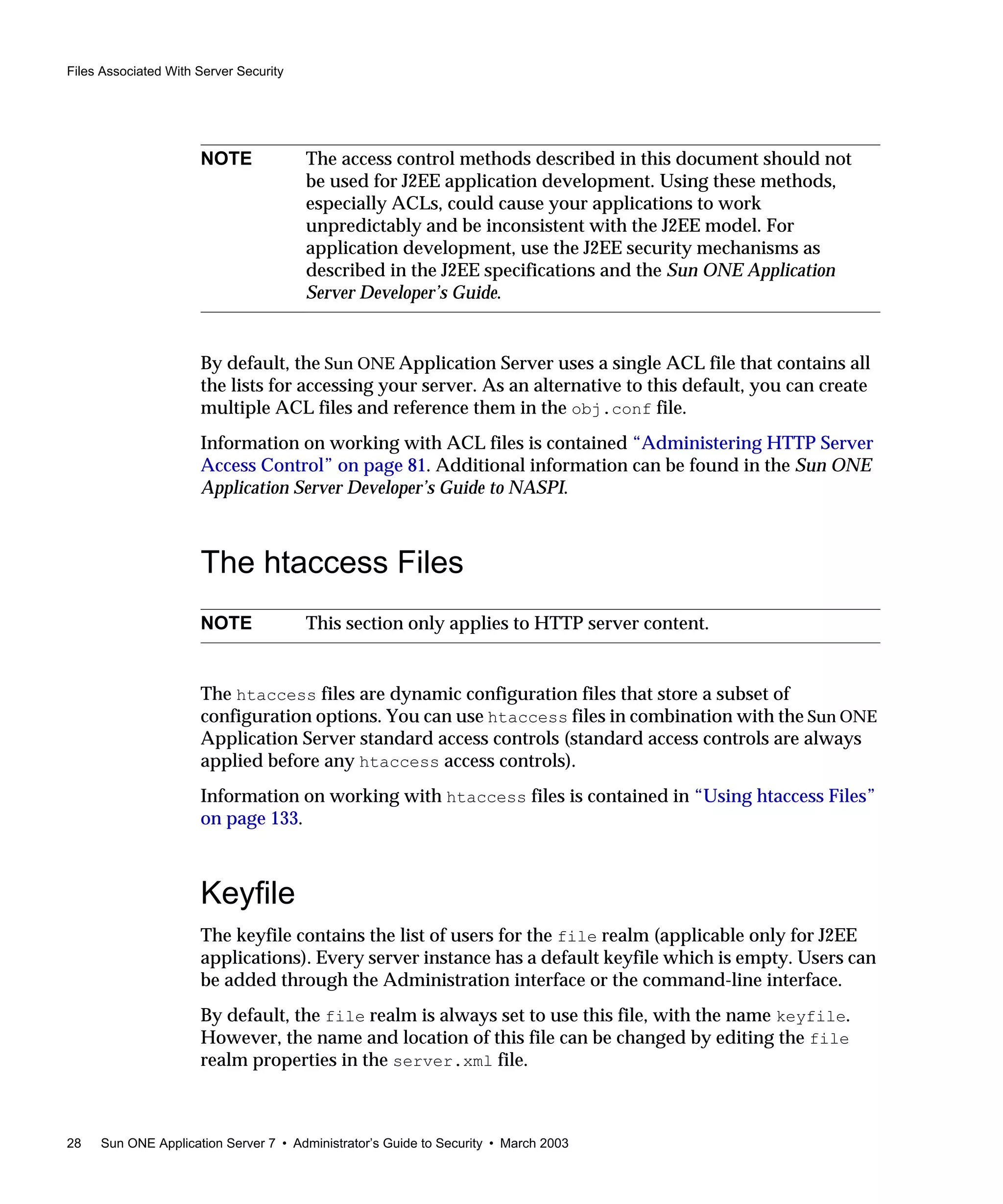 Files Associated With Server Security
28 Sun ONE Application Server 7 • Administrator’s Guide to Security • March 2003
By default, the Sun ONE Application Server uses a single ACL file that contains all
the lists for accessing your server. As an alternative to this default, you can create
multiple ACL files and reference them in the obj.conf file.
Information on working with ACL files is contained “Administering HTTP Server
Access Control” on page 81. Additional information can be found in the Sun ONE
Application Server Developer’s Guide to NASPI.
The htaccess Files
The htaccess files are dynamic configuration files that store a subset of
configuration options. You can use htaccess files in combination with the Sun ONE
Application Server standard access controls (standard access controls are always
applied before any htaccess access controls).
Information on working with htaccess files is contained in “Using htaccess Files”
on page 133.
Keyfile
The keyfile contains the list of users for the file realm (applicable only for J2EE
applications). Every server instance has a default keyfile which is empty. Users can
be added through the Administration interface or the command-line interface.
By default, the file realm is always set to use this file, with the name keyfile.
However, the name and location of this file can be changed by editing the file
realm properties in the server.xml file.
NOTE The access control methods described in this document should not
be used for J2EE application development. Using these methods,
especially ACLs, could cause your applications to work
unpredictably and be inconsistent with the J2EE model. For
application development, use the J2EE security mechanisms as
described in the J2EE specifications and the Sun ONE Application
Server Developer’s Guide.
NOTE This section only applies to HTTP server content.
 