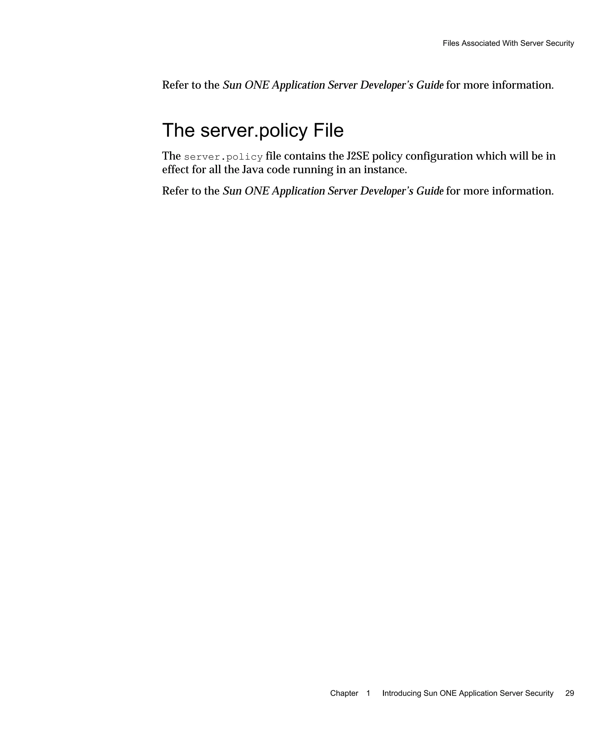 Files Associated With Server Security
Chapter 1 Introducing Sun ONE Application Server Security 29
Refer to the Sun ONE Application Server Developer’s Guide for more information.
The server.policy File
The server.policy file contains the J2SE policy configuration which will be in
effect for all the Java code running in an instance.
Refer to the Sun ONE Application Server Developer’s Guide for more information.
 