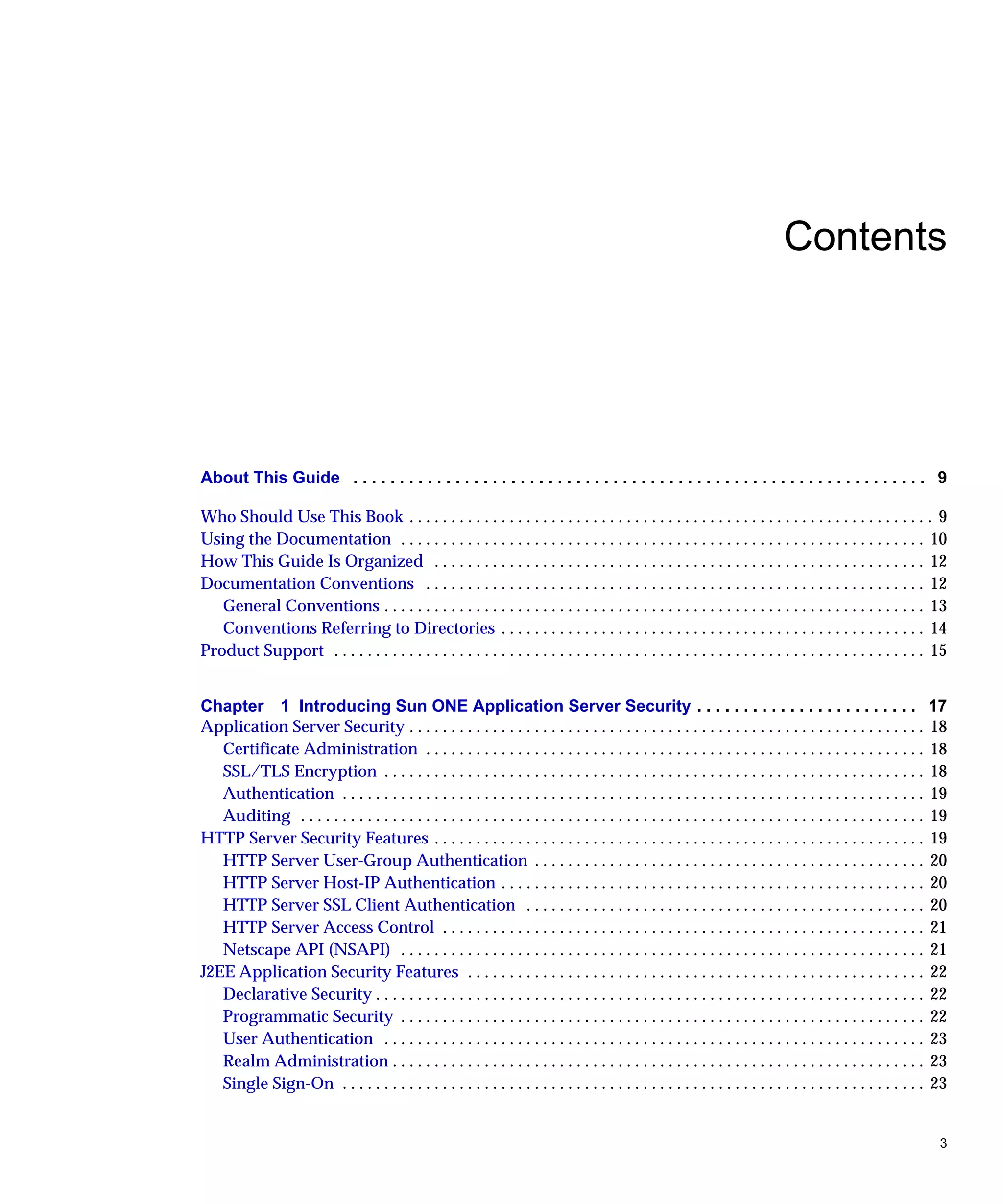 3
Contents
About This Guide . . . . . . . . . . . . . . . . . . . . . . . . . . . . . . . . . . . . . . . . . . . . . . . . . . . . . . . . . . . . . . 9
Who Should Use This Book . . . . . . . . . . . . . . . . . . . . . . . . . . . . . . . . . . . . . . . . . . . . . . . . . . . . . . . . . . . . . . . 9
Using the Documentation . . . . . . . . . . . . . . . . . . . . . . . . . . . . . . . . . . . . . . . . . . . . . . . . . . . . . . . . . . . . . . . 10
How This Guide Is Organized . . . . . . . . . . . . . . . . . . . . . . . . . . . . . . . . . . . . . . . . . . . . . . . . . . . . . . . . . . . 12
Documentation Conventions . . . . . . . . . . . . . . . . . . . . . . . . . . . . . . . . . . . . . . . . . . . . . . . . . . . . . . . . . . . . 12
General Conventions . . . . . . . . . . . . . . . . . . . . . . . . . . . . . . . . . . . . . . . . . . . . . . . . . . . . . . . . . . . . . . . . . 13
Conventions Referring to Directories . . . . . . . . . . . . . . . . . . . . . . . . . . . . . . . . . . . . . . . . . . . . . . . . . . . 14
Product Support . . . . . . . . . . . . . . . . . . . . . . . . . . . . . . . . . . . . . . . . . . . . . . . . . . . . . . . . . . . . . . . . . . . . . . . 15
Chapter 1 Introducing Sun ONE Application Server Security . . . . . . . . . . . . . . . . . . . . . . . . 17
Application Server Security . . . . . . . . . . . . . . . . . . . . . . . . . . . . . . . . . . . . . . . . . . . . . . . . . . . . . . . . . . . . . . 18
Certificate Administration . . . . . . . . . . . . . . . . . . . . . . . . . . . . . . . . . . . . . . . . . . . . . . . . . . . . . . . . . . . . 18
SSL/TLS Encryption . . . . . . . . . . . . . . . . . . . . . . . . . . . . . . . . . . . . . . . . . . . . . . . . . . . . . . . . . . . . . . . . . 18
Authentication . . . . . . . . . . . . . . . . . . . . . . . . . . . . . . . . . . . . . . . . . . . . . . . . . . . . . . . . . . . . . . . . . . . . . . 19
Auditing . . . . . . . . . . . . . . . . . . . . . . . . . . . . . . . . . . . . . . . . . . . . . . . . . . . . . . . . . . . . . . . . . . . . . . . . . . . 19
HTTP Server Security Features . . . . . . . . . . . . . . . . . . . . . . . . . . . . . . . . . . . . . . . . . . . . . . . . . . . . . . . . . . . 19
HTTP Server User-Group Authentication . . . . . . . . . . . . . . . . . . . . . . . . . . . . . . . . . . . . . . . . . . . . . . . 20
HTTP Server Host-IP Authentication . . . . . . . . . . . . . . . . . . . . . . . . . . . . . . . . . . . . . . . . . . . . . . . . . . . 20
HTTP Server SSL Client Authentication . . . . . . . . . . . . . . . . . . . . . . . . . . . . . . . . . . . . . . . . . . . . . . . . 20
HTTP Server Access Control . . . . . . . . . . . . . . . . . . . . . . . . . . . . . . . . . . . . . . . . . . . . . . . . . . . . . . . . . . 21
Netscape API (NSAPI) . . . . . . . . . . . . . . . . . . . . . . . . . . . . . . . . . . . . . . . . . . . . . . . . . . . . . . . . . . . . . . . 21
J2EE Application Security Features . . . . . . . . . . . . . . . . . . . . . . . . . . . . . . . . . . . . . . . . . . . . . . . . . . . . . . . 22
Declarative Security . . . . . . . . . . . . . . . . . . . . . . . . . . . . . . . . . . . . . . . . . . . . . . . . . . . . . . . . . . . . . . . . . . 22
Programmatic Security . . . . . . . . . . . . . . . . . . . . . . . . . . . . . . . . . . . . . . . . . . . . . . . . . . . . . . . . . . . . . . . 22
User Authentication . . . . . . . . . . . . . . . . . . . . . . . . . . . . . . . . . . . . . . . . . . . . . . . . . . . . . . . . . . . . . . . . . 23
Realm Administration . . . . . . . . . . . . . . . . . . . . . . . . . . . . . . . . . . . . . . . . . . . . . . . . . . . . . . . . . . . . . . . . 23
Single Sign-On . . . . . . . . . . . . . . . . . . . . . . . . . . . . . . . . . . . . . . . . . . . . . . . . . . . . . . . . . . . . . . . . . . . . . . 23
 