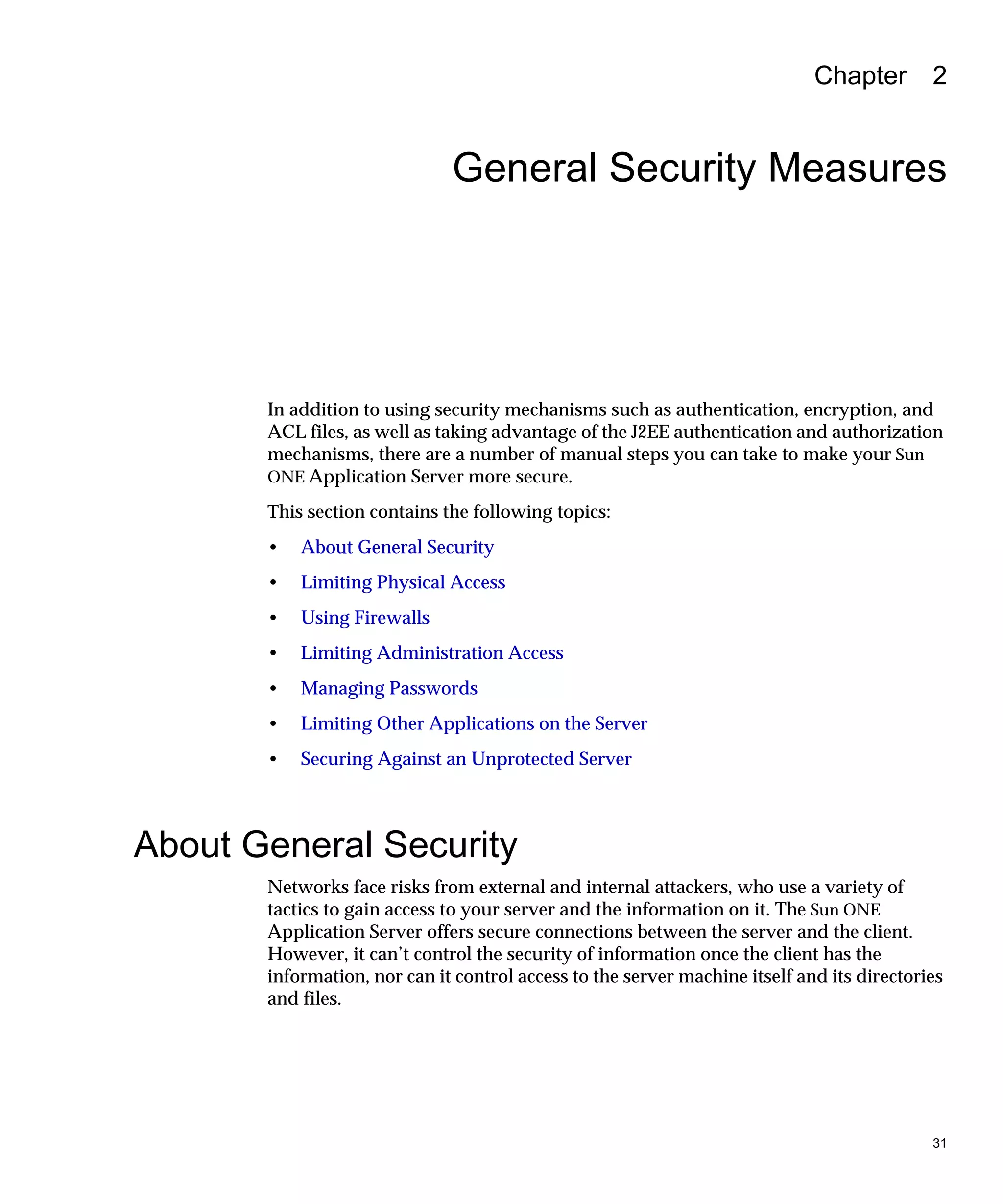 31
Chapter 2
General Security Measures
In addition to using security mechanisms such as authentication, encryption, and
ACL files, as well as taking advantage of the J2EE authentication and authorization
mechanisms, there are a number of manual steps you can take to make your Sun
ONE Application Server more secure.
This section contains the following topics:
• About General Security
• Limiting Physical Access
• Using Firewalls
• Limiting Administration Access
• Managing Passwords
• Limiting Other Applications on the Server
• Securing Against an Unprotected Server
About General Security
Networks face risks from external and internal attackers, who use a variety of
tactics to gain access to your server and the information on it. The Sun ONE
Application Server offers secure connections between the server and the client.
However, it can’t control the security of information once the client has the
information, nor can it control access to the server machine itself and its directories
and files.
 