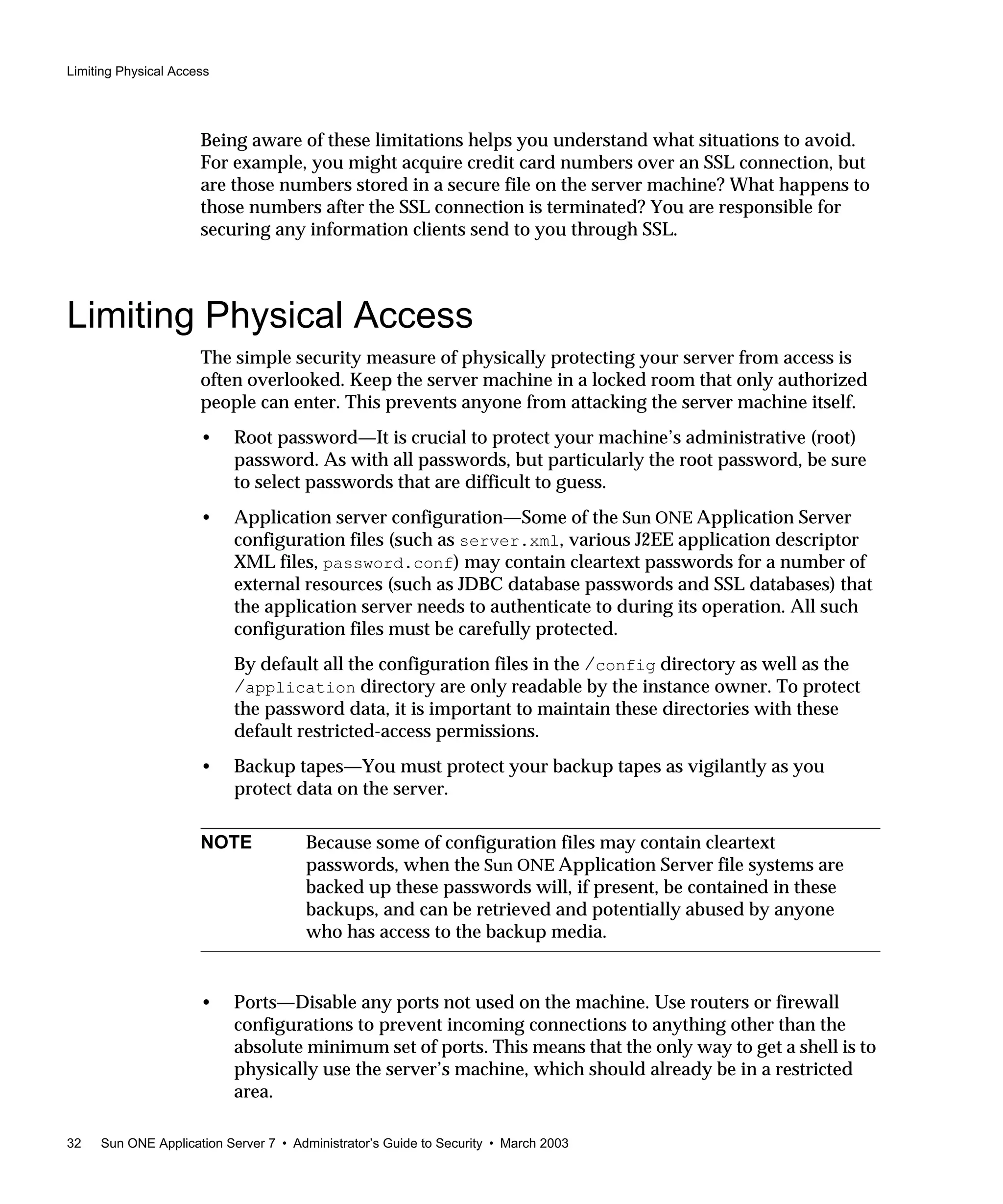 Limiting Physical Access
32 Sun ONE Application Server 7 • Administrator’s Guide to Security • March 2003
Being aware of these limitations helps you understand what situations to avoid.
For example, you might acquire credit card numbers over an SSL connection, but
are those numbers stored in a secure file on the server machine? What happens to
those numbers after the SSL connection is terminated? You are responsible for
securing any information clients send to you through SSL.
Limiting Physical Access
The simple security measure of physically protecting your server from access is
often overlooked. Keep the server machine in a locked room that only authorized
people can enter. This prevents anyone from attacking the server machine itself.
• Root password—It is crucial to protect your machine’s administrative (root)
password. As with all passwords, but particularly the root password, be sure
to select passwords that are difficult to guess.
• Application server configuration—Some of the Sun ONE Application Server
configuration files (such as server.xml, various J2EE application descriptor
XML files, password.conf) may contain cleartext passwords for a number of
external resources (such as JDBC database passwords and SSL databases) that
the application server needs to authenticate to during its operation. All such
configuration files must be carefully protected.
By default all the configuration files in the /config directory as well as the
/application directory are only readable by the instance owner. To protect
the password data, it is important to maintain these directories with these
default restricted-access permissions.
• Backup tapes—You must protect your backup tapes as vigilantly as you
protect data on the server.
• Ports—Disable any ports not used on the machine. Use routers or firewall
configurations to prevent incoming connections to anything other than the
absolute minimum set of ports. This means that the only way to get a shell is to
physically use the server’s machine, which should already be in a restricted
area.
NOTE Because some of configuration files may contain cleartext
passwords, when the Sun ONE Application Server file systems are
backed up these passwords will, if present, be contained in these
backups, and can be retrieved and potentially abused by anyone
who has access to the backup media.
 
