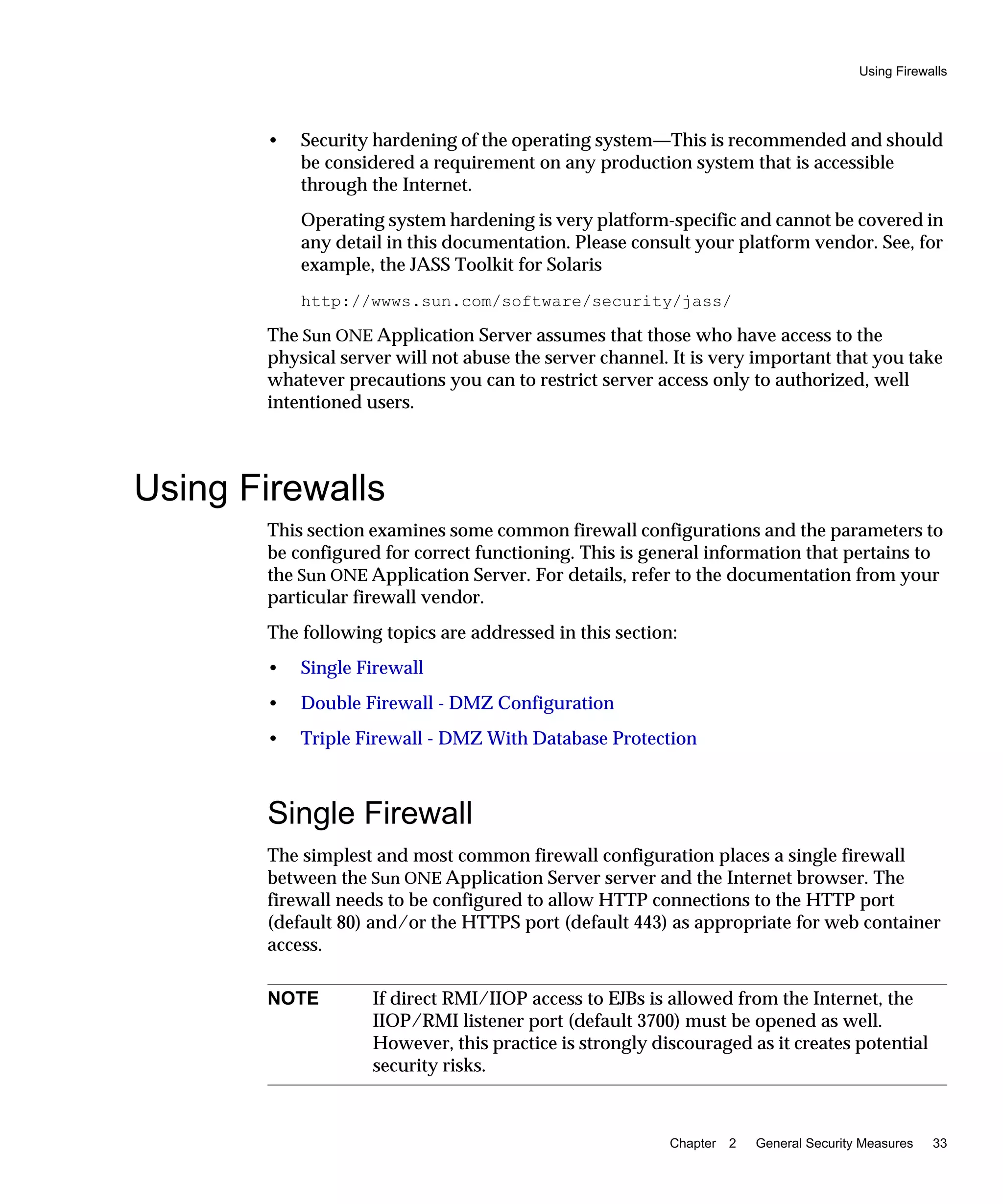 Using Firewalls
Chapter 2 General Security Measures 33
• Security hardening of the operating system—This is recommended and should
be considered a requirement on any production system that is accessible
through the Internet.
Operating system hardening is very platform-specific and cannot be covered in
any detail in this documentation. Please consult your platform vendor. See, for
example, the JASS Toolkit for Solaris
http://wwws.sun.com/software/security/jass/
The Sun ONE Application Server assumes that those who have access to the
physical server will not abuse the server channel. It is very important that you take
whatever precautions you can to restrict server access only to authorized, well
intentioned users.
Using Firewalls
This section examines some common firewall configurations and the parameters to
be configured for correct functioning. This is general information that pertains to
the Sun ONE Application Server. For details, refer to the documentation from your
particular firewall vendor.
The following topics are addressed in this section:
• Single Firewall
• Double Firewall - DMZ Configuration
• Triple Firewall - DMZ With Database Protection
Single Firewall
The simplest and most common firewall configuration places a single firewall
between the Sun ONE Application Server server and the Internet browser. The
firewall needs to be configured to allow HTTP connections to the HTTP port
(default 80) and/or the HTTPS port (default 443) as appropriate for web container
access.
NOTE If direct RMI/IIOP access to EJBs is allowed from the Internet, the
IIOP/RMI listener port (default 3700) must be opened as well.
However, this practice is strongly discouraged as it creates potential
security risks.
 