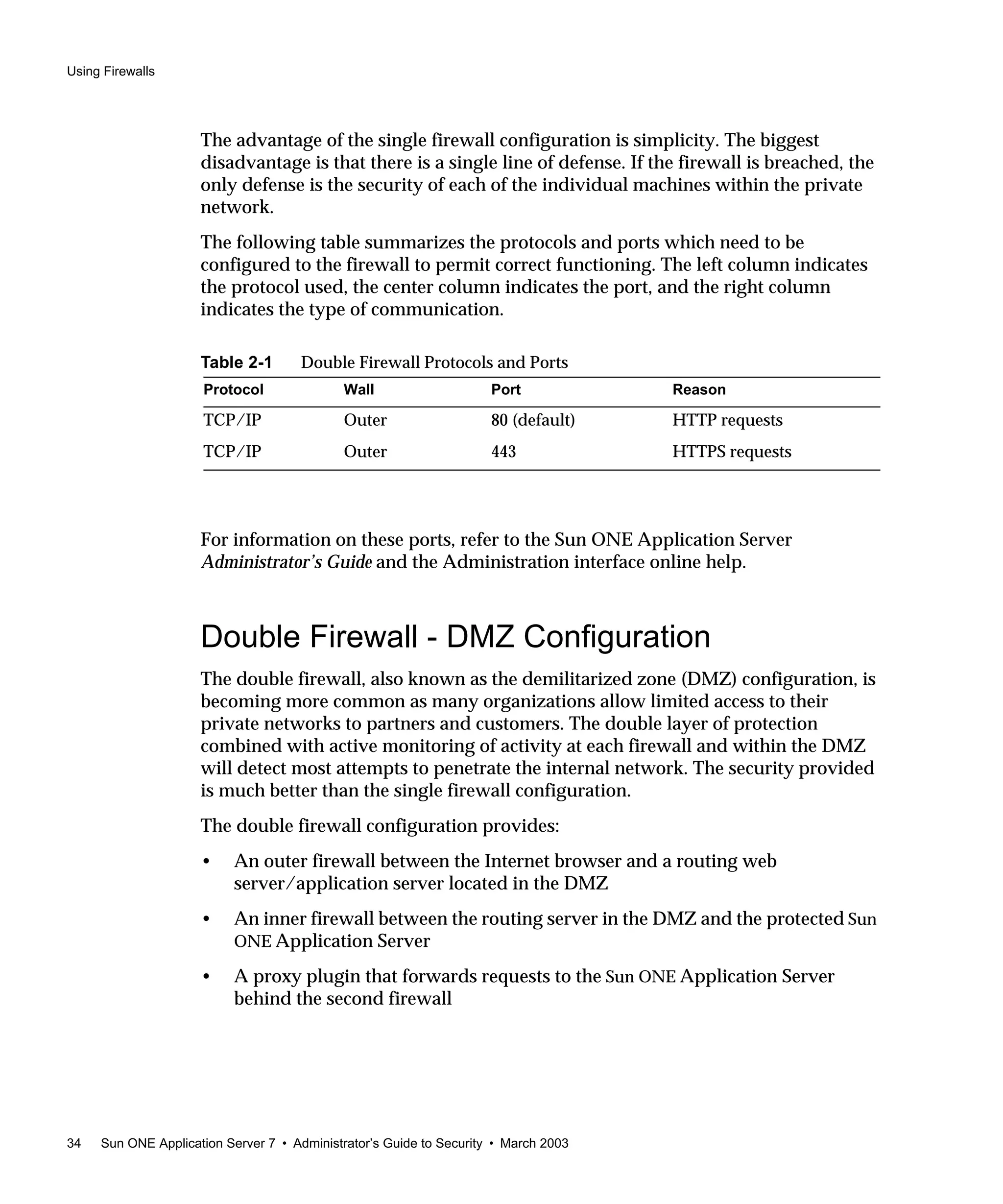 Using Firewalls
34 Sun ONE Application Server 7 • Administrator’s Guide to Security • March 2003
The advantage of the single firewall configuration is simplicity. The biggest
disadvantage is that there is a single line of defense. If the firewall is breached, the
only defense is the security of each of the individual machines within the private
network.
The following table summarizes the protocols and ports which need to be
configured to the firewall to permit correct functioning. The left column indicates
the protocol used, the center column indicates the port, and the right column
indicates the type of communication.
For information on these ports, refer to the Sun ONE Application Server
Administrator’s Guide and the Administration interface online help.
Double Firewall - DMZ Configuration
The double firewall, also known as the demilitarized zone (DMZ) configuration, is
becoming more common as many organizations allow limited access to their
private networks to partners and customers. The double layer of protection
combined with active monitoring of activity at each firewall and within the DMZ
will detect most attempts to penetrate the internal network. The security provided
is much better than the single firewall configuration.
The double firewall configuration provides:
• An outer firewall between the Internet browser and a routing web
server/application server located in the DMZ
• An inner firewall between the routing server in the DMZ and the protected Sun
ONE Application Server
• A proxy plugin that forwards requests to the Sun ONE Application Server
behind the second firewall
Table 2-1 Double Firewall Protocols and Ports
Protocol Wall Port Reason
TCP/IP Outer 80 (default) HTTP requests
TCP/IP Outer 443 HTTPS requests
 