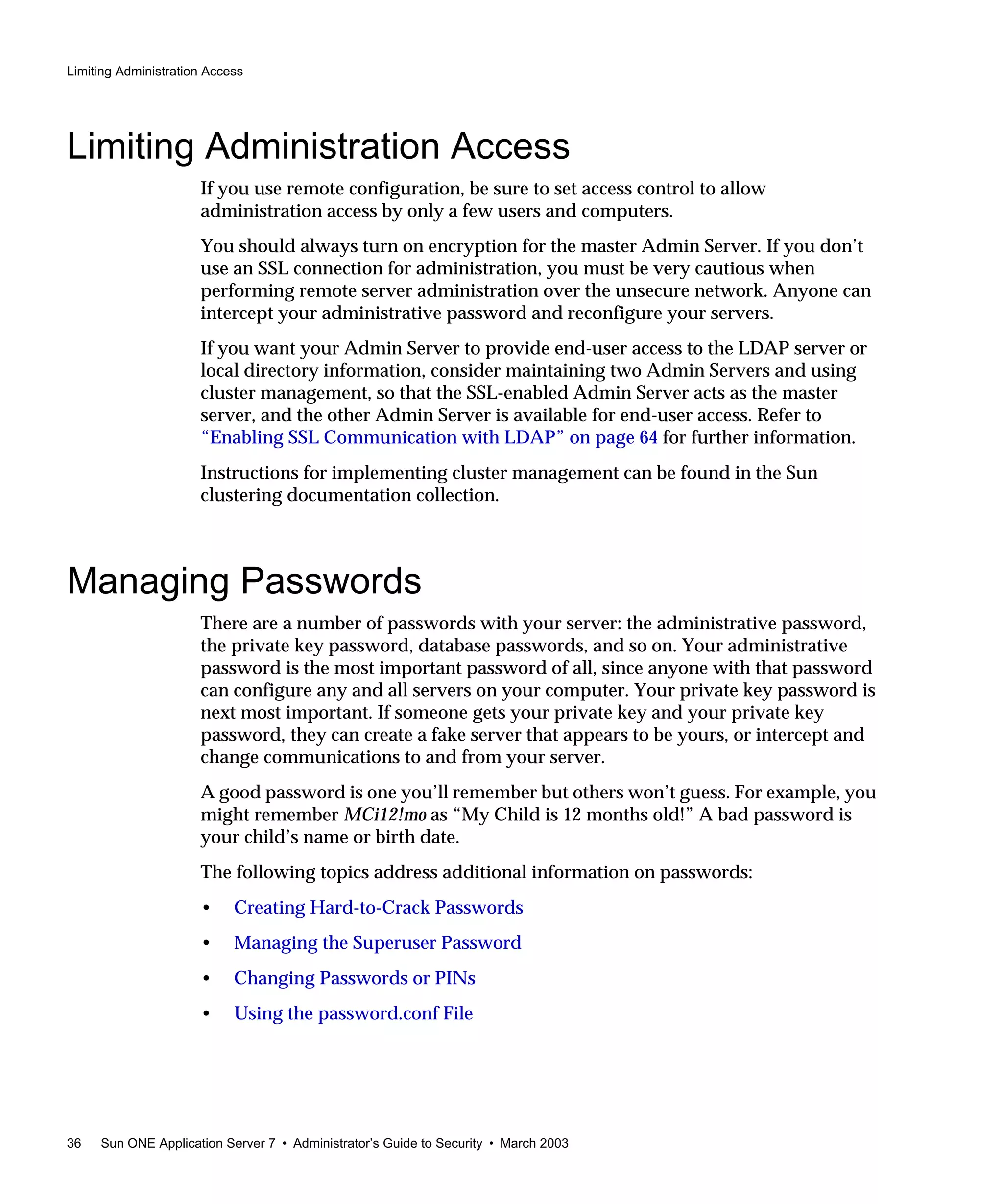 Limiting Administration Access
36 Sun ONE Application Server 7 • Administrator’s Guide to Security • March 2003
Limiting Administration Access
If you use remote configuration, be sure to set access control to allow
administration access by only a few users and computers.
You should always turn on encryption for the master Admin Server. If you don’t
use an SSL connection for administration, you must be very cautious when
performing remote server administration over the unsecure network. Anyone can
intercept your administrative password and reconfigure your servers.
If you want your Admin Server to provide end-user access to the LDAP server or
local directory information, consider maintaining two Admin Servers and using
cluster management, so that the SSL-enabled Admin Server acts as the master
server, and the other Admin Server is available for end-user access. Refer to
“Enabling SSL Communication with LDAP” on page 64 for further information.
Instructions for implementing cluster management can be found in the Sun
clustering documentation collection.
Managing Passwords
There are a number of passwords with your server: the administrative password,
the private key password, database passwords, and so on. Your administrative
password is the most important password of all, since anyone with that password
can configure any and all servers on your computer. Your private key password is
next most important. If someone gets your private key and your private key
password, they can create a fake server that appears to be yours, or intercept and
change communications to and from your server.
A good password is one you’ll remember but others won’t guess. For example, you
might remember MCi12!mo as “My Child is 12 months old!” A bad password is
your child’s name or birth date.
The following topics address additional information on passwords:
• Creating Hard-to-Crack Passwords
• Managing the Superuser Password
• Changing Passwords or PINs
• Using the password.conf File
 