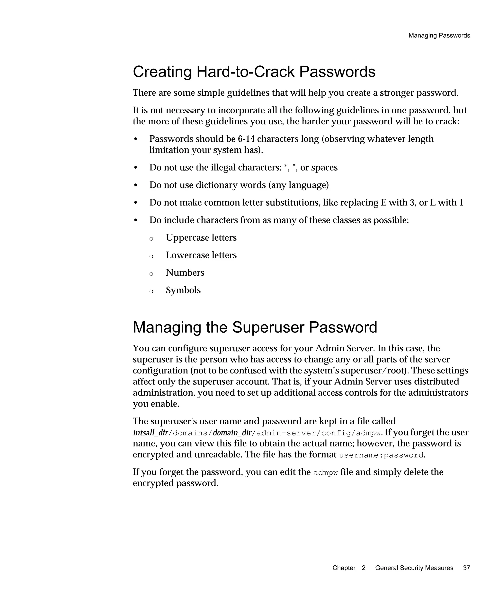 Managing Passwords
Chapter 2 General Security Measures 37
Creating Hard-to-Crack Passwords
There are some simple guidelines that will help you create a stronger password.
It is not necessary to incorporate all the following guidelines in one password, but
the more of these guidelines you use, the harder your password will be to crack:
• Passwords should be 6-14 characters long (observing whatever length
limitation your system has).
• Do not use the illegal characters: *, ", or spaces
• Do not use dictionary words (any language)
• Do not make common letter substitutions, like replacing E with 3, or L with 1
• Do include characters from as many of these classes as possible:
❍ Uppercase letters
❍ Lowercase letters
❍ Numbers
❍ Symbols
Managing the Superuser Password
You can configure superuser access for your Admin Server. In this case, the
superuser is the person who has access to change any or all parts of the server
configuration (not to be confused with the system’s superuser/root). These settings
affect only the superuser account. That is, if your Admin Server uses distributed
administration, you need to set up additional access controls for the administrators
you enable.
The superuser's user name and password are kept in a file called
intsall_dir/domains/domain_dir/admin-server/config/admpw. If you forget the user
name, you can view this file to obtain the actual name; however, the password is
encrypted and unreadable. The file has the format username:password.
If you forget the password, you can edit the admpw file and simply delete the
encrypted password.
 