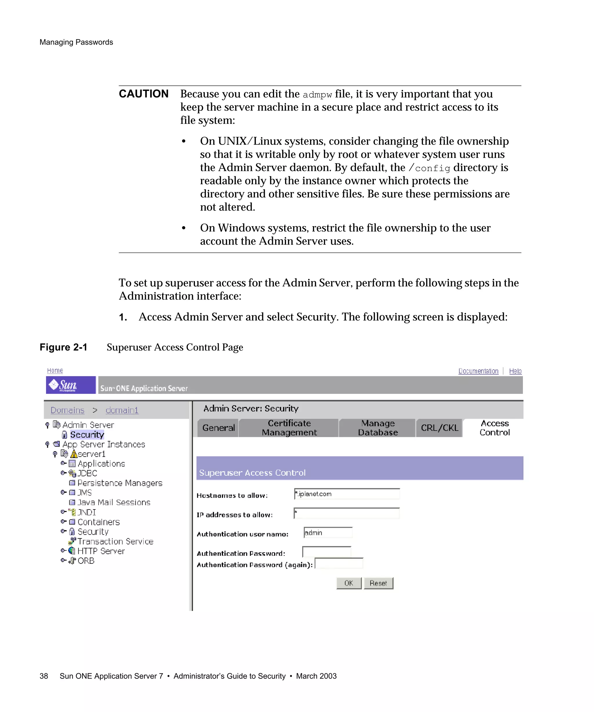 Managing Passwords
38 Sun ONE Application Server 7 • Administrator’s Guide to Security • March 2003
To set up superuser access for the Admin Server, perform the following steps in the
Administration interface:
1. Access Admin Server and select Security. The following screen is displayed:
Figure 2-1 Superuser Access Control Page
CAUTION Because you can edit the admpw file, it is very important that you
keep the server machine in a secure place and restrict access to its
file system:
• On UNIX/Linux systems, consider changing the file ownership
so that it is writable only by root or whatever system user runs
the Admin Server daemon. By default, the /config directory is
readable only by the instance owner which protects the
directory and other sensitive files. Be sure these permissions are
not altered.
• On Windows systems, restrict the file ownership to the user
account the Admin Server uses.
 