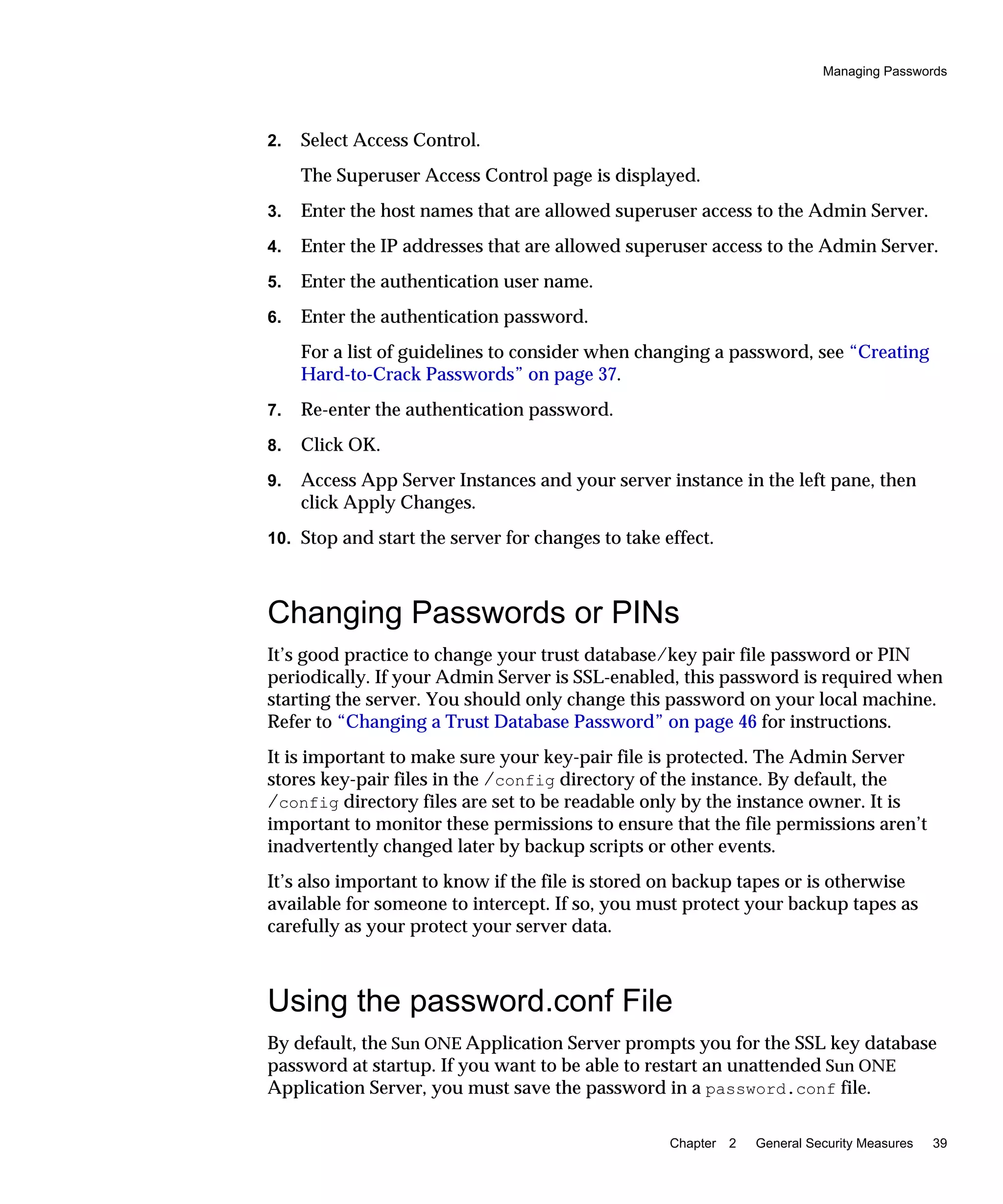 Managing Passwords
Chapter 2 General Security Measures 39
2. Select Access Control.
The Superuser Access Control page is displayed.
3. Enter the host names that are allowed superuser access to the Admin Server.
4. Enter the IP addresses that are allowed superuser access to the Admin Server.
5. Enter the authentication user name.
6. Enter the authentication password.
For a list of guidelines to consider when changing a password, see “Creating
Hard-to-Crack Passwords” on page 37.
7. Re-enter the authentication password.
8. Click OK.
9. Access App Server Instances and your server instance in the left pane, then
click Apply Changes.
10. Stop and start the server for changes to take effect.
Changing Passwords or PINs
It’s good practice to change your trust database/key pair file password or PIN
periodically. If your Admin Server is SSL-enabled, this password is required when
starting the server. You should only change this password on your local machine.
Refer to “Changing a Trust Database Password” on page 46 for instructions.
It is important to make sure your key-pair file is protected. The Admin Server
stores key-pair files in the /config directory of the instance. By default, the
/config directory files are set to be readable only by the instance owner. It is
important to monitor these permissions to ensure that the file permissions aren’t
inadvertently changed later by backup scripts or other events.
It’s also important to know if the file is stored on backup tapes or is otherwise
available for someone to intercept. If so, you must protect your backup tapes as
carefully as your protect your server data.
Using the password.conf File
By default, the Sun ONE Application Server prompts you for the SSL key database
password at startup. If you want to be able to restart an unattended Sun ONE
Application Server, you must save the password in a password.conf file.
 