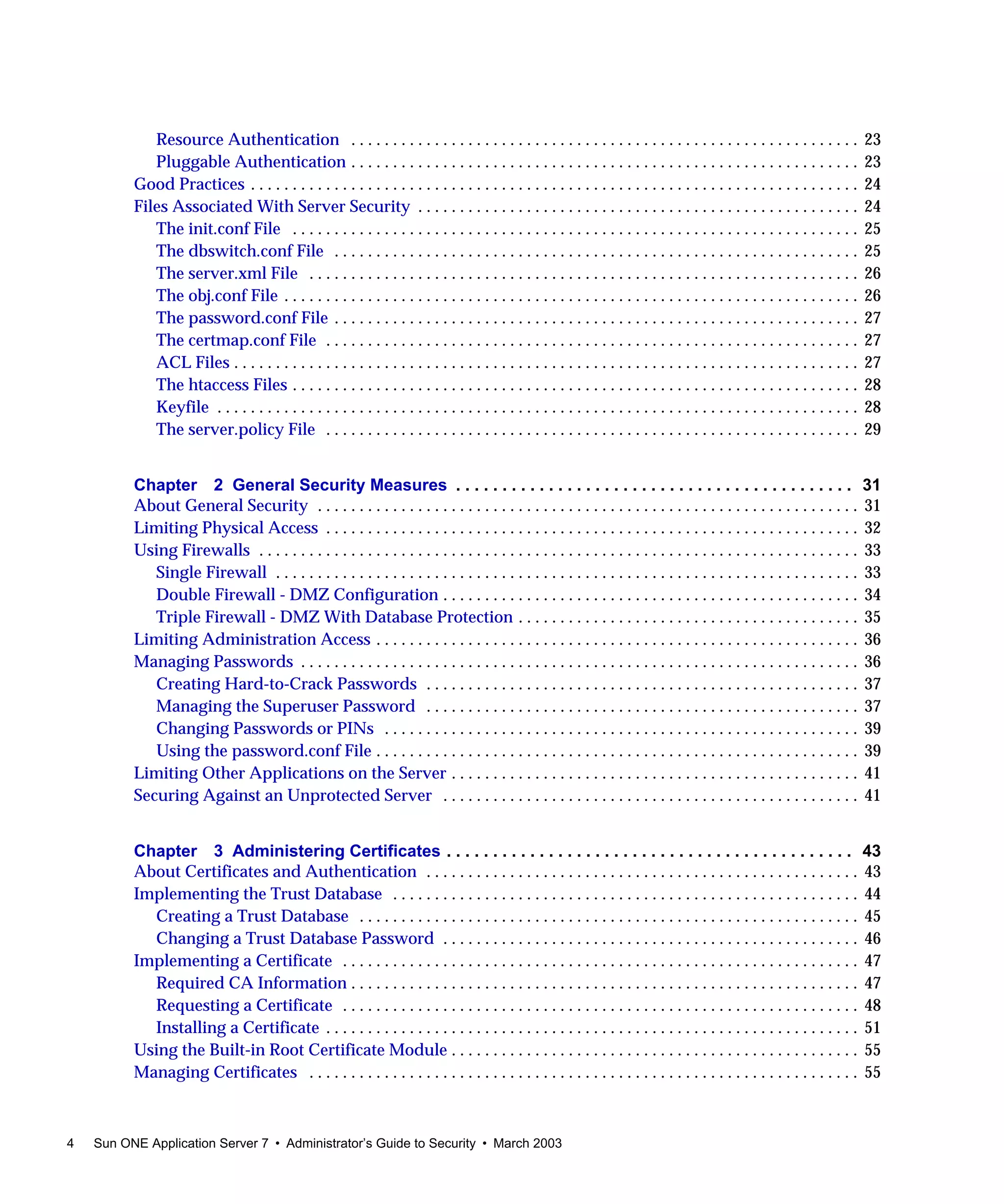 4 Sun ONE Application Server 7 • Administrator’s Guide to Security • March 2003
Resource Authentication . . . . . . . . . . . . . . . . . . . . . . . . . . . . . . . . . . . . . . . . . . . . . . . . . . . . . . . . . . . . . 23
Pluggable Authentication . . . . . . . . . . . . . . . . . . . . . . . . . . . . . . . . . . . . . . . . . . . . . . . . . . . . . . . . . . . . . 23
Good Practices . . . . . . . . . . . . . . . . . . . . . . . . . . . . . . . . . . . . . . . . . . . . . . . . . . . . . . . . . . . . . . . . . . . . . . . . . 24
Files Associated With Server Security . . . . . . . . . . . . . . . . . . . . . . . . . . . . . . . . . . . . . . . . . . . . . . . . . . . . . 24
The init.conf File . . . . . . . . . . . . . . . . . . . . . . . . . . . . . . . . . . . . . . . . . . . . . . . . . . . . . . . . . . . . . . . . . . . . 25
The dbswitch.conf File . . . . . . . . . . . . . . . . . . . . . . . . . . . . . . . . . . . . . . . . . . . . . . . . . . . . . . . . . . . . . . . 25
The server.xml File . . . . . . . . . . . . . . . . . . . . . . . . . . . . . . . . . . . . . . . . . . . . . . . . . . . . . . . . . . . . . . . . . . 26
The obj.conf File . . . . . . . . . . . . . . . . . . . . . . . . . . . . . . . . . . . . . . . . . . . . . . . . . . . . . . . . . . . . . . . . . . . . . 26
The password.conf File . . . . . . . . . . . . . . . . . . . . . . . . . . . . . . . . . . . . . . . . . . . . . . . . . . . . . . . . . . . . . . . 27
The certmap.conf File . . . . . . . . . . . . . . . . . . . . . . . . . . . . . . . . . . . . . . . . . . . . . . . . . . . . . . . . . . . . . . . . 27
ACL Files . . . . . . . . . . . . . . . . . . . . . . . . . . . . . . . . . . . . . . . . . . . . . . . . . . . . . . . . . . . . . . . . . . . . . . . . . . . 27
The htaccess Files . . . . . . . . . . . . . . . . . . . . . . . . . . . . . . . . . . . . . . . . . . . . . . . . . . . . . . . . . . . . . . . . . . . . 28
Keyfile . . . . . . . . . . . . . . . . . . . . . . . . . . . . . . . . . . . . . . . . . . . . . . . . . . . . . . . . . . . . . . . . . . . . . . . . . . . . . 28
The server.policy File . . . . . . . . . . . . . . . . . . . . . . . . . . . . . . . . . . . . . . . . . . . . . . . . . . . . . . . . . . . . . . . . 29
Chapter 2 General Security Measures . . . . . . . . . . . . . . . . . . . . . . . . . . . . . . . . . . . . . . . . . . . 31
About General Security . . . . . . . . . . . . . . . . . . . . . . . . . . . . . . . . . . . . . . . . . . . . . . . . . . . . . . . . . . . . . . . . . 31
Limiting Physical Access . . . . . . . . . . . . . . . . . . . . . . . . . . . . . . . . . . . . . . . . . . . . . . . . . . . . . . . . . . . . . . . . 32
Using Firewalls . . . . . . . . . . . . . . . . . . . . . . . . . . . . . . . . . . . . . . . . . . . . . . . . . . . . . . . . . . . . . . . . . . . . . . . . 33
Single Firewall . . . . . . . . . . . . . . . . . . . . . . . . . . . . . . . . . . . . . . . . . . . . . . . . . . . . . . . . . . . . . . . . . . . . . . 33
Double Firewall - DMZ Configuration . . . . . . . . . . . . . . . . . . . . . . . . . . . . . . . . . . . . . . . . . . . . . . . . . . 34
Triple Firewall - DMZ With Database Protection . . . . . . . . . . . . . . . . . . . . . . . . . . . . . . . . . . . . . . . . . 35
Limiting Administration Access . . . . . . . . . . . . . . . . . . . . . . . . . . . . . . . . . . . . . . . . . . . . . . . . . . . . . . . . . . 36
Managing Passwords . . . . . . . . . . . . . . . . . . . . . . . . . . . . . . . . . . . . . . . . . . . . . . . . . . . . . . . . . . . . . . . . . . . 36
Creating Hard-to-Crack Passwords . . . . . . . . . . . . . . . . . . . . . . . . . . . . . . . . . . . . . . . . . . . . . . . . . . . . 37
Managing the Superuser Password . . . . . . . . . . . . . . . . . . . . . . . . . . . . . . . . . . . . . . . . . . . . . . . . . . . . 37
Changing Passwords or PINs . . . . . . . . . . . . . . . . . . . . . . . . . . . . . . . . . . . . . . . . . . . . . . . . . . . . . . . . . 39
Using the password.conf File . . . . . . . . . . . . . . . . . . . . . . . . . . . . . . . . . . . . . . . . . . . . . . . . . . . . . . . . . . 39
Limiting Other Applications on the Server . . . . . . . . . . . . . . . . . . . . . . . . . . . . . . . . . . . . . . . . . . . . . . . . . 41
Securing Against an Unprotected Server . . . . . . . . . . . . . . . . . . . . . . . . . . . . . . . . . . . . . . . . . . . . . . . . . . 41
Chapter 3 Administering Certificates . . . . . . . . . . . . . . . . . . . . . . . . . . . . . . . . . . . . . . . . . . . . 43
About Certificates and Authentication . . . . . . . . . . . . . . . . . . . . . . . . . . . . . . . . . . . . . . . . . . . . . . . . . . . . 43
Implementing the Trust Database . . . . . . . . . . . . . . . . . . . . . . . . . . . . . . . . . . . . . . . . . . . . . . . . . . . . . . . . 44
Creating a Trust Database . . . . . . . . . . . . . . . . . . . . . . . . . . . . . . . . . . . . . . . . . . . . . . . . . . . . . . . . . . . . 45
Changing a Trust Database Password . . . . . . . . . . . . . . . . . . . . . . . . . . . . . . . . . . . . . . . . . . . . . . . . . . 46
Implementing a Certificate . . . . . . . . . . . . . . . . . . . . . . . . . . . . . . . . . . . . . . . . . . . . . . . . . . . . . . . . . . . . . . 47
Required CA Information . . . . . . . . . . . . . . . . . . . . . . . . . . . . . . . . . . . . . . . . . . . . . . . . . . . . . . . . . . . . . 47
Requesting a Certificate . . . . . . . . . . . . . . . . . . . . . . . . . . . . . . . . . . . . . . . . . . . . . . . . . . . . . . . . . . . . . . 48
Installing a Certificate . . . . . . . . . . . . . . . . . . . . . . . . . . . . . . . . . . . . . . . . . . . . . . . . . . . . . . . . . . . . . . . . 51
Using the Built-in Root Certificate Module . . . . . . . . . . . . . . . . . . . . . . . . . . . . . . . . . . . . . . . . . . . . . . . . . 55
Managing Certificates . . . . . . . . . . . . . . . . . . . . . . . . . . . . . . . . . . . . . . . . . . . . . . . . . . . . . . . . . . . . . . . . . . 55
 