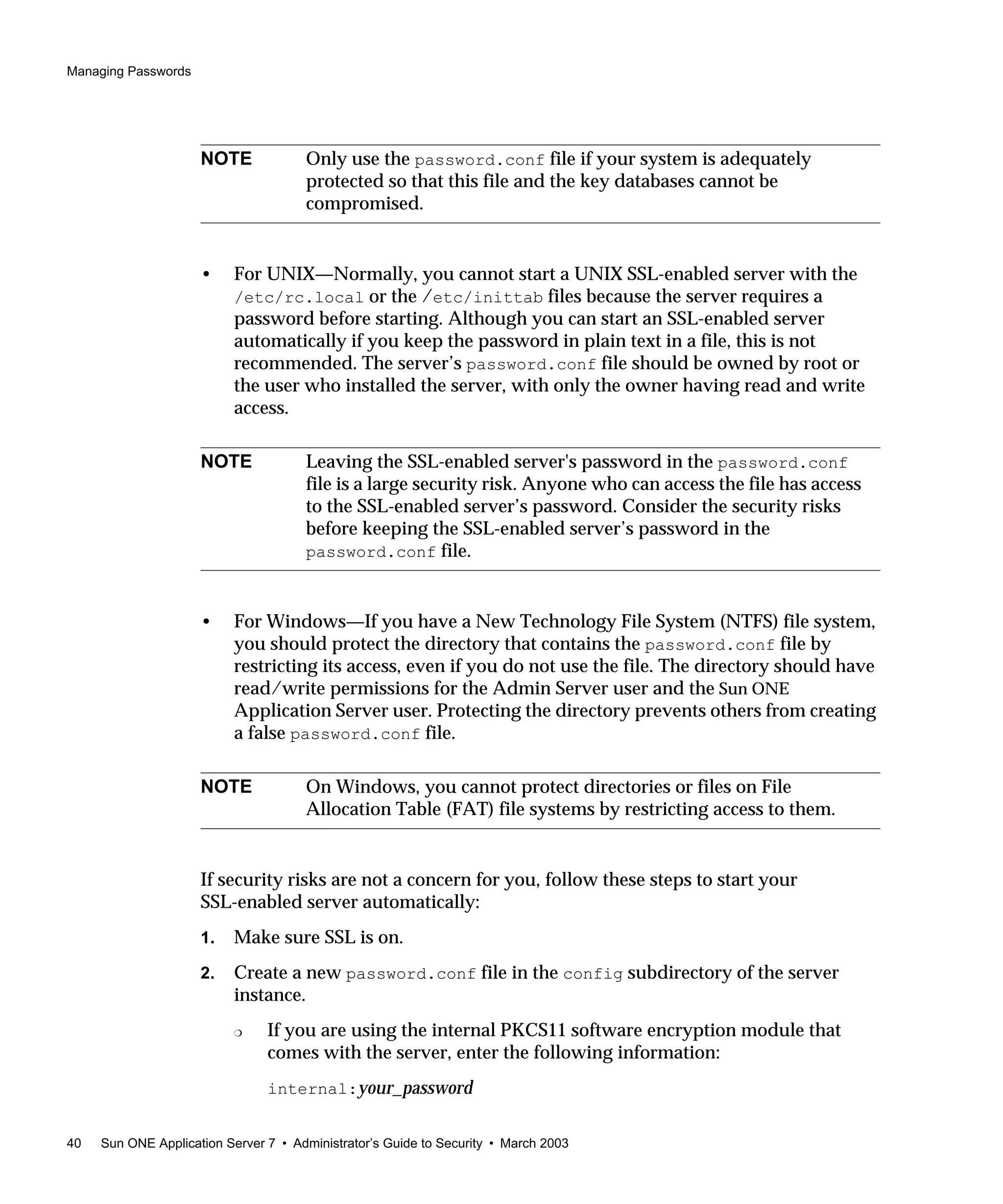 Managing Passwords
40 Sun ONE Application Server 7 • Administrator’s Guide to Security • March 2003
• For UNIX—Normally, you cannot start a UNIX SSL-enabled server with the
/etc/rc.local or the /etc/inittab files because the server requires a
password before starting. Although you can start an SSL-enabled server
automatically if you keep the password in plain text in a file, this is not
recommended. The server’s password.conf file should be owned by root or
the user who installed the server, with only the owner having read and write
access.
• For Windows—If you have a New Technology File System (NTFS) file system,
you should protect the directory that contains the password.conf file by
restricting its access, even if you do not use the file. The directory should have
read/write permissions for the Admin Server user and the Sun ONE
Application Server user. Protecting the directory prevents others from creating
a false password.conf file.
If security risks are not a concern for you, follow these steps to start your
SSL-enabled server automatically:
1. Make sure SSL is on.
2. Create a new password.conf file in the config subdirectory of the server
instance.
❍ If you are using the internal PKCS11 software encryption module that
comes with the server, enter the following information:
internal:your_password
NOTE Only use the password.conf file if your system is adequately
protected so that this file and the key databases cannot be
compromised.
NOTE Leaving the SSL-enabled server's password in the password.conf
file is a large security risk. Anyone who can access the file has access
to the SSL-enabled server’s password. Consider the security risks
before keeping the SSL-enabled server’s password in the
password.conf file.
NOTE On Windows, you cannot protect directories or files on File
Allocation Table (FAT) file systems by restricting access to them.
 