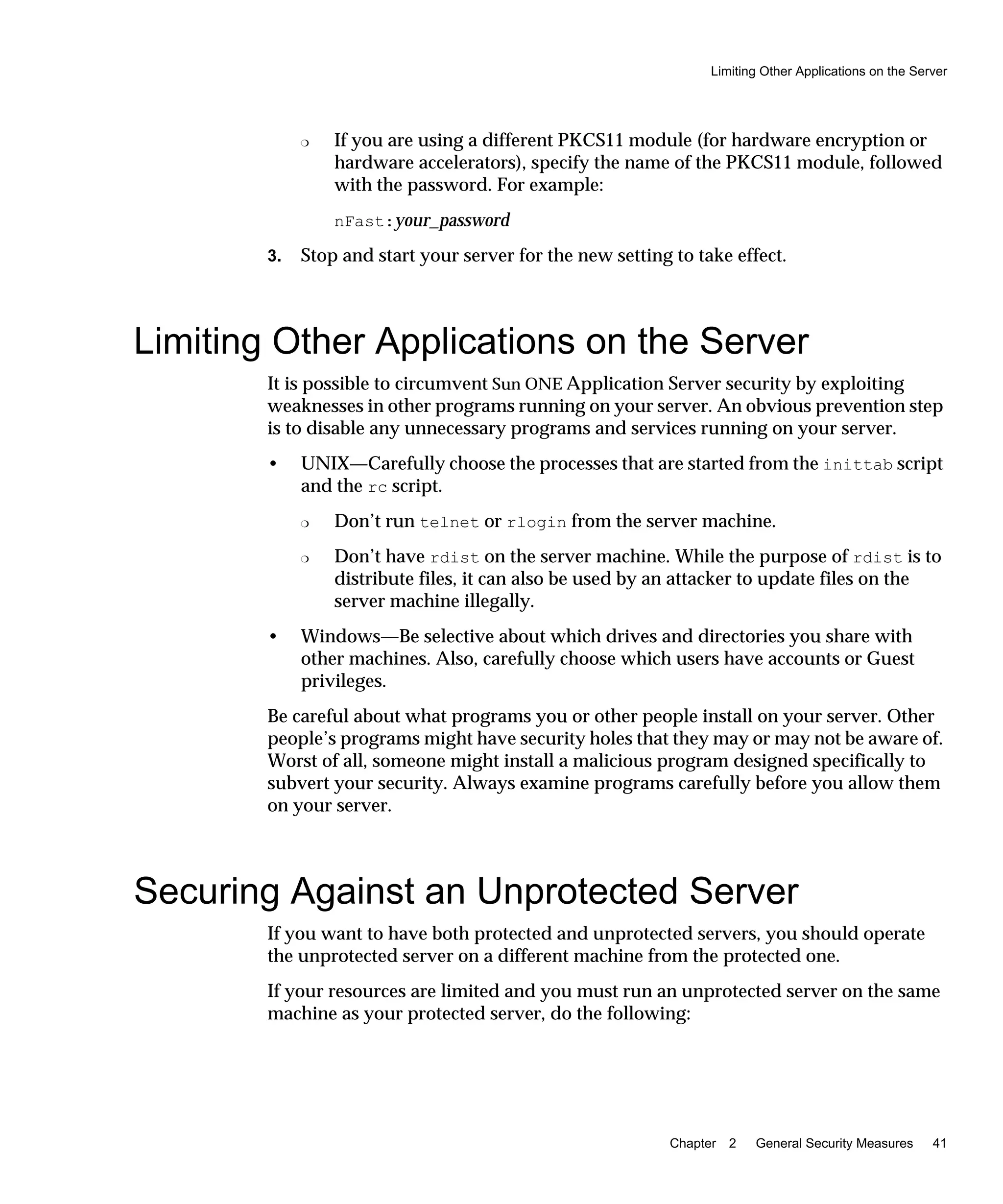 Limiting Other Applications on the Server
Chapter 2 General Security Measures 41
❍ If you are using a different PKCS11 module (for hardware encryption or
hardware accelerators), specify the name of the PKCS11 module, followed
with the password. For example:
nFast:your_password
3. Stop and start your server for the new setting to take effect.
Limiting Other Applications on the Server
It is possible to circumvent Sun ONE Application Server security by exploiting
weaknesses in other programs running on your server. An obvious prevention step
is to disable any unnecessary programs and services running on your server.
• UNIX—Carefully choose the processes that are started from the inittab script
and the rc script.
❍ Don’t run telnet or rlogin from the server machine.
❍ Don’t have rdist on the server machine. While the purpose of rdist is to
distribute files, it can also be used by an attacker to update files on the
server machine illegally.
• Windows—Be selective about which drives and directories you share with
other machines. Also, carefully choose which users have accounts or Guest
privileges.
Be careful about what programs you or other people install on your server. Other
people’s programs might have security holes that they may or may not be aware of.
Worst of all, someone might install a malicious program designed specifically to
subvert your security. Always examine programs carefully before you allow them
on your server.
Securing Against an Unprotected Server
If you want to have both protected and unprotected servers, you should operate
the unprotected server on a different machine from the protected one.
If your resources are limited and you must run an unprotected server on the same
machine as your protected server, do the following:
 