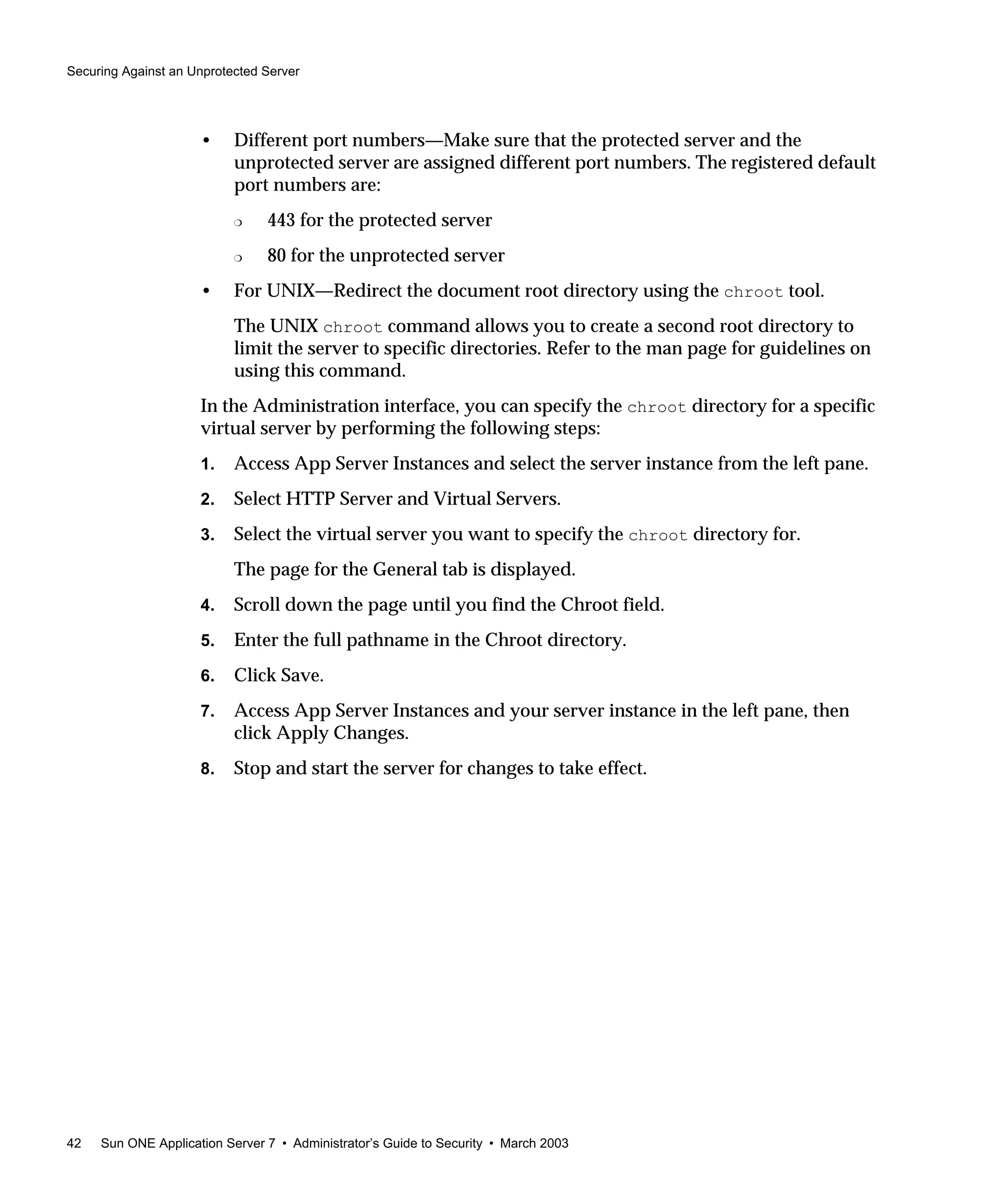 Securing Against an Unprotected Server
42 Sun ONE Application Server 7 • Administrator’s Guide to Security • March 2003
• Different port numbers—Make sure that the protected server and the
unprotected server are assigned different port numbers. The registered default
port numbers are:
❍ 443 for the protected server
❍ 80 for the unprotected server
• For UNIX—Redirect the document root directory using the chroot tool.
The UNIX chroot command allows you to create a second root directory to
limit the server to specific directories. Refer to the man page for guidelines on
using this command.
In the Administration interface, you can specify the chroot directory for a specific
virtual server by performing the following steps:
1. Access App Server Instances and select the server instance from the left pane.
2. Select HTTP Server and Virtual Servers.
3. Select the virtual server you want to specify the chroot directory for.
The page for the General tab is displayed.
4. Scroll down the page until you find the Chroot field.
5. Enter the full pathname in the Chroot directory.
6. Click Save.
7. Access App Server Instances and your server instance in the left pane, then
click Apply Changes.
8. Stop and start the server for changes to take effect.
 