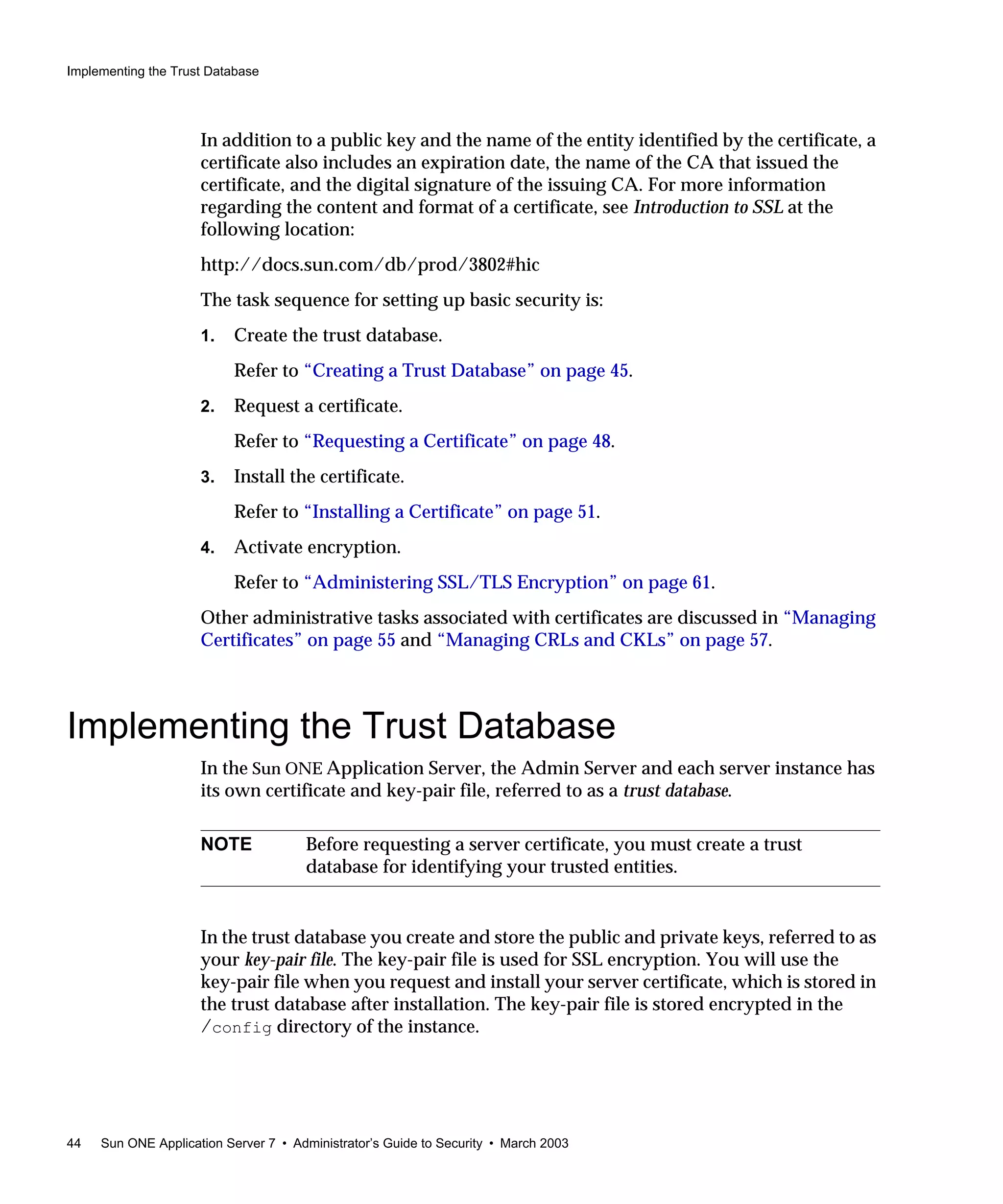 Implementing the Trust Database
44 Sun ONE Application Server 7 • Administrator’s Guide to Security • March 2003
In addition to a public key and the name of the entity identified by the certificate, a
certificate also includes an expiration date, the name of the CA that issued the
certificate, and the digital signature of the issuing CA. For more information
regarding the content and format of a certificate, see Introduction to SSL at the
following location:
http://docs.sun.com/db/prod/3802#hic
The task sequence for setting up basic security is:
1. Create the trust database.
Refer to “Creating a Trust Database” on page 45.
2. Request a certificate.
Refer to “Requesting a Certificate” on page 48.
3. Install the certificate.
Refer to “Installing a Certificate” on page 51.
4. Activate encryption.
Refer to “Administering SSL/TLS Encryption” on page 61.
Other administrative tasks associated with certificates are discussed in “Managing
Certificates” on page 55 and “Managing CRLs and CKLs” on page 57.
Implementing the Trust Database
In the Sun ONE Application Server, the Admin Server and each server instance has
its own certificate and key-pair file, referred to as a trust database.
In the trust database you create and store the public and private keys, referred to as
your key-pair file. The key-pair file is used for SSL encryption. You will use the
key-pair file when you request and install your server certificate, which is stored in
the trust database after installation. The key-pair file is stored encrypted in the
/config directory of the instance.
NOTE Before requesting a server certificate, you must create a trust
database for identifying your trusted entities.
 