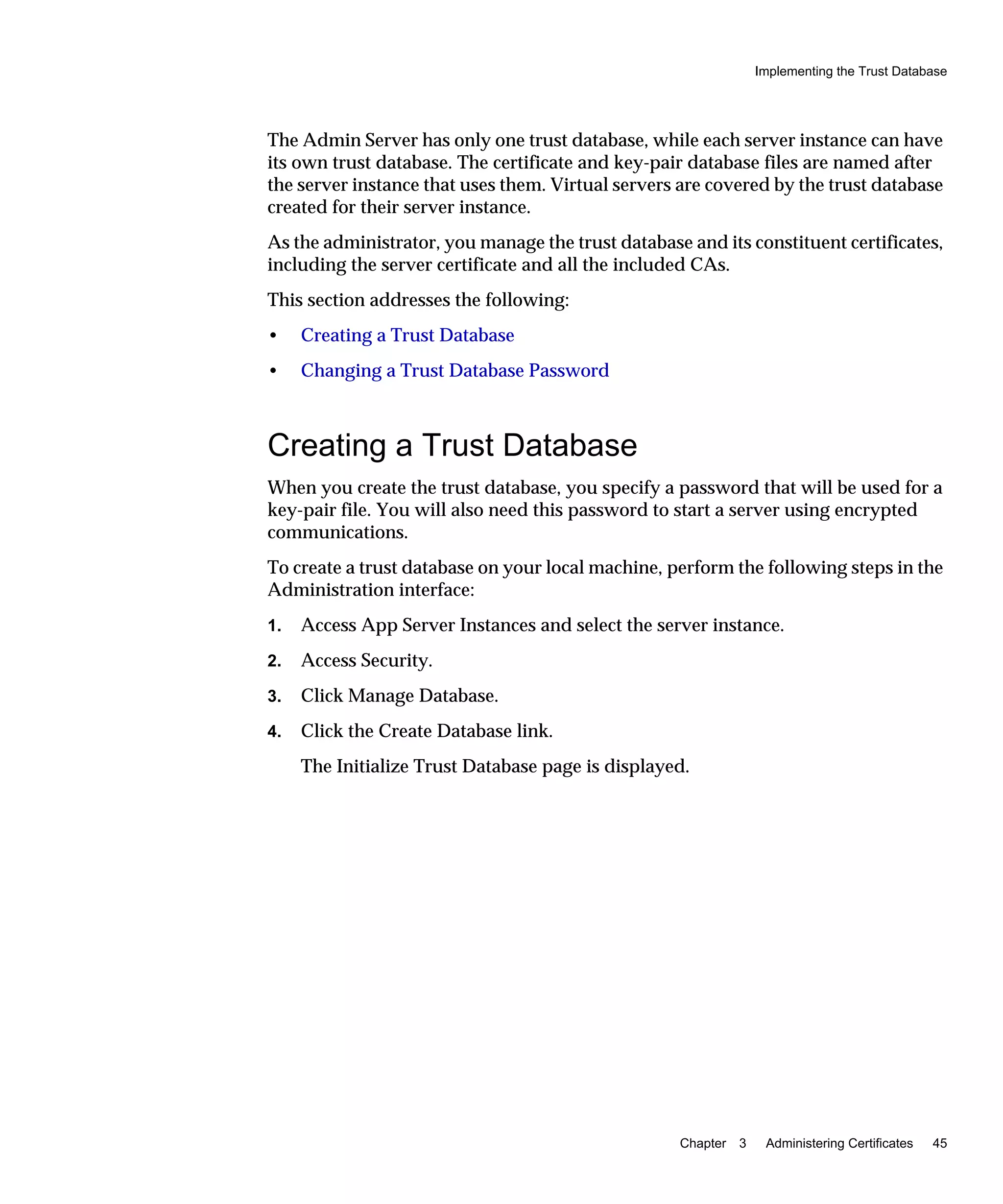 Implementing the Trust Database
Chapter 3 Administering Certificates 45
The Admin Server has only one trust database, while each server instance can have
its own trust database. The certificate and key-pair database files are named after
the server instance that uses them. Virtual servers are covered by the trust database
created for their server instance.
As the administrator, you manage the trust database and its constituent certificates,
including the server certificate and all the included CAs.
This section addresses the following:
• Creating a Trust Database
• Changing a Trust Database Password
Creating a Trust Database
When you create the trust database, you specify a password that will be used for a
key-pair file. You will also need this password to start a server using encrypted
communications.
To create a trust database on your local machine, perform the following steps in the
Administration interface:
1. Access App Server Instances and select the server instance.
2. Access Security.
3. Click Manage Database.
4. Click the Create Database link.
The Initialize Trust Database page is displayed.
 