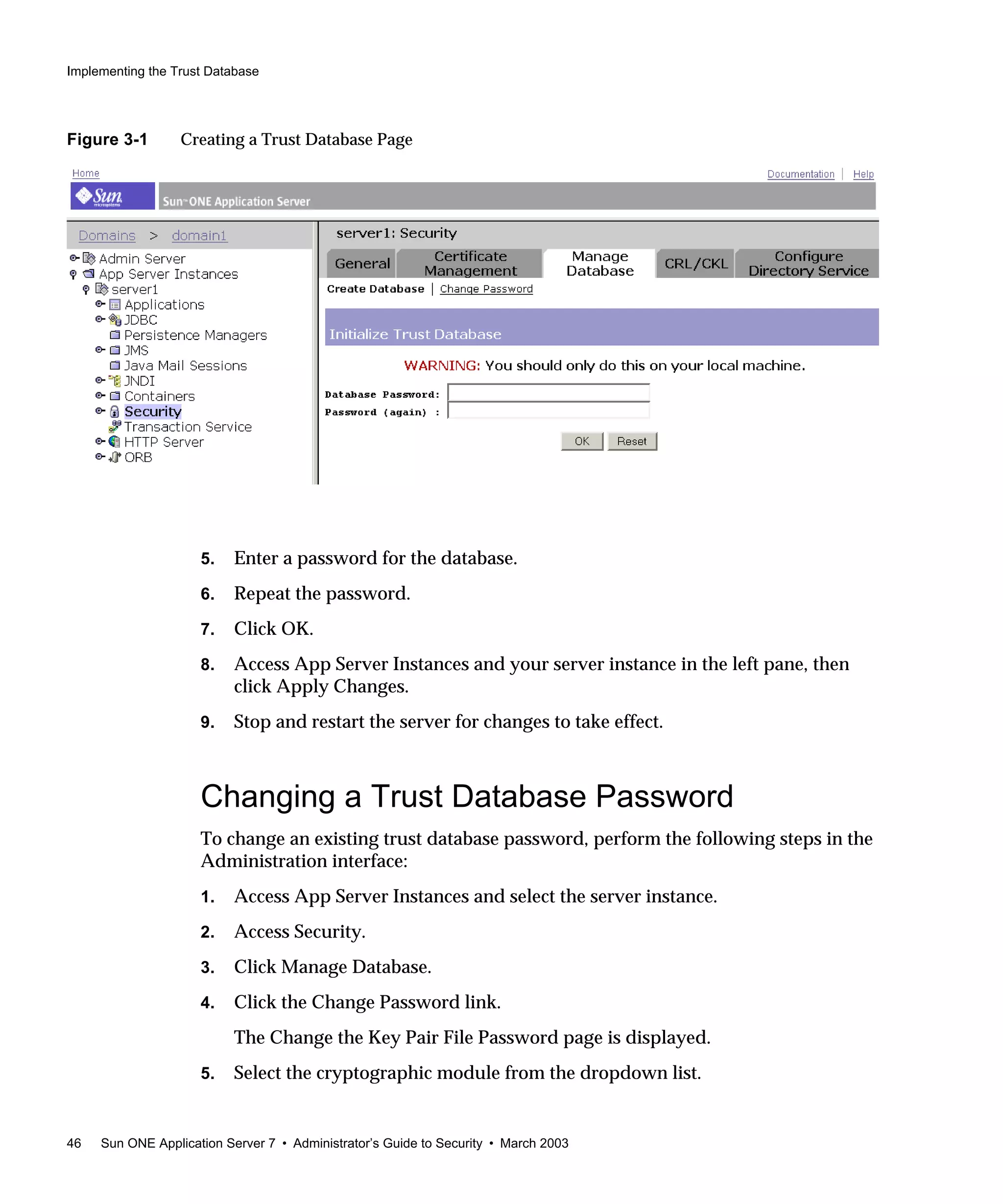 Implementing the Trust Database
46 Sun ONE Application Server 7 • Administrator’s Guide to Security • March 2003
Figure 3-1 Creating a Trust Database Page
5. Enter a password for the database.
6. Repeat the password.
7. Click OK.
8. Access App Server Instances and your server instance in the left pane, then
click Apply Changes.
9. Stop and restart the server for changes to take effect.
Changing a Trust Database Password
To change an existing trust database password, perform the following steps in the
Administration interface:
1. Access App Server Instances and select the server instance.
2. Access Security.
3. Click Manage Database.
4. Click the Change Password link.
The Change the Key Pair File Password page is displayed.
5. Select the cryptographic module from the dropdown list.
 