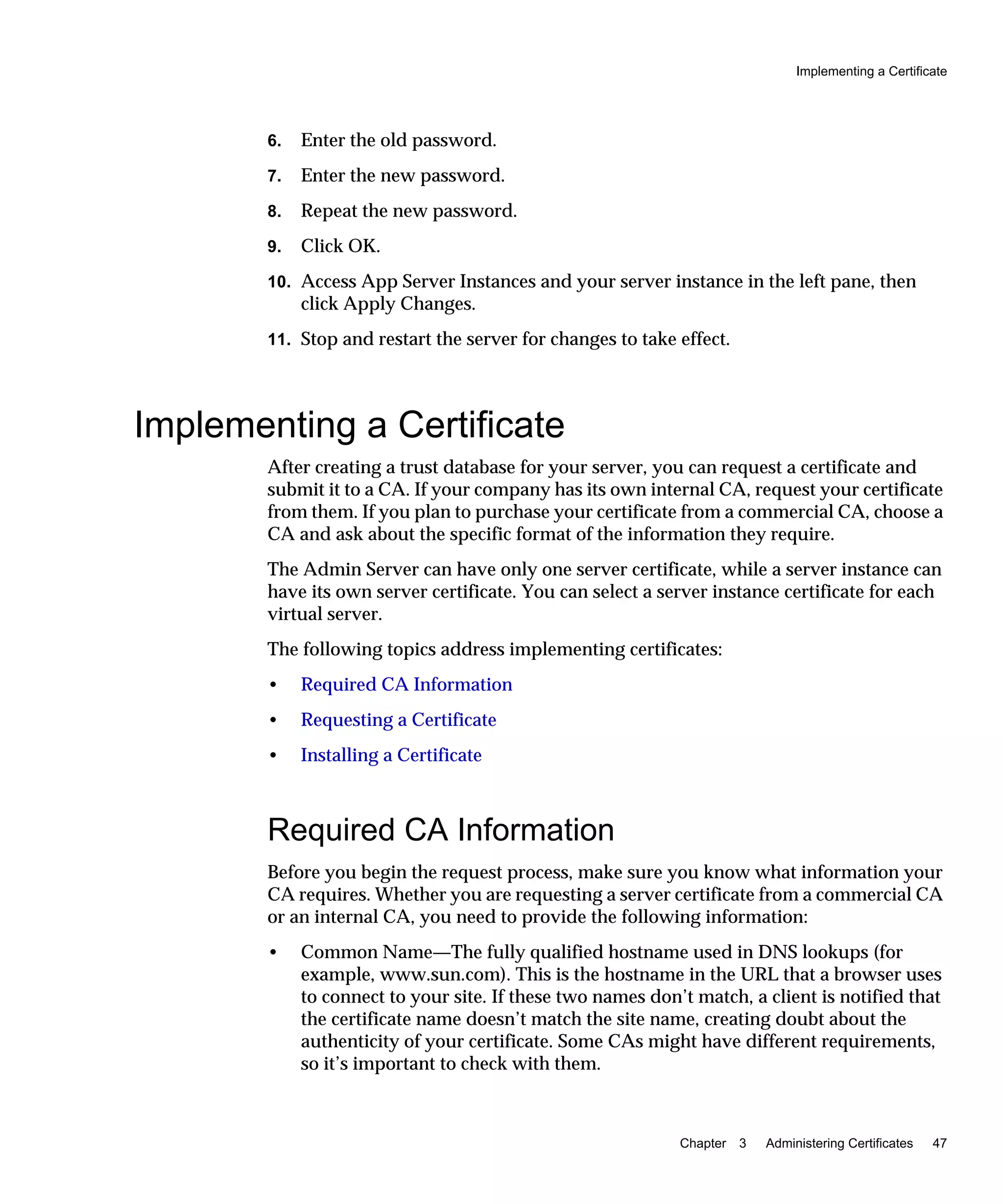 Implementing a Certificate
Chapter 3 Administering Certificates 47
6. Enter the old password.
7. Enter the new password.
8. Repeat the new password.
9. Click OK.
10. Access App Server Instances and your server instance in the left pane, then
click Apply Changes.
11. Stop and restart the server for changes to take effect.
Implementing a Certificate
After creating a trust database for your server, you can request a certificate and
submit it to a CA. If your company has its own internal CA, request your certificate
from them. If you plan to purchase your certificate from a commercial CA, choose a
CA and ask about the specific format of the information they require.
The Admin Server can have only one server certificate, while a server instance can
have its own server certificate. You can select a server instance certificate for each
virtual server.
The following topics address implementing certificates:
• Required CA Information
• Requesting a Certificate
• Installing a Certificate
Required CA Information
Before you begin the request process, make sure you know what information your
CA requires. Whether you are requesting a server certificate from a commercial CA
or an internal CA, you need to provide the following information:
• Common Name—The fully qualified hostname used in DNS lookups (for
example, www.sun.com). This is the hostname in the URL that a browser uses
to connect to your site. If these two names don’t match, a client is notified that
the certificate name doesn’t match the site name, creating doubt about the
authenticity of your certificate. Some CAs might have different requirements,
so it’s important to check with them.
 