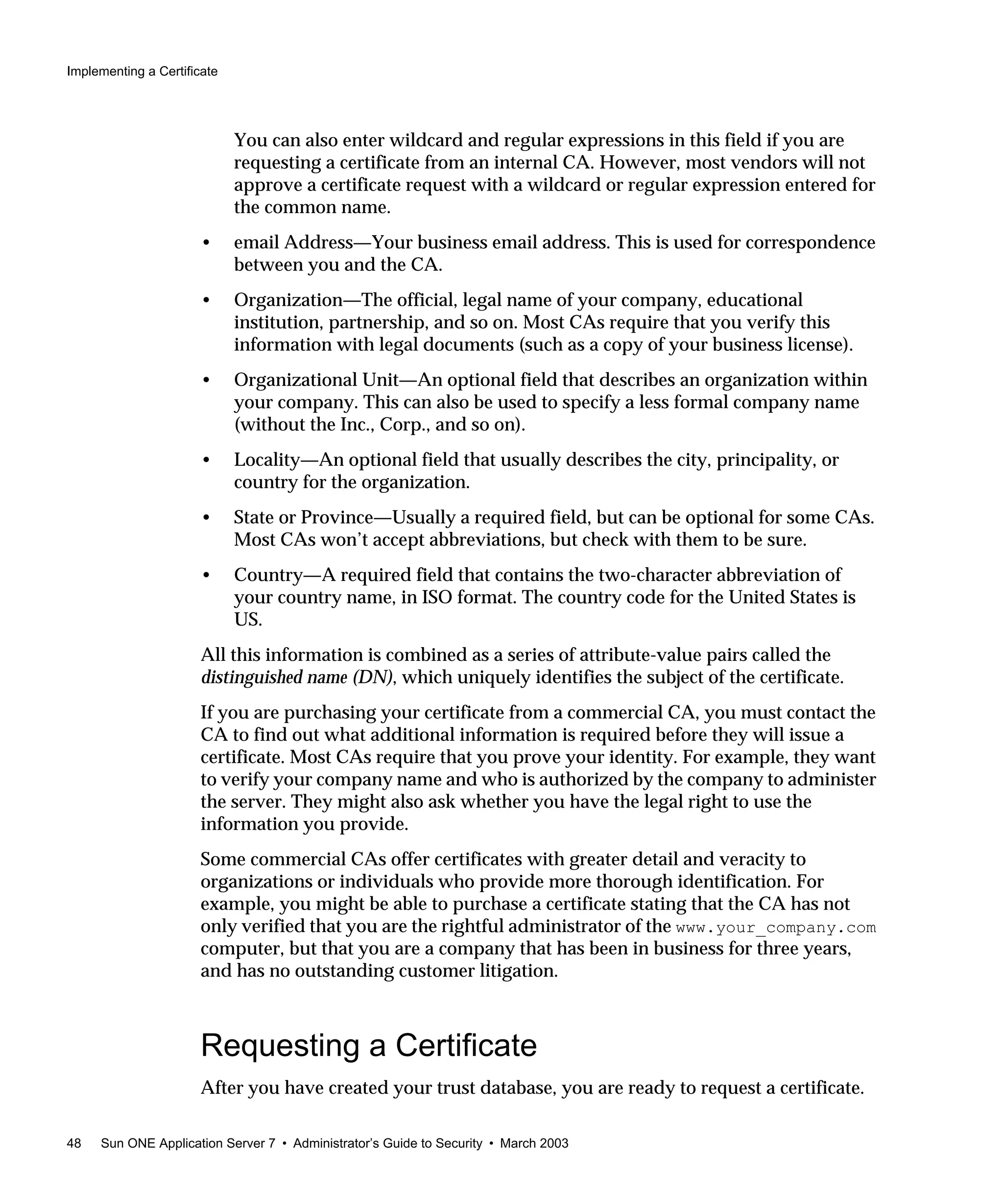 Implementing a Certificate
48 Sun ONE Application Server 7 • Administrator’s Guide to Security • March 2003
You can also enter wildcard and regular expressions in this field if you are
requesting a certificate from an internal CA. However, most vendors will not
approve a certificate request with a wildcard or regular expression entered for
the common name.
• email Address—Your business email address. This is used for correspondence
between you and the CA.
• Organization—The official, legal name of your company, educational
institution, partnership, and so on. Most CAs require that you verify this
information with legal documents (such as a copy of your business license).
• Organizational Unit—An optional field that describes an organization within
your company. This can also be used to specify a less formal company name
(without the Inc., Corp., and so on).
• Locality—An optional field that usually describes the city, principality, or
country for the organization.
• State or Province—Usually a required field, but can be optional for some CAs.
Most CAs won’t accept abbreviations, but check with them to be sure.
• Country—A required field that contains the two-character abbreviation of
your country name, in ISO format. The country code for the United States is
US.
All this information is combined as a series of attribute-value pairs called the
distinguished name (DN), which uniquely identifies the subject of the certificate.
If you are purchasing your certificate from a commercial CA, you must contact the
CA to find out what additional information is required before they will issue a
certificate. Most CAs require that you prove your identity. For example, they want
to verify your company name and who is authorized by the company to administer
the server. They might also ask whether you have the legal right to use the
information you provide.
Some commercial CAs offer certificates with greater detail and veracity to
organizations or individuals who provide more thorough identification. For
example, you might be able to purchase a certificate stating that the CA has not
only verified that you are the rightful administrator of the www.your_company.com
computer, but that you are a company that has been in business for three years,
and has no outstanding customer litigation.
Requesting a Certificate
After you have created your trust database, you are ready to request a certificate.
 