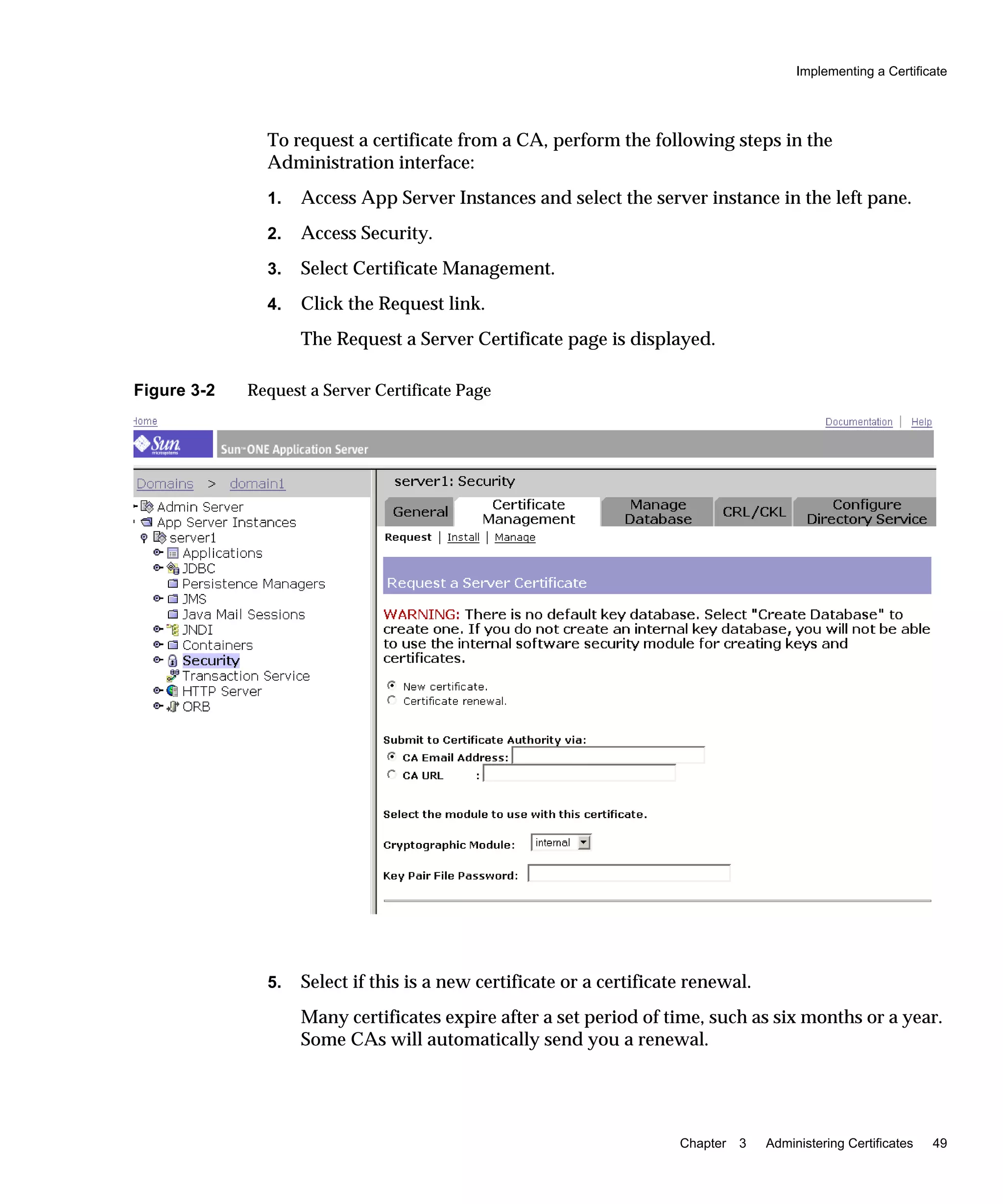 Implementing a Certificate
Chapter 3 Administering Certificates 49
To request a certificate from a CA, perform the following steps in the
Administration interface:
1. Access App Server Instances and select the server instance in the left pane.
2. Access Security.
3. Select Certificate Management.
4. Click the Request link.
The Request a Server Certificate page is displayed.
Figure 3-2 Request a Server Certificate Page
5. Select if this is a new certificate or a certificate renewal.
Many certificates expire after a set period of time, such as six months or a year.
Some CAs will automatically send you a renewal.
 