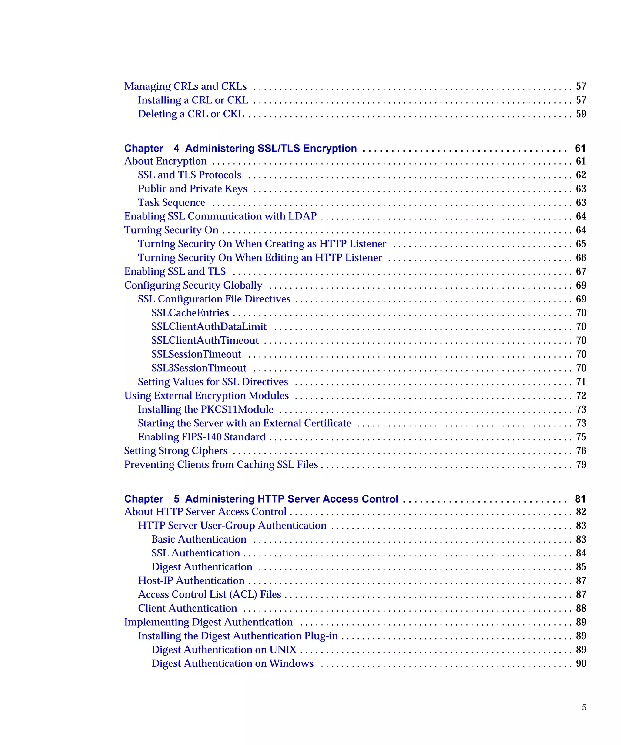 5
Managing CRLs and CKLs . . . . . . . . . . . . . . . . . . . . . . . . . . . . . . . . . . . . . . . . . . . . . . . . . . . . . . . . . . . . . . 57
Installing a CRL or CKL . . . . . . . . . . . . . . . . . . . . . . . . . . . . . . . . . . . . . . . . . . . . . . . . . . . . . . . . . . . . . . 57
Deleting a CRL or CKL . . . . . . . . . . . . . . . . . . . . . . . . . . . . . . . . . . . . . . . . . . . . . . . . . . . . . . . . . . . . . . . 59
Chapter 4 Administering SSL/TLS Encryption . . . . . . . . . . . . . . . . . . . . . . . . . . . . . . . . . . . . 61
About Encryption . . . . . . . . . . . . . . . . . . . . . . . . . . . . . . . . . . . . . . . . . . . . . . . . . . . . . . . . . . . . . . . . . . . . . . 61
SSL and TLS Protocols . . . . . . . . . . . . . . . . . . . . . . . . . . . . . . . . . . . . . . . . . . . . . . . . . . . . . . . . . . . . . . . 62
Public and Private Keys . . . . . . . . . . . . . . . . . . . . . . . . . . . . . . . . . . . . . . . . . . . . . . . . . . . . . . . . . . . . . . 63
Task Sequence . . . . . . . . . . . . . . . . . . . . . . . . . . . . . . . . . . . . . . . . . . . . . . . . . . . . . . . . . . . . . . . . . . . . . . 63
Enabling SSL Communication with LDAP . . . . . . . . . . . . . . . . . . . . . . . . . . . . . . . . . . . . . . . . . . . . . . . . . 64
Turning Security On . . . . . . . . . . . . . . . . . . . . . . . . . . . . . . . . . . . . . . . . . . . . . . . . . . . . . . . . . . . . . . . . . . . . 64
Turning Security On When Creating as HTTP Listener . . . . . . . . . . . . . . . . . . . . . . . . . . . . . . . . . . . 65
Turning Security On When Editing an HTTP Listener . . . . . . . . . . . . . . . . . . . . . . . . . . . . . . . . . . . . 66
Enabling SSL and TLS . . . . . . . . . . . . . . . . . . . . . . . . . . . . . . . . . . . . . . . . . . . . . . . . . . . . . . . . . . . . . . . . . . 67
Configuring Security Globally . . . . . . . . . . . . . . . . . . . . . . . . . . . . . . . . . . . . . . . . . . . . . . . . . . . . . . . . . . . 69
SSL Configuration File Directives . . . . . . . . . . . . . . . . . . . . . . . . . . . . . . . . . . . . . . . . . . . . . . . . . . . . . . 69
SSLCacheEntries . . . . . . . . . . . . . . . . . . . . . . . . . . . . . . . . . . . . . . . . . . . . . . . . . . . . . . . . . . . . . . . . . . 70
SSLClientAuthDataLimit . . . . . . . . . . . . . . . . . . . . . . . . . . . . . . . . . . . . . . . . . . . . . . . . . . . . . . . . . . 70
SSLClientAuthTimeout . . . . . . . . . . . . . . . . . . . . . . . . . . . . . . . . . . . . . . . . . . . . . . . . . . . . . . . . . . . . 70
SSLSessionTimeout . . . . . . . . . . . . . . . . . . . . . . . . . . . . . . . . . . . . . . . . . . . . . . . . . . . . . . . . . . . . . . . 70
SSL3SessionTimeout . . . . . . . . . . . . . . . . . . . . . . . . . . . . . . . . . . . . . . . . . . . . . . . . . . . . . . . . . . . . . . 70
Setting Values for SSL Directives . . . . . . . . . . . . . . . . . . . . . . . . . . . . . . . . . . . . . . . . . . . . . . . . . . . . . . 71
Using External Encryption Modules . . . . . . . . . . . . . . . . . . . . . . . . . . . . . . . . . . . . . . . . . . . . . . . . . . . . . . 72
Installing the PKCS11Module . . . . . . . . . . . . . . . . . . . . . . . . . . . . . . . . . . . . . . . . . . . . . . . . . . . . . . . . . 73
Starting the Server with an External Certificate . . . . . . . . . . . . . . . . . . . . . . . . . . . . . . . . . . . . . . . . . . 73
Enabling FIPS-140 Standard . . . . . . . . . . . . . . . . . . . . . . . . . . . . . . . . . . . . . . . . . . . . . . . . . . . . . . . . . . . 75
Setting Strong Ciphers . . . . . . . . . . . . . . . . . . . . . . . . . . . . . . . . . . . . . . . . . . . . . . . . . . . . . . . . . . . . . . . . . . 76
Preventing Clients from Caching SSL Files . . . . . . . . . . . . . . . . . . . . . . . . . . . . . . . . . . . . . . . . . . . . . . . . . 79
Chapter 5 Administering HTTP Server Access Control . . . . . . . . . . . . . . . . . . . . . . . . . . . . . 81
About HTTP Server Access Control . . . . . . . . . . . . . . . . . . . . . . . . . . . . . . . . . . . . . . . . . . . . . . . . . . . . . . . 82
HTTP Server User-Group Authentication . . . . . . . . . . . . . . . . . . . . . . . . . . . . . . . . . . . . . . . . . . . . . . . 83
Basic Authentication . . . . . . . . . . . . . . . . . . . . . . . . . . . . . . . . . . . . . . . . . . . . . . . . . . . . . . . . . . . . . . 83
SSL Authentication . . . . . . . . . . . . . . . . . . . . . . . . . . . . . . . . . . . . . . . . . . . . . . . . . . . . . . . . . . . . . . . . 84
Digest Authentication . . . . . . . . . . . . . . . . . . . . . . . . . . . . . . . . . . . . . . . . . . . . . . . . . . . . . . . . . . . . . 85
Host-IP Authentication . . . . . . . . . . . . . . . . . . . . . . . . . . . . . . . . . . . . . . . . . . . . . . . . . . . . . . . . . . . . . . . 87
Access Control List (ACL) Files . . . . . . . . . . . . . . . . . . . . . . . . . . . . . . . . . . . . . . . . . . . . . . . . . . . . . . . . 87
Client Authentication . . . . . . . . . . . . . . . . . . . . . . . . . . . . . . . . . . . . . . . . . . . . . . . . . . . . . . . . . . . . . . . . 88
Implementing Digest Authentication . . . . . . . . . . . . . . . . . . . . . . . . . . . . . . . . . . . . . . . . . . . . . . . . . . . . . 89
Installing the Digest Authentication Plug-in . . . . . . . . . . . . . . . . . . . . . . . . . . . . . . . . . . . . . . . . . . . . . 89
Digest Authentication on UNIX . . . . . . . . . . . . . . . . . . . . . . . . . . . . . . . . . . . . . . . . . . . . . . . . . . . . . 89
Digest Authentication on Windows . . . . . . . . . . . . . . . . . . . . . . . . . . . . . . . . . . . . . . . . . . . . . . . . . 90
 