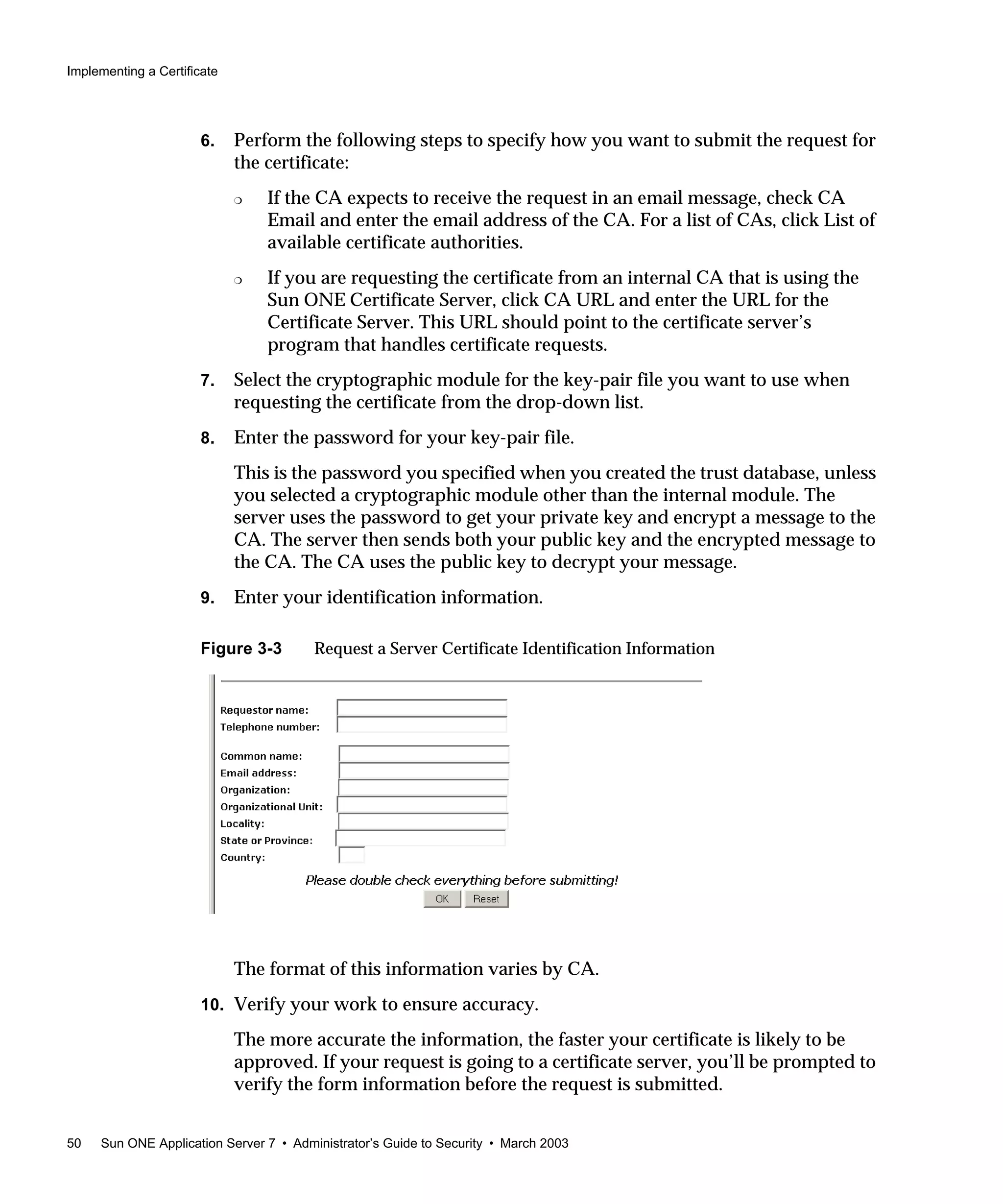 Implementing a Certificate
50 Sun ONE Application Server 7 • Administrator’s Guide to Security • March 2003
6. Perform the following steps to specify how you want to submit the request for
the certificate:
❍ If the CA expects to receive the request in an email message, check CA
Email and enter the email address of the CA. For a list of CAs, click List of
available certificate authorities.
❍ If you are requesting the certificate from an internal CA that is using the
Sun ONE Certificate Server, click CA URL and enter the URL for the
Certificate Server. This URL should point to the certificate server’s
program that handles certificate requests.
7. Select the cryptographic module for the key-pair file you want to use when
requesting the certificate from the drop-down list.
8. Enter the password for your key-pair file.
This is the password you specified when you created the trust database, unless
you selected a cryptographic module other than the internal module. The
server uses the password to get your private key and encrypt a message to the
CA. The server then sends both your public key and the encrypted message to
the CA. The CA uses the public key to decrypt your message.
9. Enter your identification information.
Figure 3-3 Request a Server Certificate Identification Information
The format of this information varies by CA.
10. Verify your work to ensure accuracy.
The more accurate the information, the faster your certificate is likely to be
approved. If your request is going to a certificate server, you’ll be prompted to
verify the form information before the request is submitted.
 