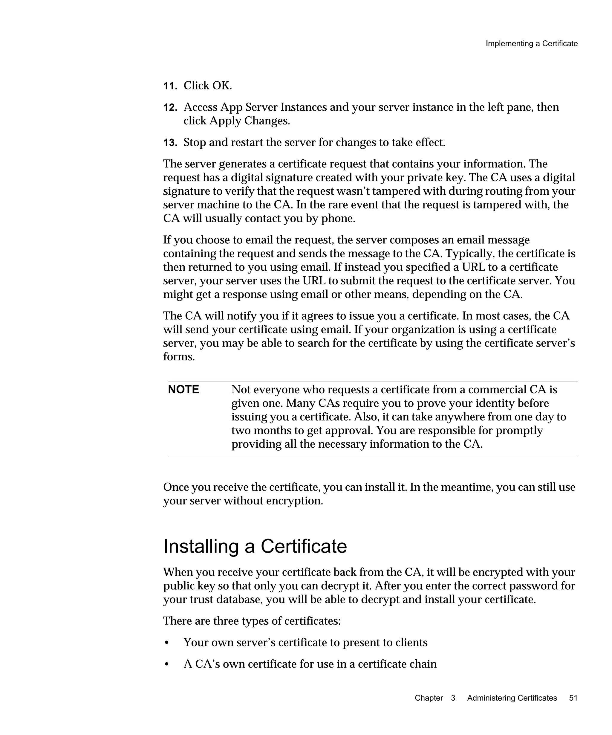 Implementing a Certificate
Chapter 3 Administering Certificates 51
11. Click OK.
12. Access App Server Instances and your server instance in the left pane, then
click Apply Changes.
13. Stop and restart the server for changes to take effect.
The server generates a certificate request that contains your information. The
request has a digital signature created with your private key. The CA uses a digital
signature to verify that the request wasn’t tampered with during routing from your
server machine to the CA. In the rare event that the request is tampered with, the
CA will usually contact you by phone.
If you choose to email the request, the server composes an email message
containing the request and sends the message to the CA. Typically, the certificate is
then returned to you using email. If instead you specified a URL to a certificate
server, your server uses the URL to submit the request to the certificate server. You
might get a response using email or other means, depending on the CA.
The CA will notify you if it agrees to issue you a certificate. In most cases, the CA
will send your certificate using email. If your organization is using a certificate
server, you may be able to search for the certificate by using the certificate server’s
forms.
Once you receive the certificate, you can install it. In the meantime, you can still use
your server without encryption.
Installing a Certificate
When you receive your certificate back from the CA, it will be encrypted with your
public key so that only you can decrypt it. After you enter the correct password for
your trust database, you will be able to decrypt and install your certificate.
There are three types of certificates:
• Your own server’s certificate to present to clients
• A CA’s own certificate for use in a certificate chain
NOTE Not everyone who requests a certificate from a commercial CA is
given one. Many CAs require you to prove your identity before
issuing you a certificate. Also, it can take anywhere from one day to
two months to get approval. You are responsible for promptly
providing all the necessary information to the CA.
 