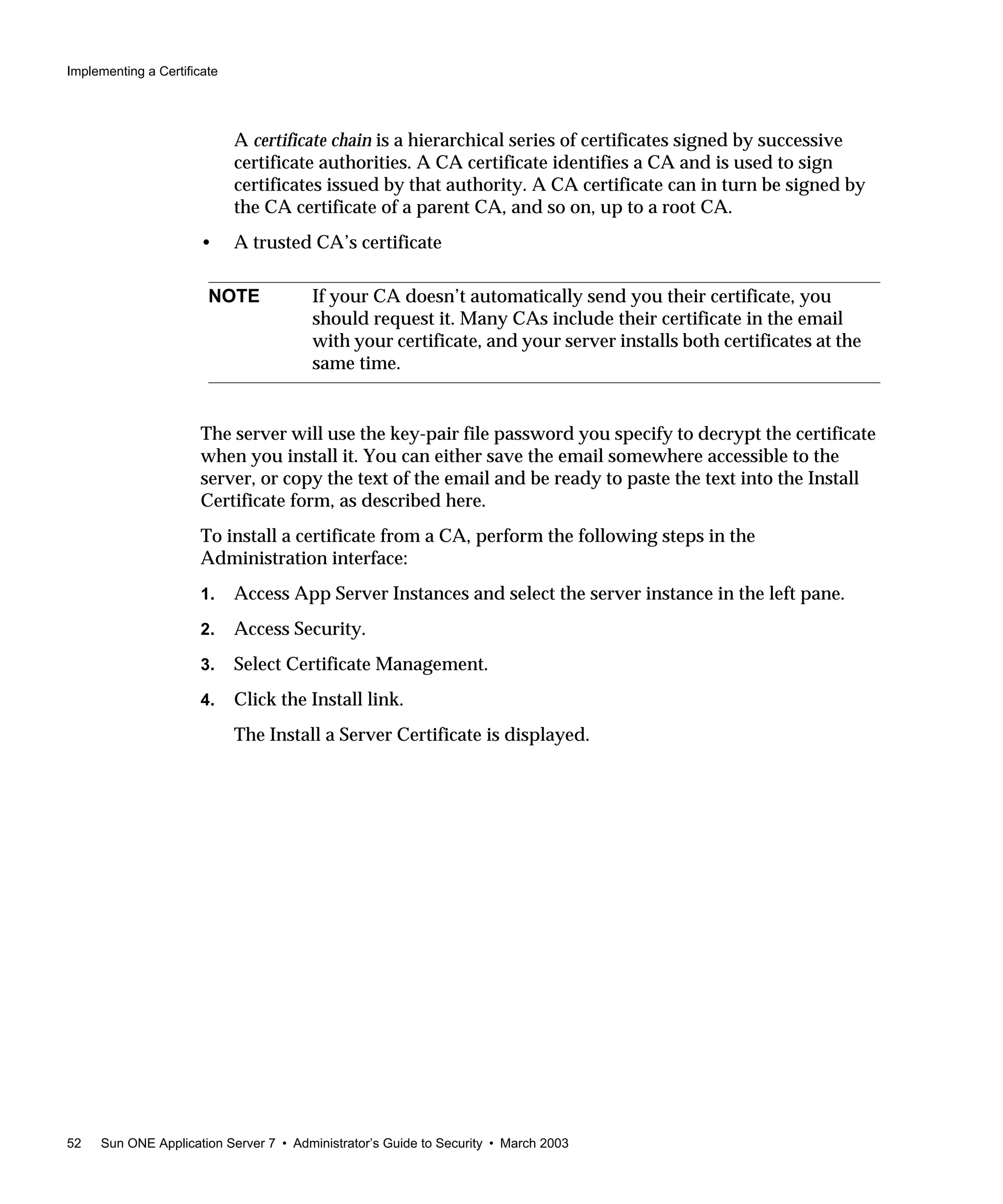 Implementing a Certificate
52 Sun ONE Application Server 7 • Administrator’s Guide to Security • March 2003
A certificate chain is a hierarchical series of certificates signed by successive
certificate authorities. A CA certificate identifies a CA and is used to sign
certificates issued by that authority. A CA certificate can in turn be signed by
the CA certificate of a parent CA, and so on, up to a root CA.
• A trusted CA’s certificate
The server will use the key-pair file password you specify to decrypt the certificate
when you install it. You can either save the email somewhere accessible to the
server, or copy the text of the email and be ready to paste the text into the Install
Certificate form, as described here.
To install a certificate from a CA, perform the following steps in the
Administration interface:
1. Access App Server Instances and select the server instance in the left pane.
2. Access Security.
3. Select Certificate Management.
4. Click the Install link.
The Install a Server Certificate is displayed.
NOTE If your CA doesn’t automatically send you their certificate, you
should request it. Many CAs include their certificate in the email
with your certificate, and your server installs both certificates at the
same time.
 
