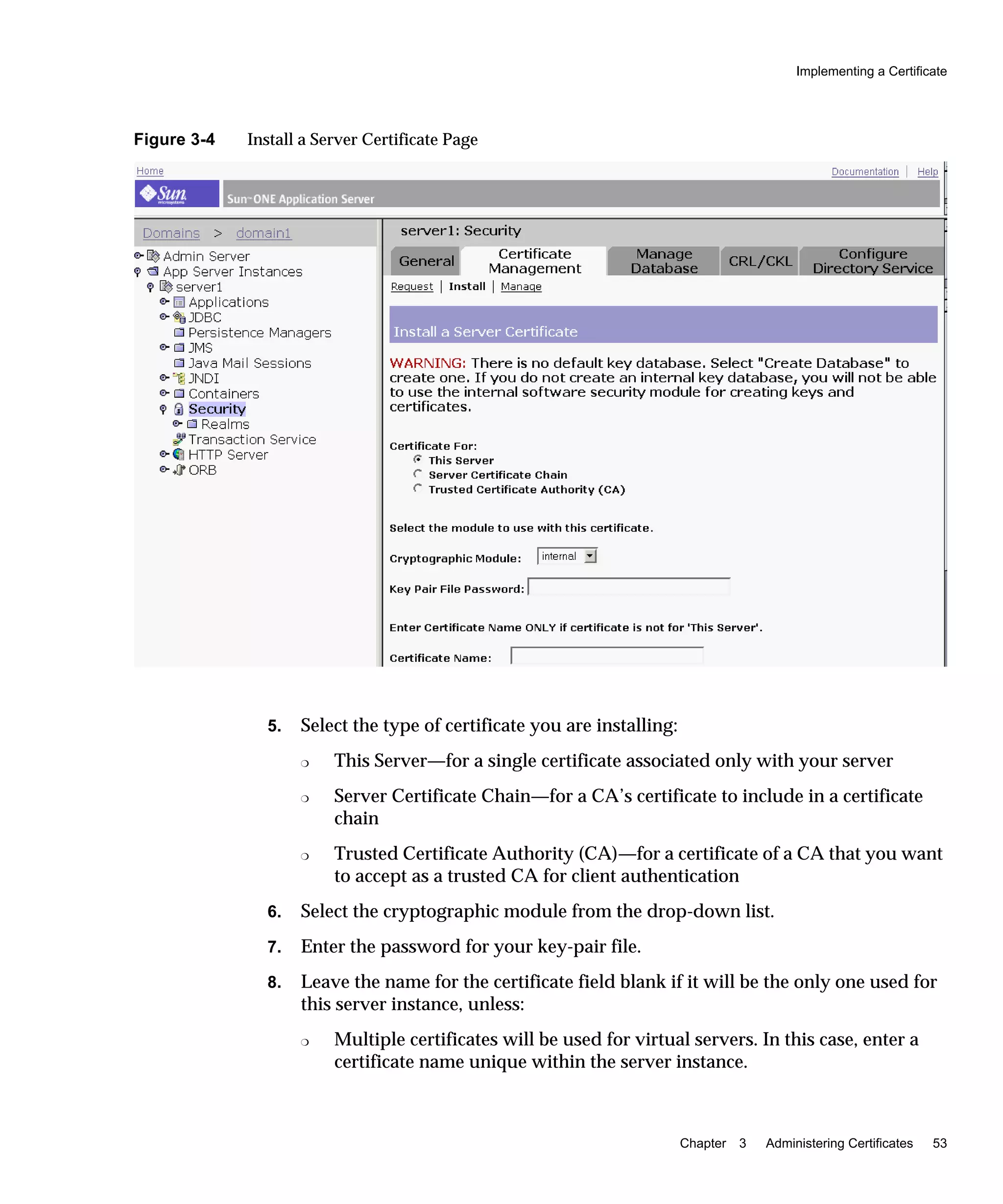 Implementing a Certificate
Chapter 3 Administering Certificates 53
Figure 3-4 Install a Server Certificate Page
5. Select the type of certificate you are installing:
❍ This Server—for a single certificate associated only with your server
❍ Server Certificate Chain—for a CA’s certificate to include in a certificate
chain
❍ Trusted Certificate Authority (CA)—for a certificate of a CA that you want
to accept as a trusted CA for client authentication
6. Select the cryptographic module from the drop-down list.
7. Enter the password for your key-pair file.
8. Leave the name for the certificate field blank if it will be the only one used for
this server instance, unless:
❍ Multiple certificates will be used for virtual servers. In this case, enter a
certificate name unique within the server instance.
 