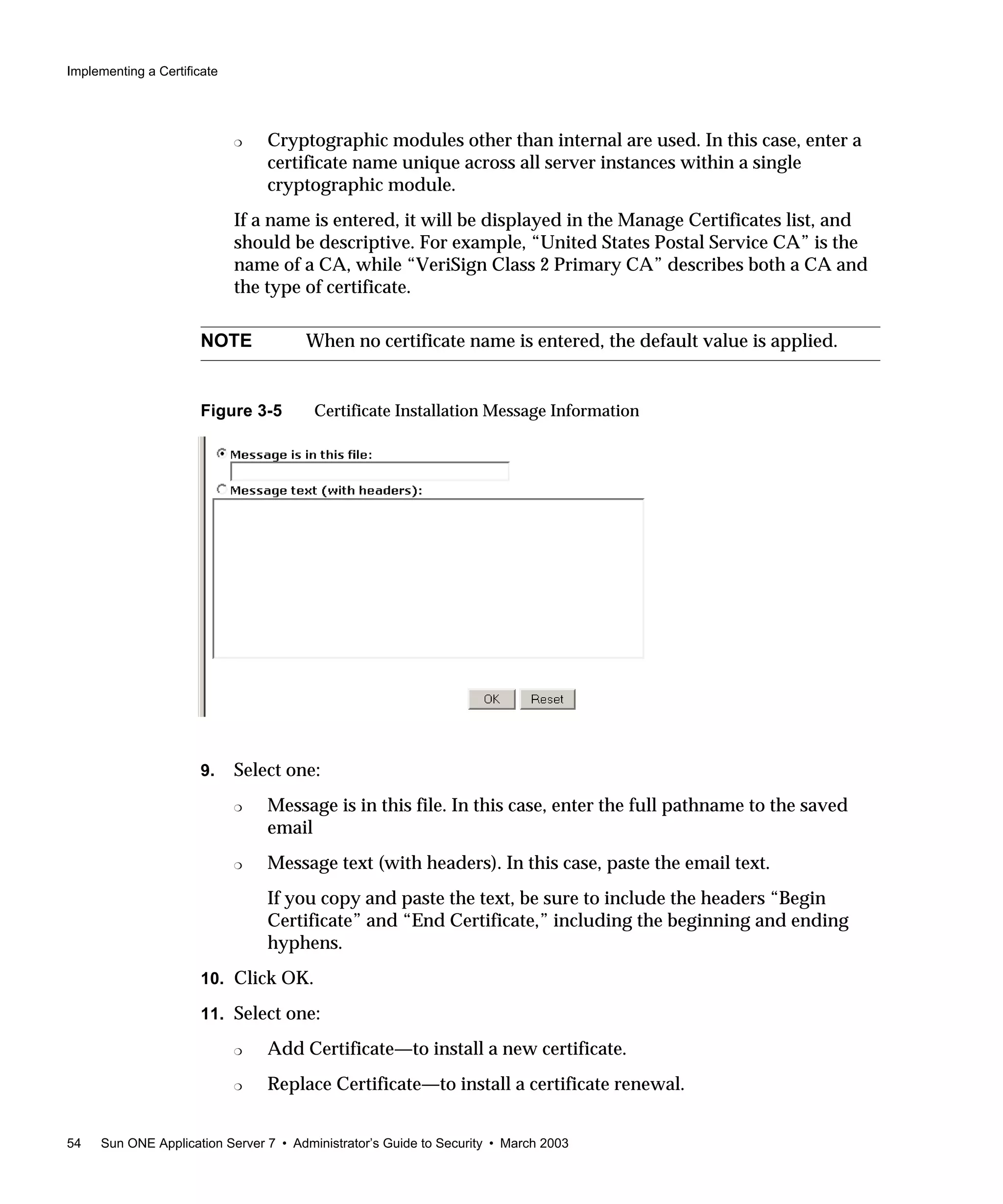 Implementing a Certificate
54 Sun ONE Application Server 7 • Administrator’s Guide to Security • March 2003
❍ Cryptographic modules other than internal are used. In this case, enter a
certificate name unique across all server instances within a single
cryptographic module.
If a name is entered, it will be displayed in the Manage Certificates list, and
should be descriptive. For example, “United States Postal Service CA” is the
name of a CA, while “VeriSign Class 2 Primary CA” describes both a CA and
the type of certificate.
Figure 3-5 Certificate Installation Message Information
9. Select one:
❍ Message is in this file. In this case, enter the full pathname to the saved
email
❍ Message text (with headers). In this case, paste the email text.
If you copy and paste the text, be sure to include the headers “Begin
Certificate” and “End Certificate,” including the beginning and ending
hyphens.
10. Click OK.
11. Select one:
❍ Add Certificate—to install a new certificate.
❍ Replace Certificate—to install a certificate renewal.
NOTE When no certificate name is entered, the default value is applied.
 