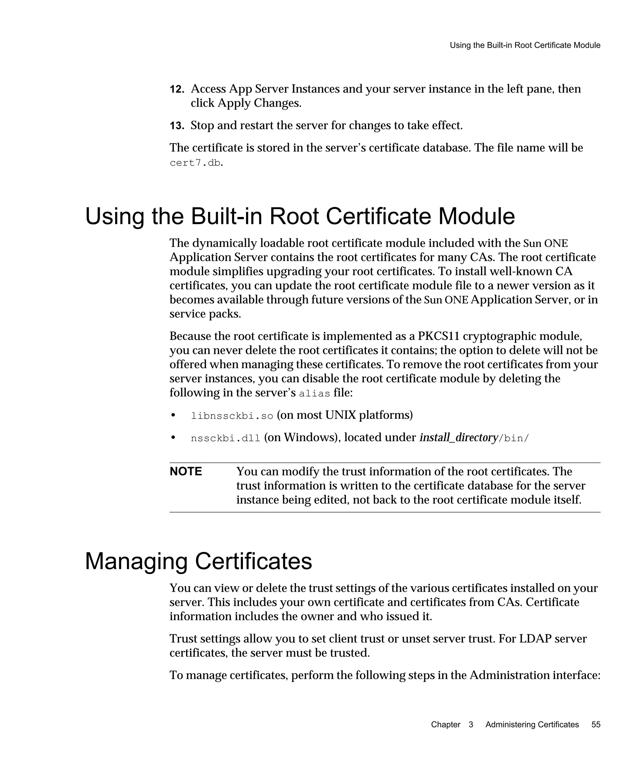 Using the Built-in Root Certificate Module
Chapter 3 Administering Certificates 55
12. Access App Server Instances and your server instance in the left pane, then
click Apply Changes.
13. Stop and restart the server for changes to take effect.
The certificate is stored in the server’s certificate database. The file name will be
cert7.db.
Using the Built-in Root Certificate Module
The dynamically loadable root certificate module included with the Sun ONE
Application Server contains the root certificates for many CAs. The root certificate
module simplifies upgrading your root certificates. To install well-known CA
certificates, you can update the root certificate module file to a newer version as it
becomes available through future versions of the Sun ONE Application Server, or in
service packs.
Because the root certificate is implemented as a PKCS11 cryptographic module,
you can never delete the root certificates it contains; the option to delete will not be
offered when managing these certificates. To remove the root certificates from your
server instances, you can disable the root certificate module by deleting the
following in the server’s alias file:
• libnssckbi.so (on most UNIX platforms)
• nssckbi.dll (on Windows), located under install_directory/bin/
Managing Certificates
You can view or delete the trust settings of the various certificates installed on your
server. This includes your own certificate and certificates from CAs. Certificate
information includes the owner and who issued it.
Trust settings allow you to set client trust or unset server trust. For LDAP server
certificates, the server must be trusted.
To manage certificates, perform the following steps in the Administration interface:
NOTE You can modify the trust information of the root certificates. The
trust information is written to the certificate database for the server
instance being edited, not back to the root certificate module itself.
 