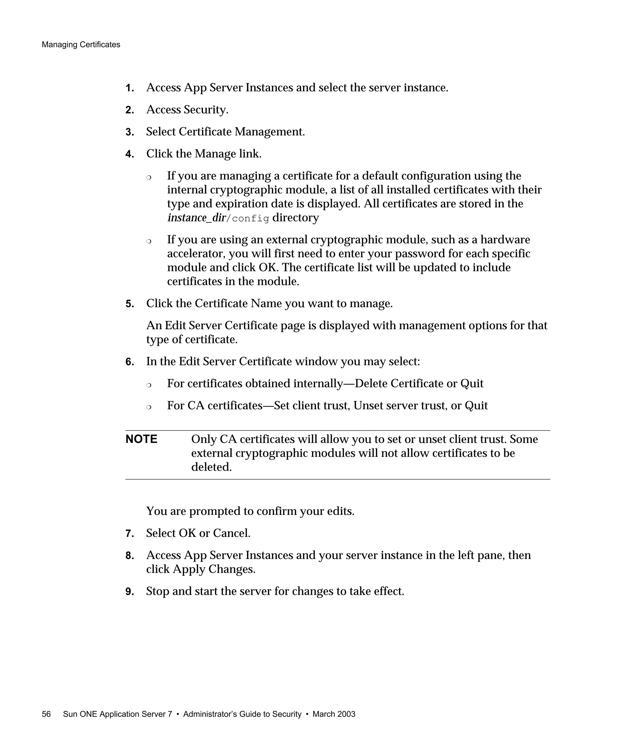 Managing Certificates
56 Sun ONE Application Server 7 • Administrator’s Guide to Security • March 2003
1. Access App Server Instances and select the server instance.
2. Access Security.
3. Select Certificate Management.
4. Click the Manage link.
❍ If you are managing a certificate for a default configuration using the
internal cryptographic module, a list of all installed certificates with their
type and expiration date is displayed. All certificates are stored in the
instance_dir/config directory
❍ If you are using an external cryptographic module, such as a hardware
accelerator, you will first need to enter your password for each specific
module and click OK. The certificate list will be updated to include
certificates in the module.
5. Click the Certificate Name you want to manage.
An Edit Server Certificate page is displayed with management options for that
type of certificate.
6. In the Edit Server Certificate window you may select:
❍ For certificates obtained internally—Delete Certificate or Quit
❍ For CA certificates—Set client trust, Unset server trust, or Quit
You are prompted to confirm your edits.
7. Select OK or Cancel.
8. Access App Server Instances and your server instance in the left pane, then
click Apply Changes.
9. Stop and start the server for changes to take effect.
NOTE Only CA certificates will allow you to set or unset client trust. Some
external cryptographic modules will not allow certificates to be
deleted.
 