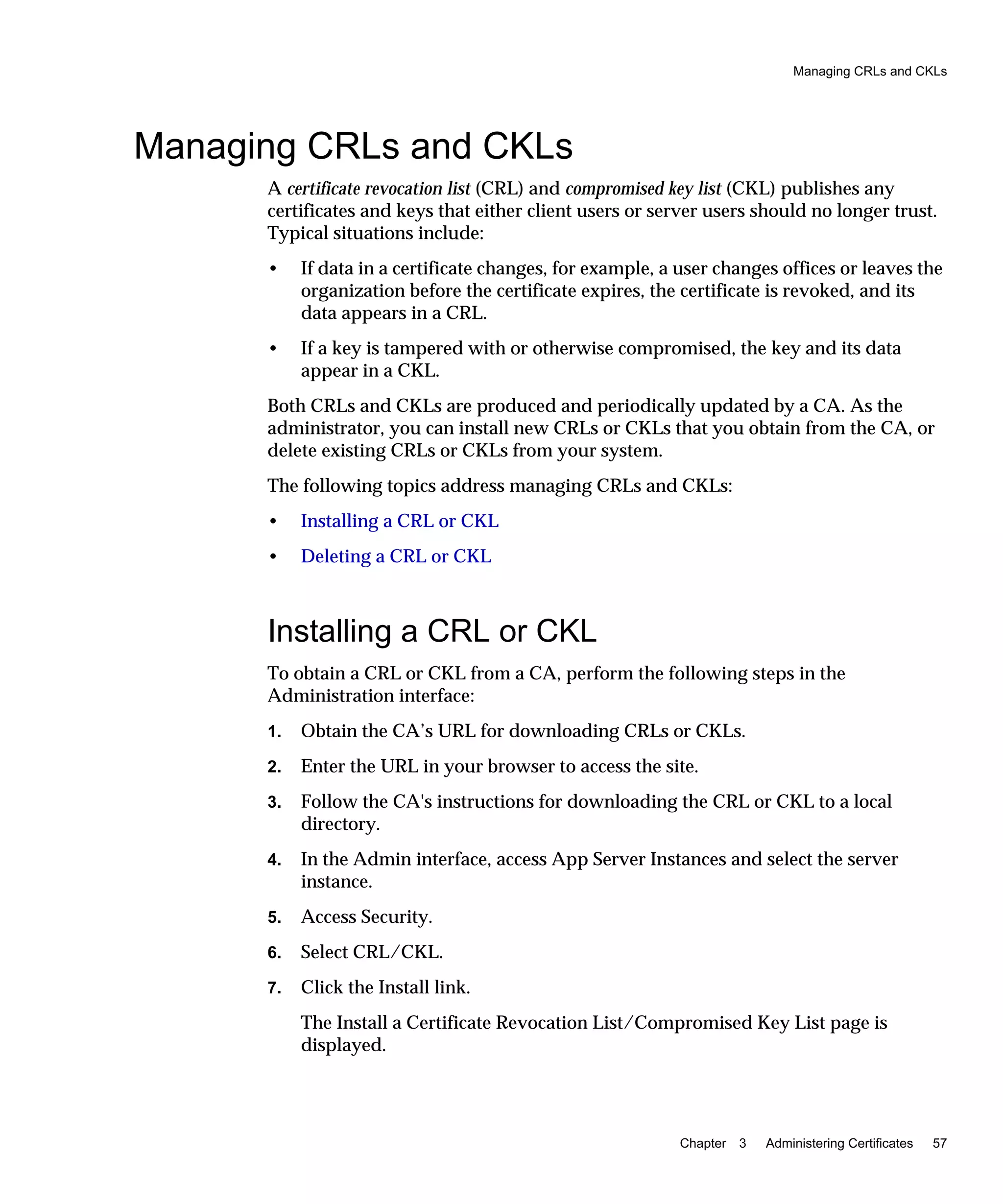 Managing CRLs and CKLs
Chapter 3 Administering Certificates 57
Managing CRLs and CKLs
A certificate revocation list (CRL) and compromised key list (CKL) publishes any
certificates and keys that either client users or server users should no longer trust.
Typical situations include:
• If data in a certificate changes, for example, a user changes offices or leaves the
organization before the certificate expires, the certificate is revoked, and its
data appears in a CRL.
• If a key is tampered with or otherwise compromised, the key and its data
appear in a CKL.
Both CRLs and CKLs are produced and periodically updated by a CA. As the
administrator, you can install new CRLs or CKLs that you obtain from the CA, or
delete existing CRLs or CKLs from your system.
The following topics address managing CRLs and CKLs:
• Installing a CRL or CKL
• Deleting a CRL or CKL
Installing a CRL or CKL
To obtain a CRL or CKL from a CA, perform the following steps in the
Administration interface:
1. Obtain the CA’s URL for downloading CRLs or CKLs.
2. Enter the URL in your browser to access the site.
3. Follow the CA's instructions for downloading the CRL or CKL to a local
directory.
4. In the Admin interface, access App Server Instances and select the server
instance.
5. Access Security.
6. Select CRL/CKL.
7. Click the Install link.
The Install a Certificate Revocation List/Compromised Key List page is
displayed.
 
