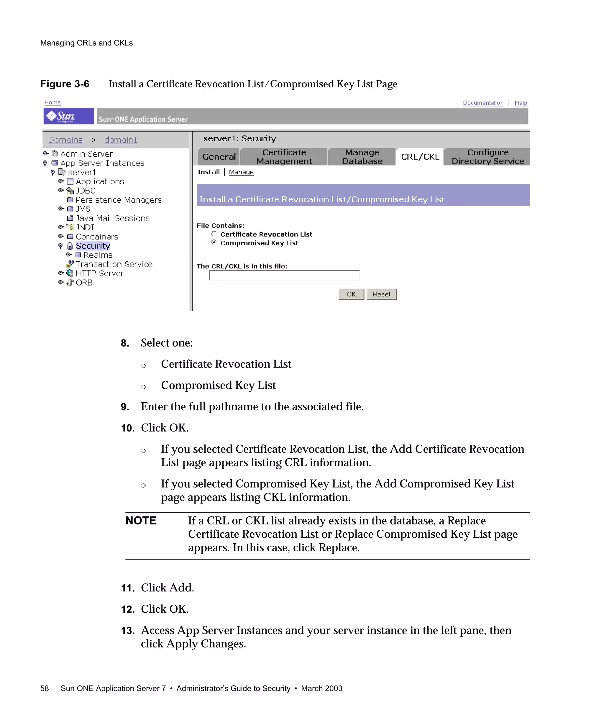 Managing CRLs and CKLs
58 Sun ONE Application Server 7 • Administrator’s Guide to Security • March 2003
Figure 3-6 Install a Certificate Revocation List/Compromised Key List Page
8. Select one:
❍ Certificate Revocation List
❍ Compromised Key List
9. Enter the full pathname to the associated file.
10. Click OK.
❍ If you selected Certificate Revocation List, the Add Certificate Revocation
List page appears listing CRL information.
❍ If you selected Compromised Key List, the Add Compromised Key List
page appears listing CKL information.
11. Click Add.
12. Click OK.
13. Access App Server Instances and your server instance in the left pane, then
click Apply Changes.
NOTE If a CRL or CKL list already exists in the database, a Replace
Certificate Revocation List or Replace Compromised Key List page
appears. In this case, click Replace.
 