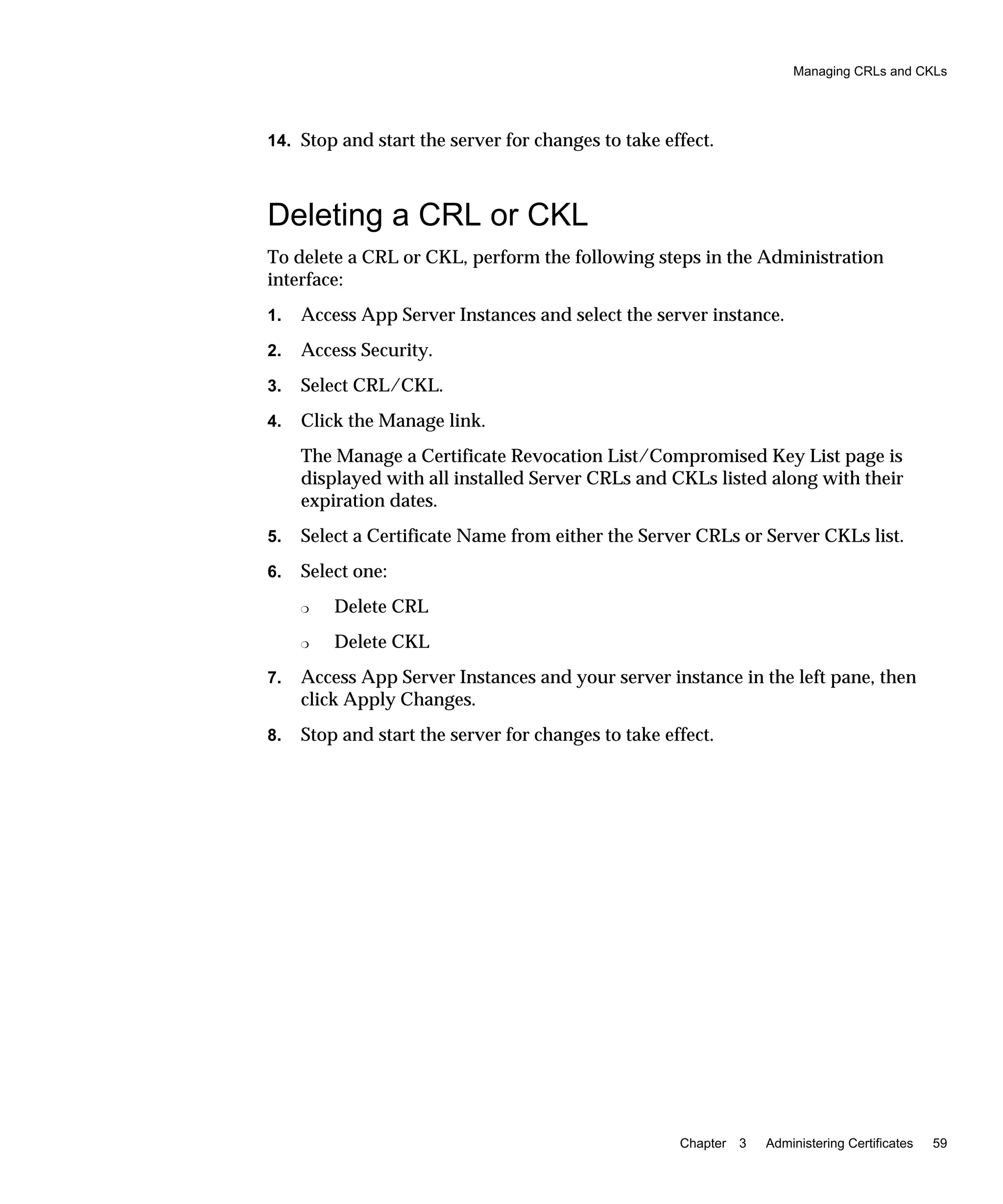 Managing CRLs and CKLs
Chapter 3 Administering Certificates 59
14. Stop and start the server for changes to take effect.
Deleting a CRL or CKL
To delete a CRL or CKL, perform the following steps in the Administration
interface:
1. Access App Server Instances and select the server instance.
2. Access Security.
3. Select CRL/CKL.
4. Click the Manage link.
The Manage a Certificate Revocation List/Compromised Key List page is
displayed with all installed Server CRLs and CKLs listed along with their
expiration dates.
5. Select a Certificate Name from either the Server CRLs or Server CKLs list.
6. Select one:
❍ Delete CRL
❍ Delete CKL
7. Access App Server Instances and your server instance in the left pane, then
click Apply Changes.
8. Stop and start the server for changes to take effect.
 