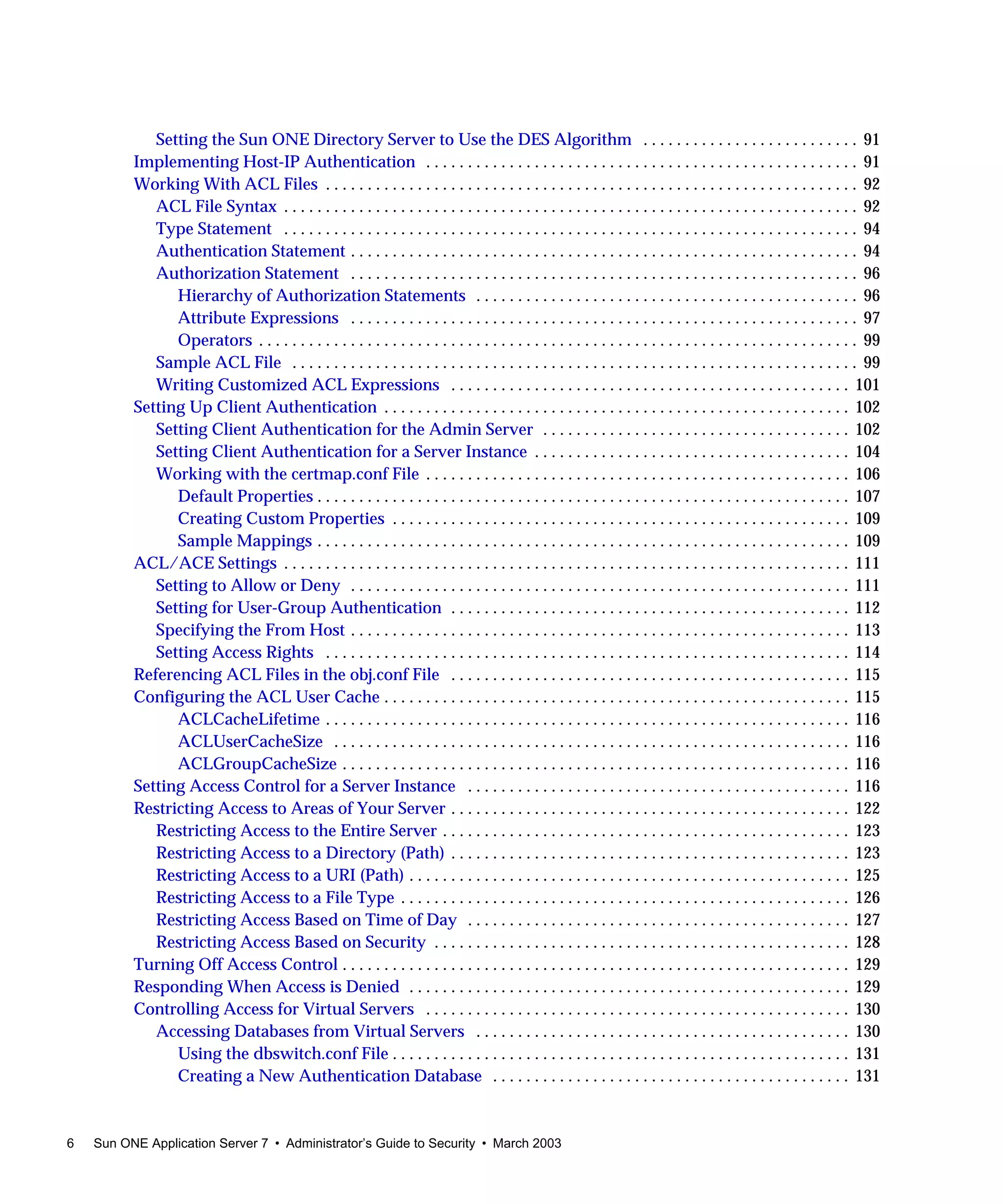 6 Sun ONE Application Server 7 • Administrator’s Guide to Security • March 2003
Setting the Sun ONE Directory Server to Use the DES Algorithm . . . . . . . . . . . . . . . . . . . . . . . . . . 91
Implementing Host-IP Authentication . . . . . . . . . . . . . . . . . . . . . . . . . . . . . . . . . . . . . . . . . . . . . . . . . . . . 91
Working With ACL Files . . . . . . . . . . . . . . . . . . . . . . . . . . . . . . . . . . . . . . . . . . . . . . . . . . . . . . . . . . . . . . . . 92
ACL File Syntax . . . . . . . . . . . . . . . . . . . . . . . . . . . . . . . . . . . . . . . . . . . . . . . . . . . . . . . . . . . . . . . . . . . . . 92
Type Statement . . . . . . . . . . . . . . . . . . . . . . . . . . . . . . . . . . . . . . . . . . . . . . . . . . . . . . . . . . . . . . . . . . . . . 94
Authentication Statement . . . . . . . . . . . . . . . . . . . . . . . . . . . . . . . . . . . . . . . . . . . . . . . . . . . . . . . . . . . . . 94
Authorization Statement . . . . . . . . . . . . . . . . . . . . . . . . . . . . . . . . . . . . . . . . . . . . . . . . . . . . . . . . . . . . . 96
Hierarchy of Authorization Statements . . . . . . . . . . . . . . . . . . . . . . . . . . . . . . . . . . . . . . . . . . . . . . 96
Attribute Expressions . . . . . . . . . . . . . . . . . . . . . . . . . . . . . . . . . . . . . . . . . . . . . . . . . . . . . . . . . . . . . 97
Operators . . . . . . . . . . . . . . . . . . . . . . . . . . . . . . . . . . . . . . . . . . . . . . . . . . . . . . . . . . . . . . . . . . . . . . . . 99
Sample ACL File . . . . . . . . . . . . . . . . . . . . . . . . . . . . . . . . . . . . . . . . . . . . . . . . . . . . . . . . . . . . . . . . . . . . 99
Writing Customized ACL Expressions . . . . . . . . . . . . . . . . . . . . . . . . . . . . . . . . . . . . . . . . . . . . . . . . 101
Setting Up Client Authentication . . . . . . . . . . . . . . . . . . . . . . . . . . . . . . . . . . . . . . . . . . . . . . . . . . . . . . . . 102
Setting Client Authentication for the Admin Server . . . . . . . . . . . . . . . . . . . . . . . . . . . . . . . . . . . . . 102
Setting Client Authentication for a Server Instance . . . . . . . . . . . . . . . . . . . . . . . . . . . . . . . . . . . . . . 104
Working with the certmap.conf File . . . . . . . . . . . . . . . . . . . . . . . . . . . . . . . . . . . . . . . . . . . . . . . . . . . 106
Default Properties . . . . . . . . . . . . . . . . . . . . . . . . . . . . . . . . . . . . . . . . . . . . . . . . . . . . . . . . . . . . . . . . 107
Creating Custom Properties . . . . . . . . . . . . . . . . . . . . . . . . . . . . . . . . . . . . . . . . . . . . . . . . . . . . . . . 109
Sample Mappings . . . . . . . . . . . . . . . . . . . . . . . . . . . . . . . . . . . . . . . . . . . . . . . . . . . . . . . . . . . . . . . . 109
ACL/ACE Settings . . . . . . . . . . . . . . . . . . . . . . . . . . . . . . . . . . . . . . . . . . . . . . . . . . . . . . . . . . . . . . . . . . . . 111
Setting to Allow or Deny . . . . . . . . . . . . . . . . . . . . . . . . . . . . . . . . . . . . . . . . . . . . . . . . . . . . . . . . . . . . 111
Setting for User-Group Authentication . . . . . . . . . . . . . . . . . . . . . . . . . . . . . . . . . . . . . . . . . . . . . . . . 112
Specifying the From Host . . . . . . . . . . . . . . . . . . . . . . . . . . . . . . . . . . . . . . . . . . . . . . . . . . . . . . . . . . . . 113
Setting Access Rights . . . . . . . . . . . . . . . . . . . . . . . . . . . . . . . . . . . . . . . . . . . . . . . . . . . . . . . . . . . . . . . 114
Referencing ACL Files in the obj.conf File . . . . . . . . . . . . . . . . . . . . . . . . . . . . . . . . . . . . . . . . . . . . . . . . 115
Configuring the ACL User Cache . . . . . . . . . . . . . . . . . . . . . . . . . . . . . . . . . . . . . . . . . . . . . . . . . . . . . . . . 115
ACLCacheLifetime . . . . . . . . . . . . . . . . . . . . . . . . . . . . . . . . . . . . . . . . . . . . . . . . . . . . . . . . . . . . . . . 116
ACLUserCacheSize . . . . . . . . . . . . . . . . . . . . . . . . . . . . . . . . . . . . . . . . . . . . . . . . . . . . . . . . . . . . . . 116
ACLGroupCacheSize . . . . . . . . . . . . . . . . . . . . . . . . . . . . . . . . . . . . . . . . . . . . . . . . . . . . . . . . . . . . . 116
Setting Access Control for a Server Instance . . . . . . . . . . . . . . . . . . . . . . . . . . . . . . . . . . . . . . . . . . . . . . 116
Restricting Access to Areas of Your Server . . . . . . . . . . . . . . . . . . . . . . . . . . . . . . . . . . . . . . . . . . . . . . . . 122
Restricting Access to the Entire Server . . . . . . . . . . . . . . . . . . . . . . . . . . . . . . . . . . . . . . . . . . . . . . . . . 123
Restricting Access to a Directory (Path) . . . . . . . . . . . . . . . . . . . . . . . . . . . . . . . . . . . . . . . . . . . . . . . . 123
Restricting Access to a URI (Path) . . . . . . . . . . . . . . . . . . . . . . . . . . . . . . . . . . . . . . . . . . . . . . . . . . . . . 125
Restricting Access to a File Type . . . . . . . . . . . . . . . . . . . . . . . . . . . . . . . . . . . . . . . . . . . . . . . . . . . . . . 126
Restricting Access Based on Time of Day . . . . . . . . . . . . . . . . . . . . . . . . . . . . . . . . . . . . . . . . . . . . . . 127
Restricting Access Based on Security . . . . . . . . . . . . . . . . . . . . . . . . . . . . . . . . . . . . . . . . . . . . . . . . . . 128
Turning Off Access Control . . . . . . . . . . . . . . . . . . . . . . . . . . . . . . . . . . . . . . . . . . . . . . . . . . . . . . . . . . . . . 129
Responding When Access is Denied . . . . . . . . . . . . . . . . . . . . . . . . . . . . . . . . . . . . . . . . . . . . . . . . . . . . . 129
Controlling Access for Virtual Servers . . . . . . . . . . . . . . . . . . . . . . . . . . . . . . . . . . . . . . . . . . . . . . . . . . . 130
Accessing Databases from Virtual Servers . . . . . . . . . . . . . . . . . . . . . . . . . . . . . . . . . . . . . . . . . . . . . 130
Using the dbswitch.conf File . . . . . . . . . . . . . . . . . . . . . . . . . . . . . . . . . . . . . . . . . . . . . . . . . . . . . . . 131
Creating a New Authentication Database . . . . . . . . . . . . . . . . . . . . . . . . . . . . . . . . . . . . . . . . . . . 131
 