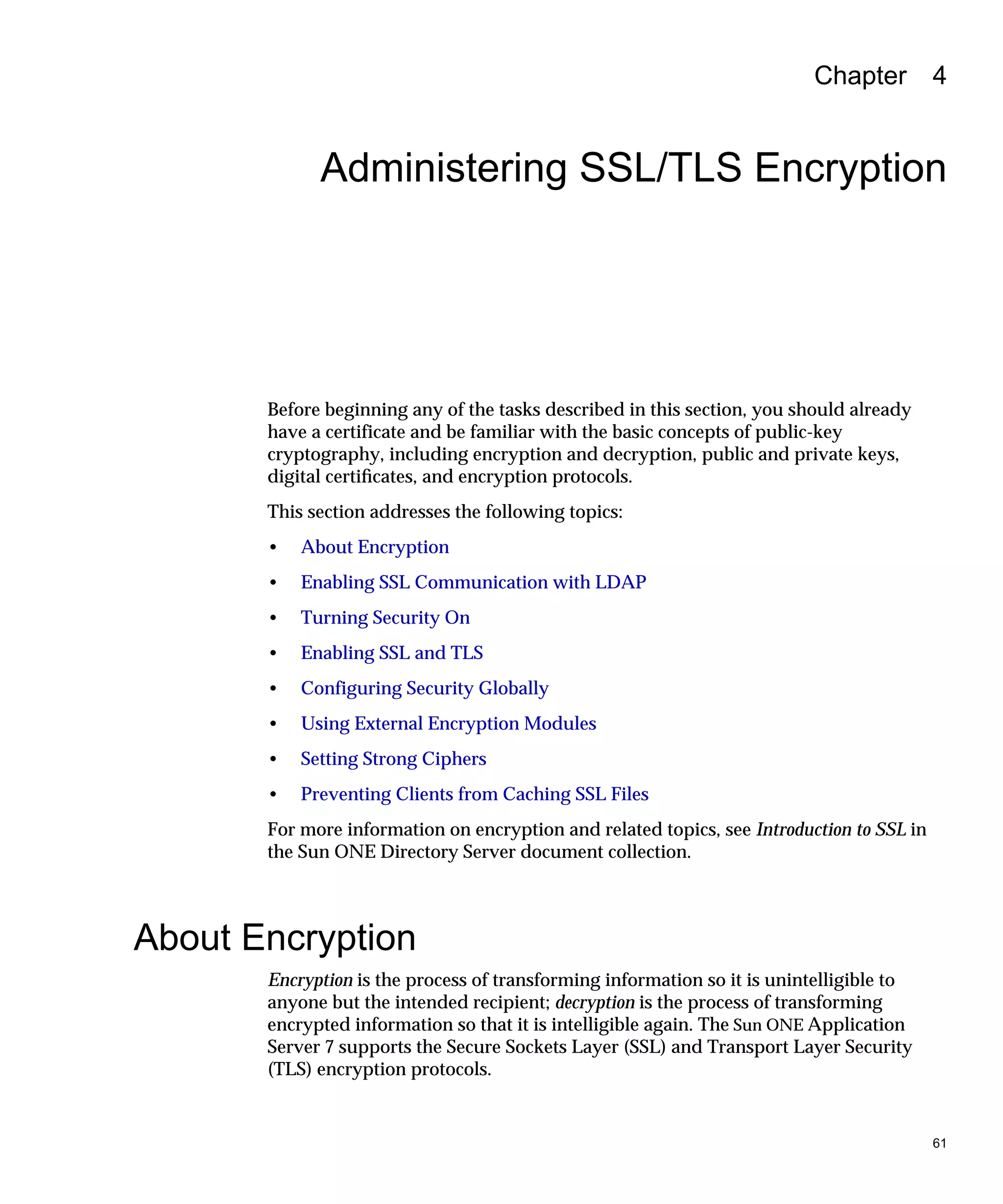 61
Chapter 4
Administering SSL/TLS Encryption
Before beginning any of the tasks described in this section, you should already
have a certificate and be familiar with the basic concepts of public-key
cryptography, including encryption and decryption, public and private keys,
digital certiﬁcates, and encryption protocols.
This section addresses the following topics:
• About Encryption
• Enabling SSL Communication with LDAP
• Turning Security On
• Enabling SSL and TLS
• Configuring Security Globally
• Using External Encryption Modules
• Setting Strong Ciphers
• Preventing Clients from Caching SSL Files
For more information on encryption and related topics, see Introduction to SSL in
the Sun ONE Directory Server document collection.
About Encryption
Encryption is the process of transforming information so it is unintelligible to
anyone but the intended recipient; decryption is the process of transforming
encrypted information so that it is intelligible again. The Sun ONE Application
Server 7 supports the Secure Sockets Layer (SSL) and Transport Layer Security
(TLS) encryption protocols.
 