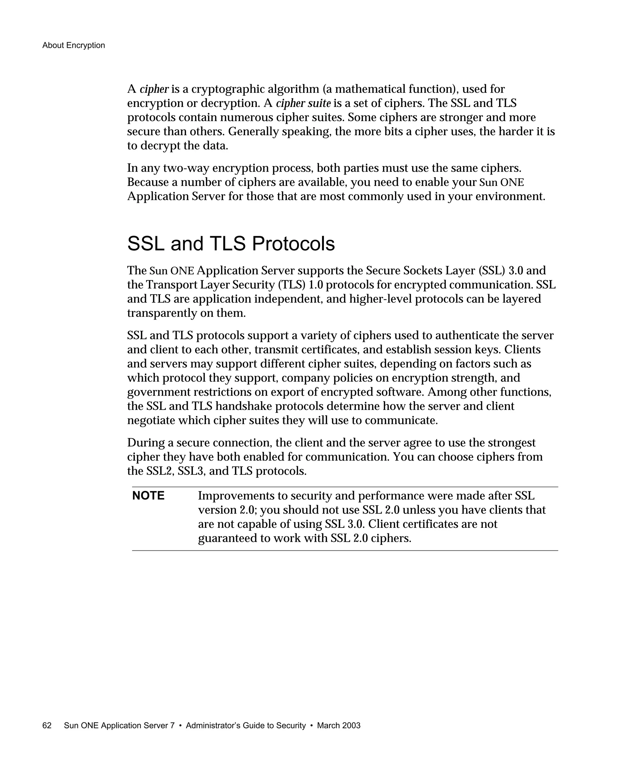 About Encryption
62 Sun ONE Application Server 7 • Administrator’s Guide to Security • March 2003
A cipher is a cryptographic algorithm (a mathematical function), used for
encryption or decryption. A cipher suite is a set of ciphers. The SSL and TLS
protocols contain numerous cipher suites. Some ciphers are stronger and more
secure than others. Generally speaking, the more bits a cipher uses, the harder it is
to decrypt the data.
In any two-way encryption process, both parties must use the same ciphers.
Because a number of ciphers are available, you need to enable your Sun ONE
Application Server for those that are most commonly used in your environment.
SSL and TLS Protocols
The Sun ONE Application Server supports the Secure Sockets Layer (SSL) 3.0 and
the Transport Layer Security (TLS) 1.0 protocols for encrypted communication. SSL
and TLS are application independent, and higher-level protocols can be layered
transparently on them.
SSL and TLS protocols support a variety of ciphers used to authenticate the server
and client to each other, transmit certificates, and establish session keys. Clients
and servers may support different cipher suites, depending on factors such as
which protocol they support, company policies on encryption strength, and
government restrictions on export of encrypted software. Among other functions,
the SSL and TLS handshake protocols determine how the server and client
negotiate which cipher suites they will use to communicate.
During a secure connection, the client and the server agree to use the strongest
cipher they have both enabled for communication. You can choose ciphers from
the SSL2, SSL3, and TLS protocols.
NOTE Improvements to security and performance were made after SSL
version 2.0; you should not use SSL 2.0 unless you have clients that
are not capable of using SSL 3.0. Client certificates are not
guaranteed to work with SSL 2.0 ciphers.
 