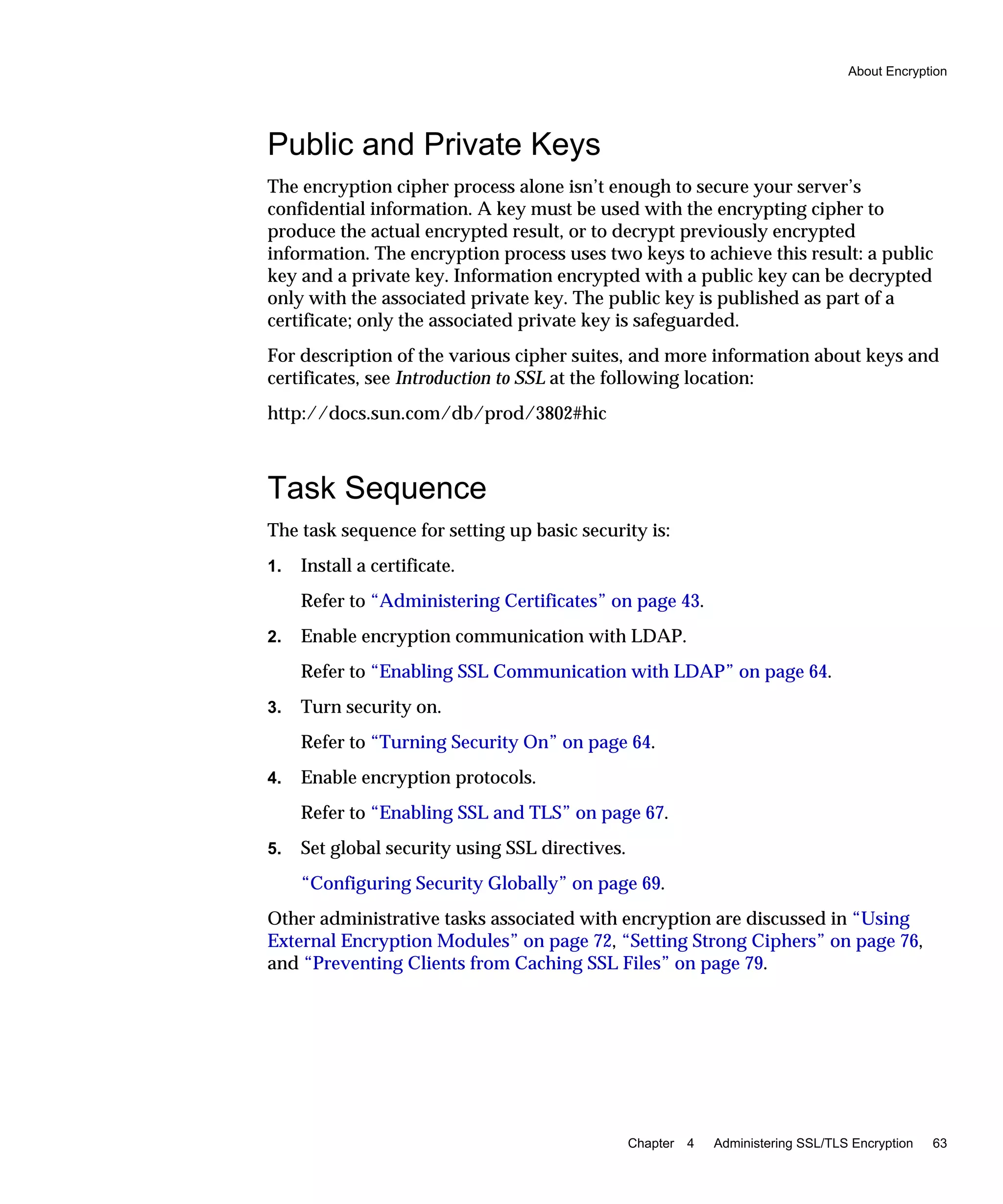 About Encryption
Chapter 4 Administering SSL/TLS Encryption 63
Public and Private Keys
The encryption cipher process alone isn’t enough to secure your server’s
confidential information. A key must be used with the encrypting cipher to
produce the actual encrypted result, or to decrypt previously encrypted
information. The encryption process uses two keys to achieve this result: a public
key and a private key. Information encrypted with a public key can be decrypted
only with the associated private key. The public key is published as part of a
certificate; only the associated private key is safeguarded.
For description of the various cipher suites, and more information about keys and
certificates, see Introduction to SSL at the following location:
http://docs.sun.com/db/prod/3802#hic
Task Sequence
The task sequence for setting up basic security is:
1. Install a certificate.
Refer to “Administering Certificates” on page 43.
2. Enable encryption communication with LDAP.
Refer to “Enabling SSL Communication with LDAP” on page 64.
3. Turn security on.
Refer to “Turning Security On” on page 64.
4. Enable encryption protocols.
Refer to “Enabling SSL and TLS” on page 67.
5. Set global security using SSL directives.
“Configuring Security Globally” on page 69.
Other administrative tasks associated with encryption are discussed in “Using
External Encryption Modules” on page 72, “Setting Strong Ciphers” on page 76,
and “Preventing Clients from Caching SSL Files” on page 79.
 