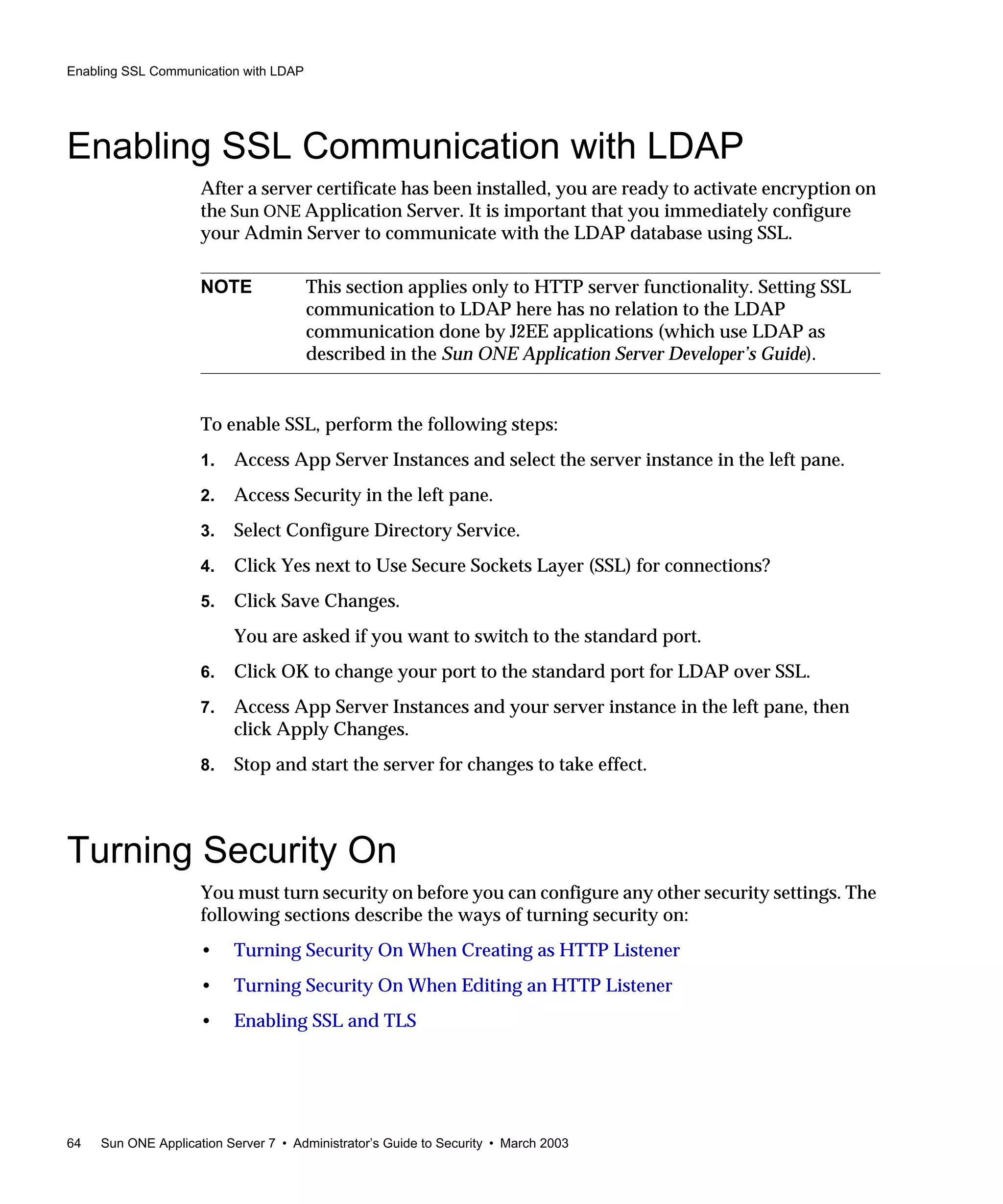 Enabling SSL Communication with LDAP
64 Sun ONE Application Server 7 • Administrator’s Guide to Security • March 2003
Enabling SSL Communication with LDAP
After a server certificate has been installed, you are ready to activate encryption on
the Sun ONE Application Server. It is important that you immediately configure
your Admin Server to communicate with the LDAP database using SSL.
To enable SSL, perform the following steps:
1. Access App Server Instances and select the server instance in the left pane.
2. Access Security in the left pane.
3. Select Configure Directory Service.
4. Click Yes next to Use Secure Sockets Layer (SSL) for connections?
5. Click Save Changes.
You are asked if you want to switch to the standard port.
6. Click OK to change your port to the standard port for LDAP over SSL.
7. Access App Server Instances and your server instance in the left pane, then
click Apply Changes.
8. Stop and start the server for changes to take effect.
Turning Security On
You must turn security on before you can configure any other security settings. The
following sections describe the ways of turning security on:
• Turning Security On When Creating as HTTP Listener
• Turning Security On When Editing an HTTP Listener
• Enabling SSL and TLS
NOTE This section applies only to HTTP server functionality. Setting SSL
communication to LDAP here has no relation to the LDAP
communication done by J2EE applications (which use LDAP as
described in the Sun ONE Application Server Developer’s Guide).
 