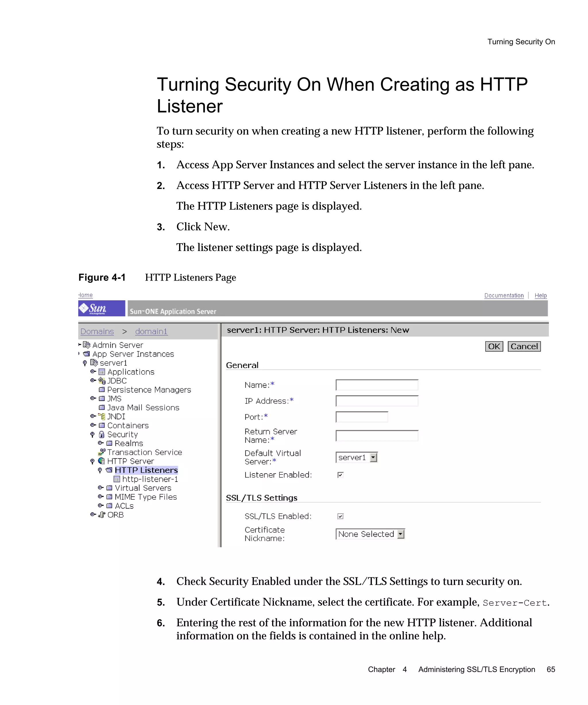 Turning Security On
Chapter 4 Administering SSL/TLS Encryption 65
Turning Security On When Creating as HTTP
Listener
To turn security on when creating a new HTTP listener, perform the following
steps:
1. Access App Server Instances and select the server instance in the left pane.
2. Access HTTP Server and HTTP Server Listeners in the left pane.
The HTTP Listeners page is displayed.
3. Click New.
The listener settings page is displayed.
Figure 4-1 HTTP Listeners Page
4. Check Security Enabled under the SSL/TLS Settings to turn security on.
5. Under Certificate Nickname, select the certificate. For example, Server-Cert.
6. Entering the rest of the information for the new HTTP listener. Additional
information on the fields is contained in the online help.
 