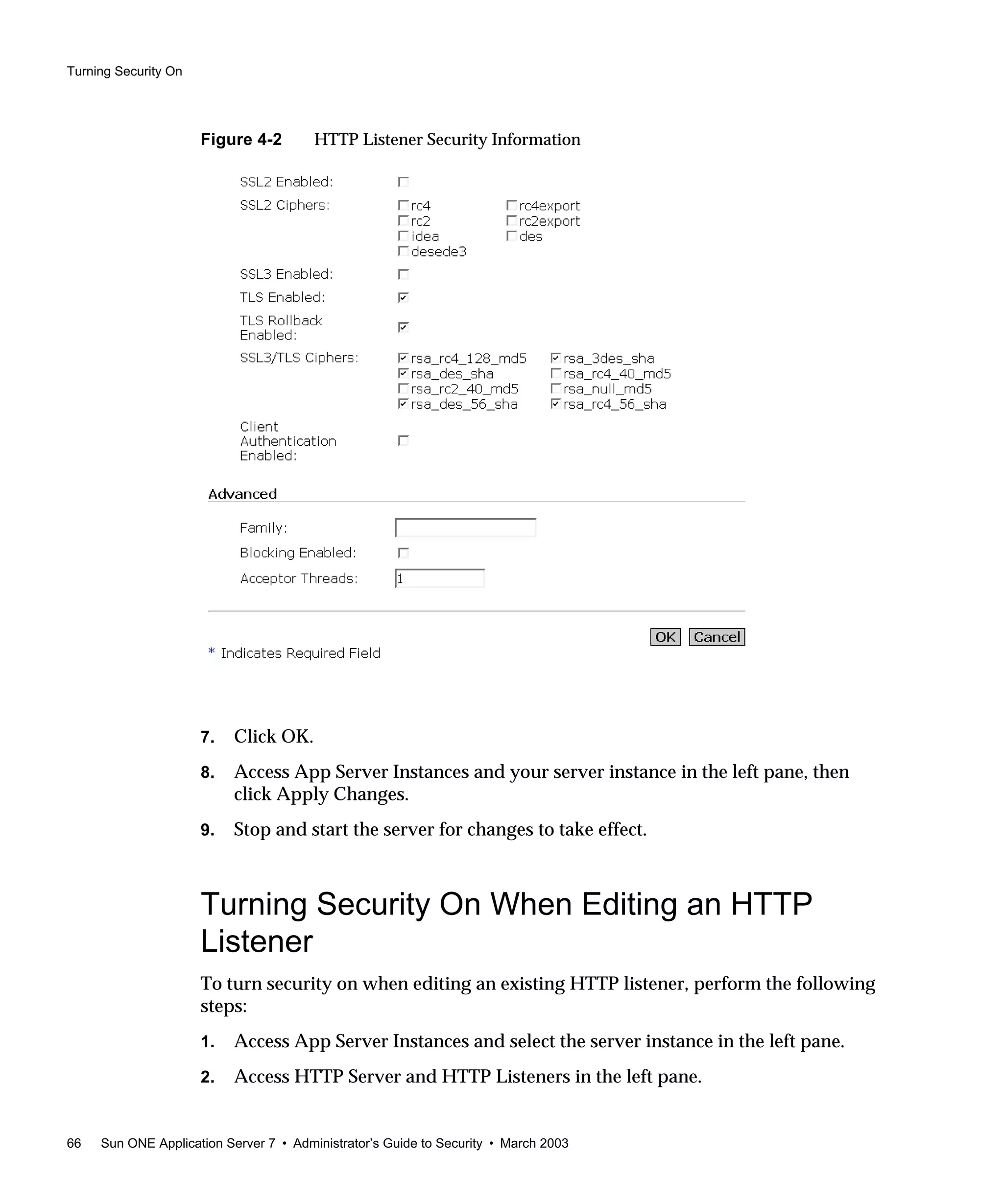 Turning Security On
66 Sun ONE Application Server 7 • Administrator’s Guide to Security • March 2003
Figure 4-2 HTTP Listener Security Information
7. Click OK.
8. Access App Server Instances and your server instance in the left pane, then
click Apply Changes.
9. Stop and start the server for changes to take effect.
Turning Security On When Editing an HTTP
Listener
To turn security on when editing an existing HTTP listener, perform the following
steps:
1. Access App Server Instances and select the server instance in the left pane.
2. Access HTTP Server and HTTP Listeners in the left pane.
 
