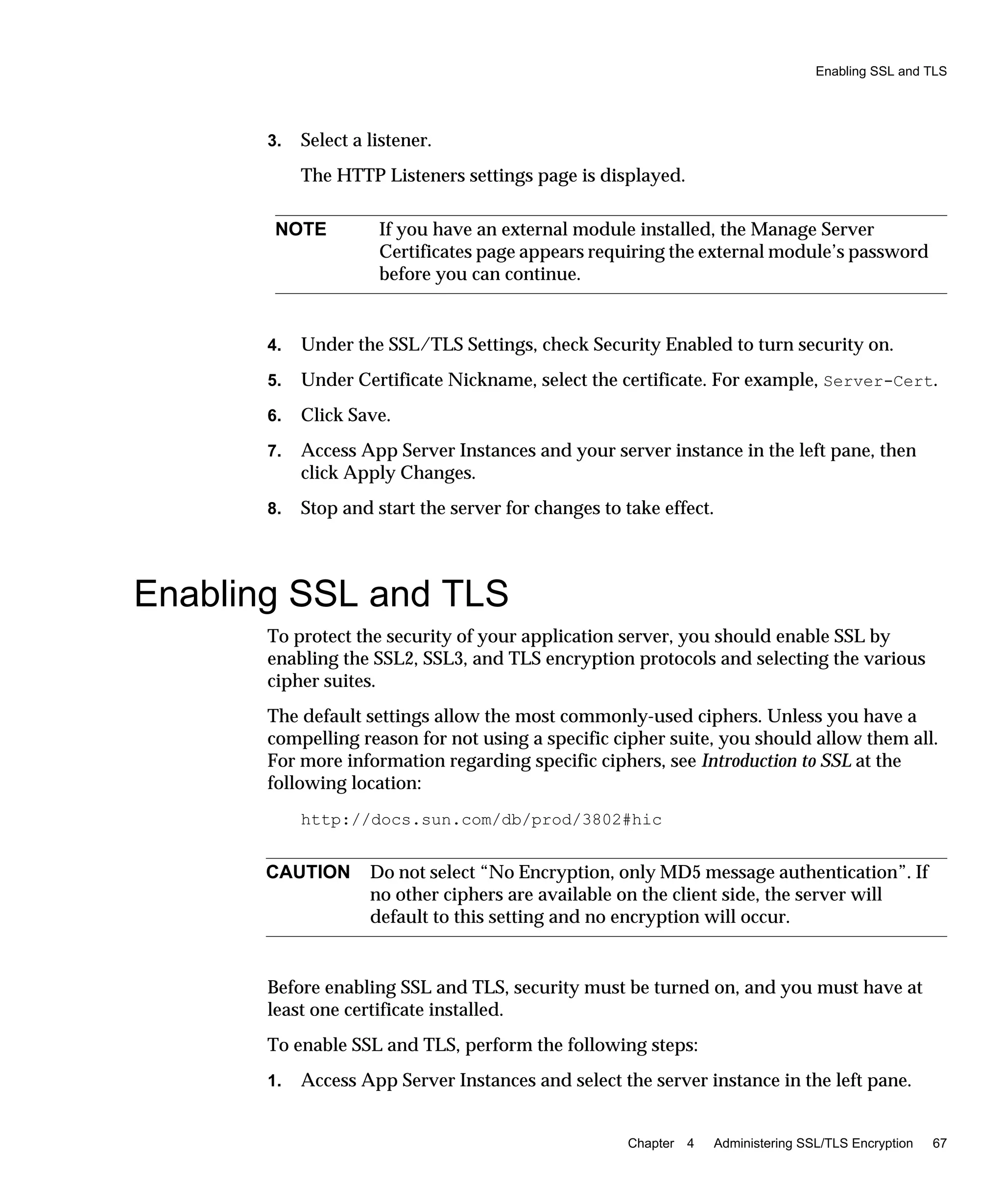 Enabling SSL and TLS
Chapter 4 Administering SSL/TLS Encryption 67
3. Select a listener.
The HTTP Listeners settings page is displayed.
4. Under the SSL/TLS Settings, check Security Enabled to turn security on.
5. Under Certificate Nickname, select the certificate. For example, Server-Cert.
6. Click Save.
7. Access App Server Instances and your server instance in the left pane, then
click Apply Changes.
8. Stop and start the server for changes to take effect.
Enabling SSL and TLS
To protect the security of your application server, you should enable SSL by
enabling the SSL2, SSL3, and TLS encryption protocols and selecting the various
cipher suites.
The default settings allow the most commonly-used ciphers. Unless you have a
compelling reason for not using a specific cipher suite, you should allow them all.
For more information regarding specific ciphers, see Introduction to SSL at the
following location:
http://docs.sun.com/db/prod/3802#hic
Before enabling SSL and TLS, security must be turned on, and you must have at
least one certificate installed.
To enable SSL and TLS, perform the following steps:
1. Access App Server Instances and select the server instance in the left pane.
NOTE If you have an external module installed, the Manage Server
Certificates page appears requiring the external module’s password
before you can continue.
CAUTION Do not select “No Encryption, only MD5 message authentication”. If
no other ciphers are available on the client side, the server will
default to this setting and no encryption will occur.
 